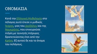 ΟΝΟΜΑΣΙΑ
Κατά την Ελληνική Μυθολογία στο
πέλαγος αυτό έπεσε ο μυθικός
Ίκαρος, γιος του Δαιδάλου και της
Ναυκράτης, που επιχειρούσε
πτήση με τεχνητές πτέρυγες
δραπετεύοντας έτσι από την
Κρήτη. Εξ αυτού δε και το όνομα
του πελάγους.
 
