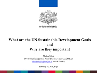 Madara Siliņa
Development Cooperation Policy Division, Senior Desk Officer
madara.silina@mfa.gov.lv, +371 67016420
February 26, 2016, Riga
What are the UN Sustainable Development Goals
and
Why are they important
 