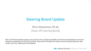 Steering Board Update
Chris Cheeseman, BT plc
(Chair, SPF Steering Board)
1
Note: The SPF Steering Board comprises: the (i) Cluster Chairs; (ii) Ofcom and DCMS; (iii) techUK secretariat/advisers and (iv) the
companies contributing to the SPF costs (currently : Airbus, Avanti, BT, Digital UK, Huawei, Inmarsat, QinetiQ, Qualcomm, Real
wireless, Sky, Three, Telefonica O2 and Vodafone).
 