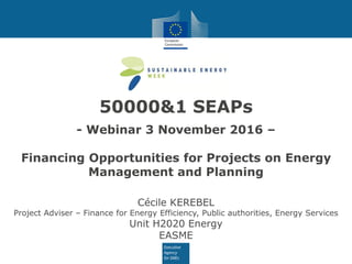 50000&1 SEAPs
- Webinar 3 November 2016 –
Financing Opportunities for Projects on Energy
Management and Planning
Cécile KEREBEL
Project Adviser – Finance for Energy Efficiency, Public authorities, Energy Services
Unit H2020 Energy
EASME
 