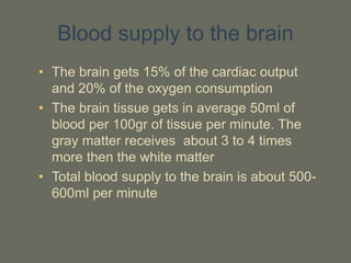 Blood supply to the brain
• The brain gets 15% of the cardiac output
and 20% of the oxygen consumption
• The brain tissue gets in average 50ml of
blood per 100gr of tissue per minute. The
gray matter receives about 3 to 4 times
more then the white matter
• Total blood supply to the brain is about 500-
600ml per minute
 