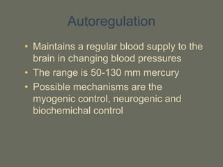 Autoregulation
• Maintains a regular blood supply to the
brain in changing blood pressures
• The range is 50-130 mm mercury
• Possible mechanisms are the
myogenic control, neurogenic and
biochemichal control
 