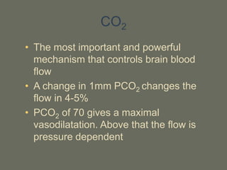 CO2
• The most important and powerful
mechanism that controls brain blood
flow
• A change in 1mm PCO2 changes the
flow in 4-5%
• PCO2 of 70 gives a maximal
vasodilatation. Above that the flow is
pressure dependent
 