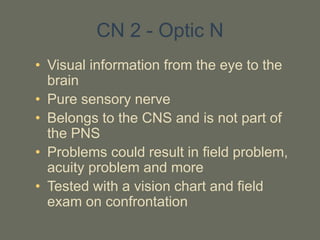 CN 2 - Optic N
• Visual information from the eye to the
brain
• Pure sensory nerve
• Belongs to the CNS and is not part of
the PNS
• Problems could result in field problem,
acuity problem and more
• Tested with a vision chart and field
exam on confrontation
 