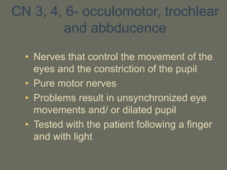 CN 3, 4, 6- occulomotor, trochlear
and abbducence
• Nerves that control the movement of the
eyes and the constriction of the pupil
• Pure motor nerves
• Problems result in unsynchronized eye
movements and/ or dilated pupil
• Tested with the patient following a finger
and with light
 
