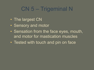 CN 5 – Trigeminal N
• The largest CN
• Sensory and motor
• Sensation from the face eyes, mouth,
and motor for mastication muscles
• Tested with touch and pin on face
 