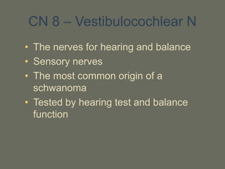 CN 8 – Vestibulocochlear N
• The nerves for hearing and balance
• Sensory nerves
• The most common origin of a
schwanoma
• Tested by hearing test and balance
function
 