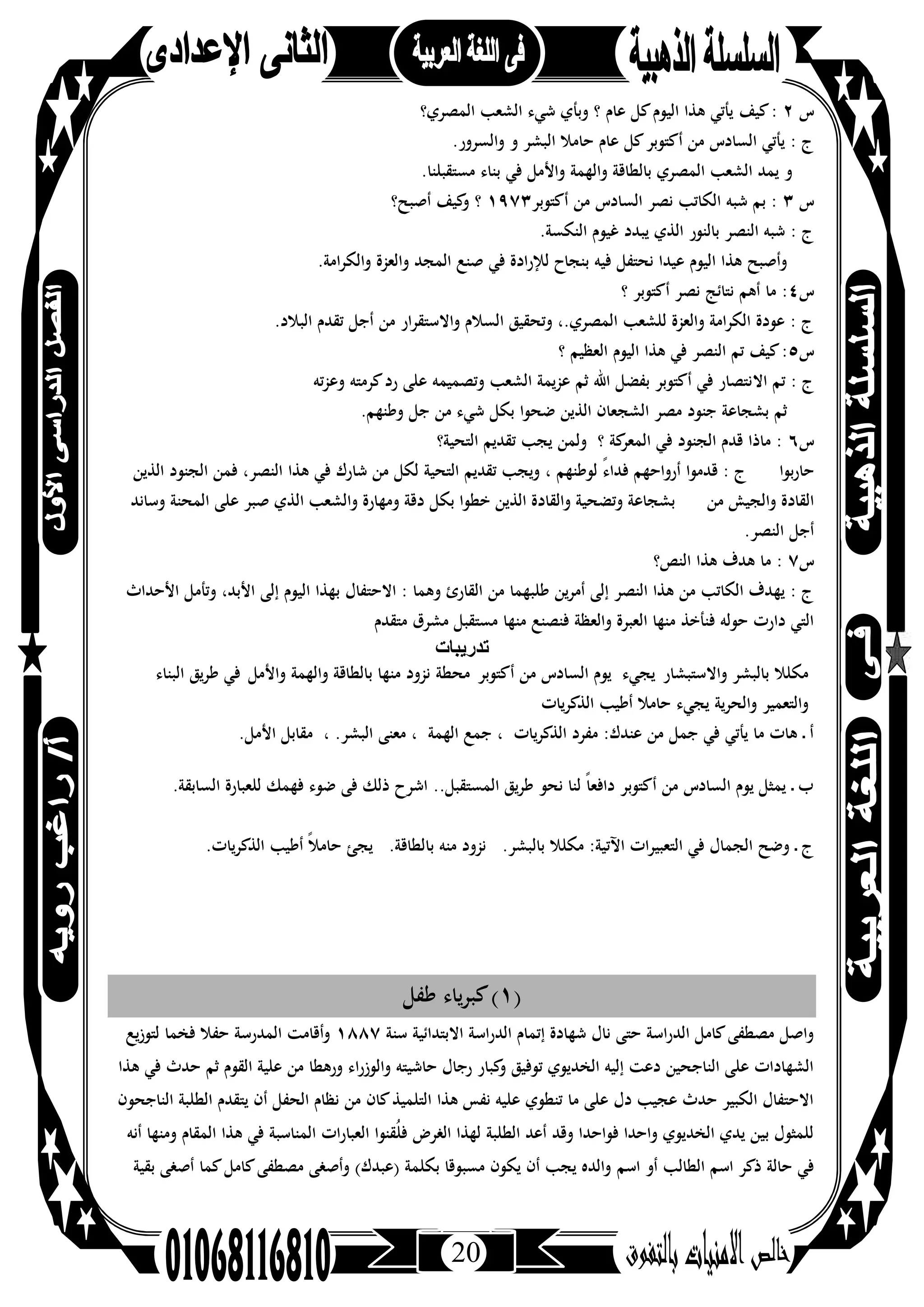 20
‫س‬٢‫ﻛﻴﻒ‬:‫اﻟﻤﺼﺮي؟‬ ‫اﻟﺸﻌﺐ‬ ‫ﺷﻲء‬ ‫وﺑﺄي‬ ‫؟‬ ‫ﻋﺎم‬ ‫ﻛﻞ‬‫اﻟﻴﻮم‬ ‫ﻫﺬا‬ ‫ﻳﺄﺗﻲ‬
.‫واﻟﺴﺮور‬ ‫و‬ ‫اﻟﺒﺸﺮ‬ ‫ﺣﺎﻣﻼ‬ ‫ﻋﺎم‬ ‫ﻛﻞ‬‫أﻛﺘﻮﺑﺮ‬ ‫ﻣﻦ‬ ‫اﻟﺴﺎدس‬ ‫ﻳﺄﺗﻲ‬ : ‫ج‬
.‫ﻣﺴﺘﻘﺒﻠﻨﺎ‬ ‫ﺑﻨﺎء‬ ‫ﻓﻲ‬ ‫واﻷﻣﻞ‬ ‫واﻟﻬﻤﺔ‬ ‫ﺑﺎﻟﻄﺎﻗﺔ‬ ‫اﻟﻤﺼﺮي‬ ‫اﻟﺸﻌﺐ‬ ‫ﻳﻤﺪ‬ ‫و‬
‫س‬٣‫أﻛﺘﻮﺑﺮ‬ ‫ﻣﻦ‬ ‫اﻟﺴﺎدس‬ ‫ﻧﺼﺮ‬ ‫اﻟﻜﺎﺗﺐ‬ ‫ﺷﺒﻪ‬ ‫ﺑﻢ‬ :١٩٧٣‫أﺻﺒﺢ؟‬ ‫ﻛﻴﻒ‬‫و‬ ‫؟‬
‫ﻳﺒﺪد‬ ‫اﻟﺬي‬ ‫ﺑﺎﻟﻨﻮر‬ ‫اﻟﻨﺼﺮ‬ ‫ﺷﺒﻪ‬ : ‫ج‬.‫اﻟﻨﻜﺴﺔ‬ ‫ﻏﻴﻮم‬
.‫اﻣﺔ‬‫ﺮ‬‫واﻟﻜ‬ ‫واﻟﻌﺰة‬ ‫اﻟﻤﺠﺪ‬ ‫ﺻﻨﻊ‬ ‫ﻓﻲ‬ ‫ﻟﻺرادة‬ ‫ﺑﻨﺠﺎح‬ ‫ﻓﻴﻪ‬ ‫ﻧﺤﺘﻔﻞ‬ ‫ﻋﻴﺪا‬ ‫اﻟﻴﻮم‬ ‫ﻫﺬا‬ ‫وأﺻﺒﺢ‬
‫س‬٤‫؟‬ ‫أﻛﺘﻮﺑﺮ‬ ‫ﻧﺼﺮ‬ ‫ﻧﺘﺎﺋﺞ‬ ‫أﻫﻢ‬ ‫ﻣﺎ‬ :
.‫اﻟﺒﻼد‬ ‫ﺗﻘﺪم‬ ‫أﺟﻞ‬ ‫ﻣﻦ‬ ‫واﻻﺳﺘﻘﺮار‬ ‫اﻟﺴﻼم‬ ‫وﺗﺤﻘﻴﻖ‬ ،.‫اﻟﻤﺼﺮي‬ ‫ﻟﻠﺸﻌﺐ‬ ‫واﻟﻌﺰة‬ ‫اﻟﻜﺮاﻣﺔ‬ ‫ﻋﻮدة‬ : ‫ج‬
‫س‬٥‫؟‬ ‫اﻟﻌﻈﻴﻢ‬ ‫اﻟﻴﻮم‬ ‫ﻫﺬا‬ ‫ﻓﻲ‬ ‫اﻟﻨﺼﺮ‬ ‫ﺗﻢ‬ ‫ﻛﻴﻒ‬:
‫اﻻ‬ ‫ﺗﻢ‬ : ‫ج‬‫ﺗﻪ‬‫ﺰ‬‫وﻋ‬ ‫ﻛﺮﻣﺘﻪ‬‫رد‬ ‫ﻋﻠﻰ‬ ‫وﺗﺼﻤﻴﻤﻪ‬ ‫اﻟﺸﻌﺐ‬ ‫ﻋﺰﻳﻤﺔ‬ ‫ﺛﻢ‬ ‫اﷲ‬ ‫ﺑﻔﻀﻞ‬ ‫أﻛﺘﻮﺑﺮ‬ ‫ﻓﻲ‬ ‫ﻧﺘﺼﺎر‬
.‫وﻃﻨﻬﻢ‬ ‫ﺟﻞ‬ ‫ﻣﻦ‬ ‫ﺷﻲء‬ ‫ﺑﻜﻞ‬ ‫ﺿﺤﻮا‬ ‫اﻟﺬﻳﻦ‬ ‫اﻟﺸﺠﻌﺎن‬ ‫ﻣﺼﺮ‬ ‫ﺟﻨﻮد‬ ‫ﺑﺸﺠﺎﻋﺔ‬ ‫ﺛﻢ‬
‫س‬٦‫اﻟﺘﺤﻴﺔ؟‬ ‫ﺗﻘﺪﻳﻢ‬ ‫ﻳﺠﺐ‬ ‫وﻟﻤﻦ‬ ‫؟‬ ‫ﻛﺔ‬‫اﻟﻤﻌﺮ‬ ‫ﻓﻲ‬ ‫اﻟﺠﻨﻮد‬ ‫ﻗﺪم‬ ‫ﻣﺎذا‬ :
‫ﻓﻲ‬ ‫ﺷﺎرك‬ ‫ﻣﻦ‬ ‫ﻟﻜﻞ‬ ‫اﻟﺘﺤﻴﺔ‬ ‫ﺗﻘﺪﻳﻢ‬ ‫وﻳﺠﺐ‬ ، ‫ﻟﻮﻃﻨﻬﻢ‬ ً‫ء‬‫ﻓﺪا‬ ‫أرواﺣﻬﻢ‬ ‫ﻗﺪﻣﻮا‬ : ‫ج‬‫اﻟﺬﻳﻦ‬ ‫اﻟﺠﻨﻮد‬ ‫ﻓﻤﻦ‬ ،‫اﻟﻨﺼﺮ‬ ‫ﻫﺬا‬ ‫ﺑﻮا‬‫ر‬‫ﺣﺎ‬
‫وﺳﺎﻧﺪ‬ ‫اﻟﻤﺤﻨﺔ‬ ‫ﻋﻠﻰ‬ ‫ﺻﺒﺮ‬ ‫اﻟﺬي‬ ‫واﻟﺸﻌﺐ‬ ‫وﻣﻬﺎرة‬ ‫دﻗﺔ‬ ‫ﺑﻜﻞ‬ ‫ﺧﻄﻮا‬ ‫اﻟﺬﻳﻦ‬ ‫واﻟﻘﺎدة‬ ‫وﺗﻀﺤﻴﺔ‬ ‫ﺑﺸﺠﺎﻋﺔ‬ ‫ﻣﻦ‬ ‫واﻟﺠﻴﺶ‬ ‫اﻟﻘﺎدة‬
.‫اﻟﻨﺼﺮ‬ ‫أﺟﻞ‬
‫س‬٧‫اﻟﻨﺺ؟‬ ‫ﻫﺬا‬ ‫ﻫﺪف‬ ‫ﻣﺎ‬ :
‫اﻻﺣﺘﻔﺎل‬ : ‫وﻫﻤﺎ‬ ‫اﻟﻘﺎرئ‬ ‫ﻣﻦ‬ ‫ﻃﻠﺒﻬﻤﺎ‬ ‫أﻣﺮﻳﻦ‬ ‫إﻟﻰ‬ ‫اﻟﻨﺼﺮ‬ ‫ﻫﺬا‬ ‫ﻣﻦ‬ ‫اﻟﻜﺎﺗﺐ‬ ‫ﻳﻬﺪف‬ : ‫ج‬‫اﻷﺣﺪاث‬ ‫وﺗﺄﻣﻞ‬ ،‫اﻷﺑﺪ‬ ‫إﻟﻰ‬ ‫اﻟﻴﻮم‬ ‫ﺑﻬﺬا‬
‫ﻣﺘﻘﺪم‬ ‫ﻣﺸﺮق‬ ‫ﻣﺴﺘﻘﺒﻞ‬ ‫ﻣﻨﻬﺎ‬ ‫ﻓﻨﺼﻨﻊ‬ ‫واﻟﻌﻈﺔ‬ ‫اﻟﻌﺒﺮة‬ ‫ﻣﻨﻬﺎ‬ ‫ﻓﻨﺄﺧﺬ‬ ‫ﺣﻮﻟﻪ‬ ‫دارت‬ ‫اﻟﺘﻲ‬
‫ﺗدرﯾﺑﺎت‬
‫ﻣﻜﻠﻼ‬‫ﺑﺎﻟﺒﺸﺮ‬‫واﻻﺳﺘﺒﺸﺎر‬‫ﻳﺠﻲء‬‫ﻣﻦ‬ ‫اﻟﺴﺎدس‬ ‫ﻳﻮم‬‫أﻛﺘﻮﺑﺮ‬‫ﻣﺤﻄﺔ‬‫واﻟﻬﻤﺔ‬ ‫ﺑﺎﻟﻄﺎﻗﺔ‬ ‫ﻣﻨﻬﺎ‬ ‫ﻧﺰود‬‫واﻷﻣﻞ‬‫ﻃﺮﻳﻖ‬ ‫ﻓﻲ‬‫اﻟﺒﻨﺎء‬
‫واﻟﺘﻌﻤﻴﺮ‬‫اﻟﺬﻛﺮﻳﺎ‬ ‫أﻃﻴﺐ‬ ‫ﺣﺎﻣﻼ‬ ‫ﻳﺠﻲء‬ ‫واﻟﺤﺮﻳﺔ‬‫ت‬
.‫اﻷﻣﻞ‬ ‫ﻣﻘﺎﺑﻞ‬ ، .‫اﻟﺒﺸﺮ‬ ‫ﻣﻌﻨﻰ‬ ، ‫اﻟﻬﻤﺔ‬ ‫ﺟﻤﻊ‬ ، ‫اﻟﺬﻛﺮﻳﺎت‬ ‫ﻣﻔﺮد‬ :‫ﻋﻨﺪك‬ ‫ﻣﻦ‬ ‫ﺟﻤﻞ‬ ‫ﻓﻲ‬ ‫ﻳﺄﺗﻲ‬ ‫ﻣﺎ‬ ‫ﻫﺎت‬ ‫ـ‬ ‫أ‬
.‫اﻟﺴﺎﺑﻘﺔ‬ ‫ﻟﻠﻌﺒﺎرة‬ ‫ﻓﻬﻤﻚ‬ ‫ﺿﻮء‬ ‫ﻓﻰ‬ ‫ذﻟﻚ‬ ‫اﺷﺮح‬ ..‫اﻟﻤﺴﺘﻘﺒﻞ‬ ‫ﻃﺮﻳﻖ‬ ‫ﻧﺤﻮ‬ ‫ﻟﻨﺎ‬ ً‫ﺎ‬‫داﻓﻌ‬ ‫أﻛﺘﻮﺑﺮ‬ ‫ﻣﻦ‬ ‫اﻟﺴﺎدس‬ ‫ﻳﻮم‬ ‫ﻳﻤﺜﻞ‬ ‫ـ‬ ‫ب‬
‫ﺑﺎ‬ ‫ﻣﻨﻪ‬ ‫ﻧﺰود‬ .‫ﺑﺎﻟﺒﺸﺮ‬ ‫ﻣﻜﻠﻼ‬ :‫اﻵﺗﻴﺔ‬ ‫اﻟﺘﻌﺒﻴﺮات‬ ‫ﻓﻲ‬ ‫اﻟﺠﻤﺎل‬ ‫وﺿﺢ‬ ‫ـ‬ ‫ج‬.‫اﻟﺬﻛﺮﻳﺎت‬ ‫أﻃﻴﺐ‬ ً‫ﻼ‬‫ﺣﺎﻣ‬ ‫ﻳﺠﺊ‬ .‫ﻟﻄﺎﻗﺔ‬
)١‫ﻃﻔﻞ‬ ‫ﻛﺒﺮﻳﺎء‬(
‫ﺳﻨﺔ‬ ‫اﻻﺑﺘﺪاﺋﻴﺔ‬ ‫اﻟﺪراﺳﺔ‬ ‫إﺗﻤﺎم‬ ‫ﺷﻬﺎدة‬ ‫ﻧﺎل‬ ‫ﺣﺘﻰ‬ ‫اﻟﺪراﺳﺔ‬ ‫ﻛﺎﻣﻞ‬‫ﻣﺼﻄﻔﻰ‬ ‫واﺻﻞ‬١٨٨٧‫ﻟﺘﻮزﻳﻊ‬ ‫ﻓﺨﻤﺎ‬ ‫ﺣﻔﻼ‬ ‫اﻟﻤﺪرﺳﺔ‬ ‫وأﻗﺎﻣﺖ‬
‫ﺣﺪ‬ ‫ﺛﻢ‬ ‫اﻟﻘﻮم‬ ‫ﻋﻠﻴﺔ‬ ‫ﻣﻦ‬ ‫ورﻫﻄﺎ‬ ‫اء‬‫ر‬‫واﻟﻮز‬ ‫ﺣﺎﺷﻴﺘﻪ‬ ‫رﺟﺎل‬ ‫ﻛﺒﺎر‬‫و‬ ‫ﺗﻮﻓﻴﻖ‬ ‫اﻟﺨﺪﻳﻮي‬ ‫إﻟﻴﻪ‬ ‫دﻋﺖ‬ ‫اﻟﻨﺎﺟﺤﻴﻦ‬ ‫ﻋﻠﻰ‬ ‫اﻟﺸﻬﺎدات‬‫ﻫﺬا‬ ‫ﻓﻲ‬ ‫ث‬
‫اﻟﻨﺎﺟﺤﻮن‬ ‫اﻟﻄﻠﺒﺔ‬ ‫ﻳﺘﻘﺪم‬ ‫أن‬ ‫اﻟﺤﻔﻞ‬ ‫ﻧﻈﺎم‬ ‫ﻣﻦ‬ ‫ﻛﺎن‬‫اﻟﺘﻠﻤﻴﺬ‬ ‫ﻫﺬا‬ ‫ﻧﻔﺲ‬ ‫ﻋﻠﻴﻪ‬ ‫ﺗﻨﻄﻮي‬ ‫ﻣﺎ‬ ‫ﻋﻠﻰ‬ ‫دل‬ ‫ﻋﺠﻴﺐ‬ ‫ﺣﺪث‬ ‫اﻟﻜﺒﻴﺮ‬ ‫اﻻﺣﺘﻔﺎل‬
‫أﻧﻪ‬ ‫وﻣﻨﻬﺎ‬ ‫اﻟﻤﻘﺎم‬ ‫ﻫﺬا‬ ‫ﻓﻲ‬ ‫اﻟﻤﻨﺎﺳﺒﺔ‬ ‫اﻟﻌﺒﺎرات‬ ‫ُﻘﻨﻮا‬‫ﻠ‬‫ﻓ‬ ‫اﻟﻐﺮض‬ ‫ﻟﻬﺬا‬ ‫اﻟﻄﻠﺒﺔ‬ ‫أﻋﺪ‬ ‫وﻗﺪ‬ ‫ﻓﻮاﺣﺪا‬ ‫واﺣﺪا‬ ‫اﻟﺨﺪﻳﻮي‬ ‫ﻳﺪي‬ ‫ﺑﻴﻦ‬ ‫ﻟﻠﻤﺜﻮل‬
‫اﺳﻢ‬ ‫أو‬ ‫اﻟﻄﺎﻟﺐ‬ ‫اﺳﻢ‬ ‫ذﻛﺮ‬ ‫ﺣﺎﻟﺔ‬ ‫ﻓﻲ‬‫ﺑﻘﻴﺔ‬ ‫أﺻﻐﻰ‬ ‫ﻛﻤﺎ‬‫ﻛﺎﻣﻞ‬‫ﻣﺼﻄﻔﻰ‬ ‫وأﺻﻐﻰ‬ (‫)ﻋﺒﺪك‬ ‫ﺑﻜﻠﻤﺔ‬ ‫ﻣﺴﺒﻮﻗﺎ‬ ‫ﻳﻜﻮن‬ ‫أن‬ ‫ﻳﺠﺐ‬ ‫واﻟﺪﻩ‬
 