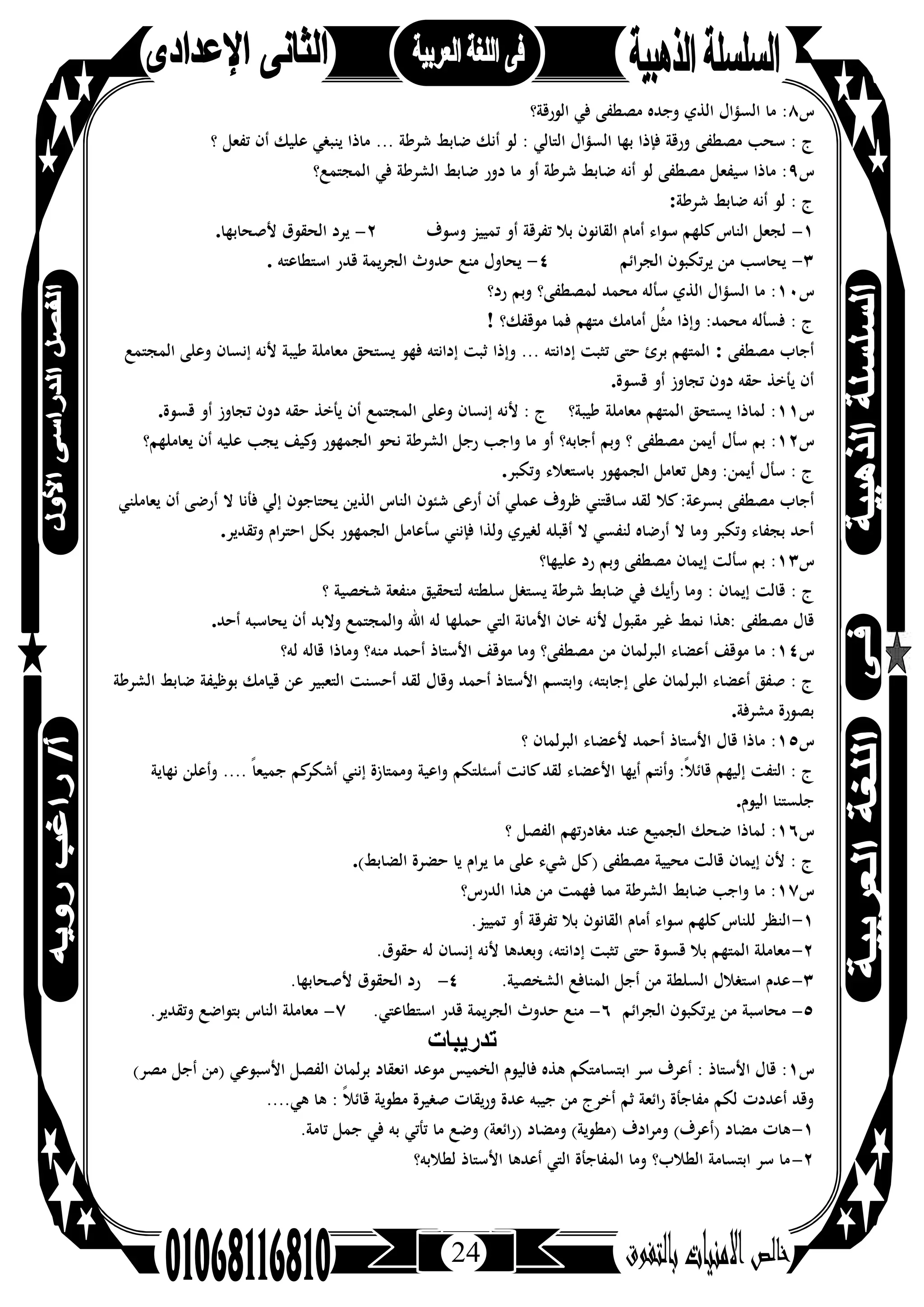 24
‫س‬٨‫ﻓﻲ‬ ‫ﻣﺼﻄﻔﻰ‬ ‫وﺟﺪﻩ‬ ‫اﻟﺬي‬ ‫اﻟﺴﺆال‬ ‫ﻣﺎ‬ :‫اﻟﻮرﻗﺔ؟‬
‫ﻣﺼﻄﻔﻰ‬ ‫ﺳﺤﺐ‬ : ‫ج‬‫ﺗﻔﻌﻞ‬ ‫أن‬ ‫ﻋﻠﻴﻚ‬ ‫ﻳﻨﺒﻐﻲ‬ ‫ﻣﺎذا‬ ... ‫ﺷﺮﻃﺔ‬ ‫ﺿﺎﺑﻂ‬ ‫أﻧﻚ‬ ‫ﻟﻮ‬ : ‫اﻟﺘﺎﻟﻲ‬ ‫اﻟﺴﺆال‬ ‫ﺑﻬﺎ‬ ‫ﻓﺈذا‬ ‫ورﻗﺔ‬‫؟‬
‫س‬٩‫ﻓﻲ‬ ‫اﻟﺸﺮﻃﺔ‬ ‫ﺿﺎﺑﻂ‬ ‫دور‬ ‫ﻣﺎ‬ ‫أو‬ ‫ﺷﺮﻃﺔ‬ ‫ﺿﺎﺑﻂ‬ ‫أﻧﻪ‬ ‫ﻟﻮ‬ ‫ﻣﺼﻄﻔﻰ‬ ‫ﺳﻴﻔﻌﻞ‬ ‫ﻣﺎذا‬ :‫اﻟﻤﺠﺘﻤﻊ؟‬
‫ﺷﺮﻃﺔ‬ ‫ﺿﺎﺑﻂ‬ ‫أﻧﻪ‬ ‫ﻟﻮ‬ : ‫ج‬:
١-‫ﺗﻔﺮﻗﺔ‬ ‫ﺑﻼ‬ ‫اﻟﻘﺎﻧﻮن‬ ‫أﻣﺎم‬ ‫ﺳﻮاء‬ ‫ﻛﻠﻬﻢ‬‫اﻟﻨﺎس‬ ‫ﻟﺠﻌﻞ‬‫وﺳﻮف‬ ‫ﺗﻤﻴﻴﺰ‬ ‫أو‬٢-‫ﻷﺻﺤﺎﺑﻬﺎ‬ ‫اﻟﺤﻘﻮق‬ ‫ﻳﺮد‬.
٣-‫اﻟﺠﺮاﺋﻢ‬ ‫ﻳﺮﺗﻜﺒﻮن‬ ‫ﻣﻦ‬ ‫ﻳﺤﺎﺳﺐ‬٤-‫اﺳﺘﻄﺎﻋﺘﻪ‬ ‫ﻗﺪر‬ ‫اﻟﺠﺮﻳﻤﺔ‬ ‫ﺣﺪوث‬ ‫ﻣﻨﻊ‬ ‫ﻳﺤﺎول‬.
‫س‬١٠‫ﻣﺤﻤﺪ‬ ‫ﺳﺄﻟﻪ‬ ‫اﻟﺬي‬ ‫اﻟﺴﺆال‬ ‫ﻣﺎ‬ :‫رد؟‬ ‫وﺑﻢ‬ ‫ﻟﻤﺼﻄﻔﻰ؟‬
‫ﻣﻮﻗﻔﻚ؟‬ ‫ﻓﻤﺎ‬ ‫ﻣﺘﻬﻢ‬ ‫أﻣﺎﻣﻚ‬ ‫ُﻞ‬‫ﺜ‬‫ﻣ‬ ‫وإذا‬ :‫ﻣﺤﻤﺪ‬ ‫ﻓﺴﺄﻟﻪ‬ : ‫ج‬!
‫ﻣﺼﻄﻔﻰ‬ ‫أﺟﺎب‬:‫وإذا‬ ... ‫إداﻧﺘﻪ‬ ‫ﺗﺜﺒﺖ‬ ‫ﺣﺘﻰ‬ ‫ﺑﺮئ‬ ‫اﻟﻤﺘﻬﻢ‬‫إﻧﺴﺎن‬ ‫ﻷﻧﻪ‬ ‫ﻃﻴﺒﺔ‬ ‫ﻣﻌﺎﻣﻠﺔ‬ ‫ﻳﺴﺘﺤﻖ‬ ‫ﻓﻬﻮ‬ ‫إداﻧﺘﻪ‬ ‫ﺛﺒﺖ‬‫اﻟﻤﺠﺘﻤﻊ‬ ‫وﻋﻠﻰ‬
‫ﻗﺴﻮة‬ ‫أو‬ ‫ﺗﺠﺎوز‬ ‫دون‬ ‫ﺣﻘﻪ‬ ‫ﻳﺄﺧﺬ‬ ‫أن‬.
‫س‬١١‫ﻣﻌﺎﻣﻠﺔ‬ ‫اﻟﻤﺘﻬﻢ‬ ‫ﻳﺴﺘﺤﻖ‬ ‫ﻟﻤﺎذا‬ :‫ﻗﺴﻮة‬ ‫أو‬ ‫ﺗﺠﺎوز‬ ‫دون‬ ‫ﺣﻘﻪ‬ ‫ﻳﺄﺧﺬ‬ ‫أن‬ ‫اﻟﻤﺠﺘﻤﻊ‬ ‫وﻋﻠﻰ‬ ‫إﻧﺴﺎن‬ ‫ﻷﻧﻪ‬ : ‫ج‬ ‫ﻃﻴﺒﺔ؟‬.
‫س‬١٢‫ﺳﺄل‬ ‫ﺑﻢ‬ :‫اﻟﺠﻤﻬﻮر‬ ‫ﻧﺤﻮ‬ ‫اﻟﺸﺮﻃﺔ‬ ‫رﺟﻞ‬ ‫واﺟﺐ‬ ‫ﻣﺎ‬ ‫أو‬ ‫أﺟﺎﺑﻪ؟‬ ‫وﺑﻢ‬ ‫؟‬ ‫ﻣﺼﻄﻔﻰ‬ ‫أﻳﻤﻦ‬‫أن‬ ‫ﻋﻠﻴﻪ‬ ‫ﻳﺠﺐ‬ ‫ﻛﻴﻒ‬‫و‬‫ﻳﻌﺎﻣﻠﻬﻢ؟‬
‫وﺗﻜﺒﺮ‬ ‫ﺑﺎﺳﺘﻌﻼء‬ ‫اﻟﺠﻤﻬﻮر‬ ‫ﺗﻌﺎﻣﻞ‬ ‫وﻫﻞ‬ :‫أﻳﻤﻦ‬ ‫ﺳﺄل‬ : ‫ج‬.
‫ﻛﻼ‬:‫ﺑﺴﺮﻋﺔ‬ ‫ﻣﺼﻄﻔﻰ‬ ‫أﺟﺎب‬‫أن‬ ‫أرﺿﻰ‬ ‫ﻻ‬ ‫ﻓﺄﻧﺎ‬ ‫إﻟﻲ‬ ‫ﻳﺤﺘﺎﺟﻮن‬ ‫اﻟﺬﻳﻦ‬ ‫اﻟﻨﺎس‬ ‫ﺷﺌﻮن‬ ‫أرﻋﻰ‬ ‫أن‬ ‫ﻋﻤﻠﻲ‬ ‫ﻇﺮوف‬ ‫ﺳﺎﻗﺘﻨﻲ‬ ‫ﻟﻘﺪ‬‫ﻳﻌﺎﻣﻠﻨﻲ‬
‫ﺳﺄﻋﺎﻣﻞ‬ ‫ﻓﺈﻧﻨﻲ‬ ‫وﻟﺬا‬ ‫ﻟﻐﻴﺮي‬ ‫أﻗﺒﻠﻪ‬ ‫ﻻ‬ ‫ﻟﻨﻔﺴﻲ‬ ‫أرﺿﺎﻩ‬ ‫ﻻ‬ ‫وﻣﺎ‬ ‫وﺗﻜﺒﺮ‬ ‫ﺑﺠﻔﺎء‬ ‫أﺣﺪ‬‫ﺑ‬ ‫اﻟﺠﻤﻬﻮر‬‫وﺗﻘﺪﻳﺮ‬ ‫اﺣﺘﺮام‬ ‫ﻜﻞ‬.
‫س‬١٣‫ﻋﻠﻴﻬﺎ؟‬ ‫رد‬ ‫وﺑﻢ‬ ‫ﻣﺼﻄﻔﻰ‬ ‫إﻳﻤﺎن‬ ‫ﺳﺄﻟﺖ‬ ‫ﺑﻢ‬ :
‫ﻗﺎﻟﺖ‬ : ‫ج‬‫؟‬ ‫ﺷﺨﺼﻴﺔ‬ ‫ﻣﻨﻔﻌﺔ‬ ‫ﻟﺘﺤﻘﻴﻖ‬ ‫ﺳﻠﻄﺘﻪ‬ ‫ﻳﺴﺘﻐﻞ‬ ‫ﺷﺮﻃﺔ‬ ‫ﺿﺎﺑﻂ‬ ‫ﻓﻲ‬ ‫أﻳﻚ‬‫ر‬ ‫وﻣﺎ‬ : ‫إﻳﻤﺎن‬
‫:ﻫﺬا‬ ‫ﻣﺼﻄﻔﻰ‬ ‫ﻗﺎل‬‫ﻳﺤﺎﺳﺒﻪ‬ ‫أن‬ ‫وﻻﺑﺪ‬ ‫واﻟﻤﺠﺘﻤﻊ‬ ‫اﷲ‬ ‫ﻟﻪ‬ ‫ﺣﻤﻠﻬﺎ‬ ‫اﻟﺘﻲ‬ ‫اﻷﻣﺎﻧﺔ‬ ‫ﺧﺎن‬ ‫ﻷﻧﻪ‬ ‫ﻣﻘﺒﻮل‬ ‫ﻏﻴﺮ‬ ‫ﻧﻤﻂ‬‫أﺣﺪ‬.
‫س‬١٤‫ﻣ‬ ‫ﻣﻦ‬ ‫اﻟﺒﺮﻟﻤﺎن‬ ‫أﻋﻀﺎء‬ ‫ﻣﻮﻗﻒ‬ ‫ﻣﺎ‬ :‫وﻣﺎذا‬ ‫ﻣﻨﻪ؟‬ ‫أﺣﻤﺪ‬ ‫اﻷﺳﺘﺎذ‬ ‫ﻣﻮﻗﻒ‬ ‫وﻣﺎ‬ ‫ﺼﻄﻔﻰ؟‬‫ﻟﻪ؟‬ ‫ﻗﺎﻟﻪ‬
‫أﺣﺴﻨﺖ‬ ‫ﻟﻘﺪ‬ ‫وﻗﺎل‬ ‫أﺣﻤﺪ‬ ‫اﻷﺳﺘﺎذ‬ ‫واﺑﺘﺴﻢ‬ ،‫إﺟﺎﺑﺘﻪ‬ ‫ﻋﻠﻰ‬ ‫اﻟﺒﺮﻟﻤﺎن‬ ‫أﻋﻀﺎء‬ ‫ﺻﻔﻖ‬ : ‫ج‬‫اﻟﺸﺮﻃﺔ‬ ‫ﺿﺎﺑﻂ‬ ‫ﺑﻮﻇﻴﻔﺔ‬ ‫ﻗﻴﺎﻣﻚ‬ ‫ﻋﻦ‬ ‫اﻟﺘﻌﺒﻴﺮ‬
‫ﻣﺸﺮﻓﺔ‬ ‫ﺑﺼﻮرة‬.
‫س‬١٥‫أﺣﻤﺪ‬ ‫اﻷﺳﺘﺎذ‬ ‫ﻗﺎل‬ ‫ﻣﺎذا‬ :‫؟‬ ‫اﻟﺒﺮﻟﻤﺎن‬ ‫ﻷﻋﻀﺎء‬
‫ﻟ‬ ‫اﻷﻋﻀﺎء‬ ‫أﻳﻬﺎ‬ ‫وأﻧﺘﻢ‬ :ً‫ﻼ‬‫ﻗﺎﺋ‬ ‫إﻟﻴﻬﻢ‬ ‫اﻟﺘﻔﺖ‬ : ‫ج‬‫أﺳﺌﻠﺘﻜﻢ‬ ‫ﻛﺎﻧﺖ‬‫ﻘﺪ‬‫ﻧﻬﺎﻳﺔ‬ ‫وأﻋﻠﻦ‬ .... ً‫ﺎ‬‫ﺟﻤﻴﻌ‬ ‫ﻛﻢ‬‫أﺷﻜﺮ‬ ‫إﻧﻨﻲ‬ ‫وﻣﻤﺘﺎزة‬ ‫واﻋﻴﺔ‬
‫اﻟﻴﻮم‬ ‫ﺟﻠﺴﺘﻨﺎ‬.
‫س‬١٦‫ﻟﻤﺎذا‬ :‫؟‬ ‫اﻟﻔﺼﻞ‬ ‫ﻣﻐﺎدرﺗﻬﻢ‬ ‫ﻋﻨﺪ‬ ‫اﻟﺠﻤﻴﻊ‬ ‫ﺿﺤﻚ‬
‫ﻣﺎ‬ ‫ﻋﻠﻰ‬ ‫ﺷﻲء‬ ‫)ﻛﻞ‬ ‫ﻣﺼﻄﻔﻰ‬ ‫ﻣﺤﻴﻴﺔ‬ ‫ﻗﺎﻟﺖ‬ ‫إﻳﻤﺎن‬ ‫ﻷن‬ : ‫ج‬‫اﻟﻀﺎﺑﻂ‬ ‫ﺣﻀﺮة‬ ‫ﻳﺎ‬ ‫ﻳﺮام‬(.
‫س‬١٧‫اﻟﺪرس؟‬ ‫ﻫﺬا‬ ‫ﻣﻦ‬ ‫ﻓﻬﻤﺖ‬ ‫ﻣﻤﺎ‬ ‫اﻟﺸﺮﻃﺔ‬ ‫ﺿﺎﺑﻂ‬ ‫واﺟﺐ‬ ‫ﻣﺎ‬ :
١-‫ﻛﻠﻬﻢ‬‫ﻟﻠﻨﺎس‬ ‫اﻟﻨﻈﺮ‬.‫ﺗﻤﻴﻴﺰ‬ ‫أو‬ ‫ﺗﻔﺮﻗﺔ‬ ‫ﺑﻼ‬ ‫اﻟﻘﺎﻧﻮن‬ ‫أﻣﺎم‬ ‫ﺳﻮاء‬
٢-.‫ﺣﻘﻮق‬ ‫ﻟﻪ‬ ‫إﻧﺴﺎن‬ ‫ﻷﻧﻪ‬ ‫وﺑﻌﺪﻫﺎ‬ ،‫إداﻧﺘﻪ‬ ‫ﺗﺜﺒﺖ‬ ‫ﺣﺘﻰ‬ ‫ﻗﺴﻮة‬ ‫ﺑﻼ‬ ‫اﻟﻤﺘﻬﻢ‬ ‫ﻣﻌﺎﻣﻠﺔ‬
٣-.‫اﻟﺸﺨﺼﻴﺔ‬ ‫اﻟﻤﻨﺎﻓﻊ‬ ‫أﺟﻞ‬ ‫ﻣﻦ‬ ‫اﻟﺴﻠﻄﺔ‬ ‫اﺳﺘﻐﻼل‬ ‫ﻋﺪم‬٤-‫ر‬.‫ﻷﺻﺤﺎﺑﻬﺎ‬ ‫اﻟﺤﻘﻮق‬ ‫د‬
٥-‫اﻟﺠﺮاﺋﻢ‬ ‫ﻳﺮﺗﻜﺒﻮن‬ ‫ﻣﻦ‬ ‫ﻣﺤﺎﺳﺒﺔ‬٦-‫اﻟﺠﺮﻳﻤ‬ ‫ﺣﺪوث‬ ‫ﻣﻨﻊ‬.‫اﺳﺘﻄﺎﻋﺘﻲ‬ ‫ﻗﺪر‬ ‫ﺔ‬٧-.‫وﺗﻘﺪﻳﺮ‬ ‫ﺑﺘﻮاﺿﻊ‬ ‫اﻟﻨﺎس‬ ‫ﻣﻌﺎﻣﻠﺔ‬
‫ﺗدرﯾﺑﺎت‬
‫س‬١(‫ﻣﺼﺮ‬ ‫أﺟﻞ‬ ‫)ﻣﻦ‬ ‫اﻷﺳﺒﻮﻋﻲ‬ ‫اﻟﻔﺼﻞ‬ ‫ﺑﺮﻟﻤﺎن‬ ‫اﻧﻌﻘﺎد‬ ‫ﻣﻮﻋﺪ‬ ‫اﻟﺨﻤﻴﺲ‬ ‫ﻓﺎﻟﻴﻮم‬ ‫ﻫﺬﻩ‬ ‫اﺑﺘﺴﺎﻣﺘﻜﻢ‬ ‫ﺳﺮ‬ ‫أﻋﺮف‬ : ‫اﻷﺳﺘﺎذ‬ ‫ﻗﺎل‬ :
....‫ﻫﻲ‬ ‫ﻫﺎ‬ : ً‫ﻼ‬‫ﻗﺎﺋ‬ ‫ﻣﻄﻮﻳﺔ‬ ‫ﺻﻐﻴﺮة‬ ‫ورﻳﻘﺎت‬ ‫ﻋﺪة‬ ‫ﺟﻴﺒﻪ‬ ‫ﻣﻦ‬ ‫أﺧﺮج‬ ‫ﺛﻢ‬ ‫اﺋﻌﺔ‬‫ر‬ ‫ﻣﻔﺎﺟﺄة‬ ‫ﻟﻜﻢ‬ ‫أﻋﺪدت‬ ‫وﻗﺪ‬
١-‫)أ‬ ‫ﻣﻀﺎد‬ ‫ﻫﺎت‬.‫ﺗﺎﻣﺔ‬ ‫ﺟﻤﻞ‬ ‫ﻓﻲ‬ ‫ﺑﻪ‬ ‫ﺗﺄﺗﻲ‬ ‫ﻣﺎ‬ ‫وﺿﻊ‬ (‫)راﺋﻌﺔ‬ ‫وﻣﻀﺎد‬ (‫)ﻣﻄﻮﻳﺔ‬ ‫وﻣﺮادف‬ (‫ﻋﺮف‬
٢-‫ﻟﻄﻼﺑﻪ؟‬ ‫اﻷﺳﺘﺎذ‬ ‫أﻋﺪﻫﺎ‬ ‫اﻟﺘﻲ‬ ‫اﻟﻤﻔﺎﺟﺄة‬ ‫وﻣﺎ‬ ‫اﻟﻄﻼب؟‬ ‫اﺑﺘﺴﺎﻣﺔ‬ ‫ﺳﺮ‬ ‫ﻣﺎ‬
 