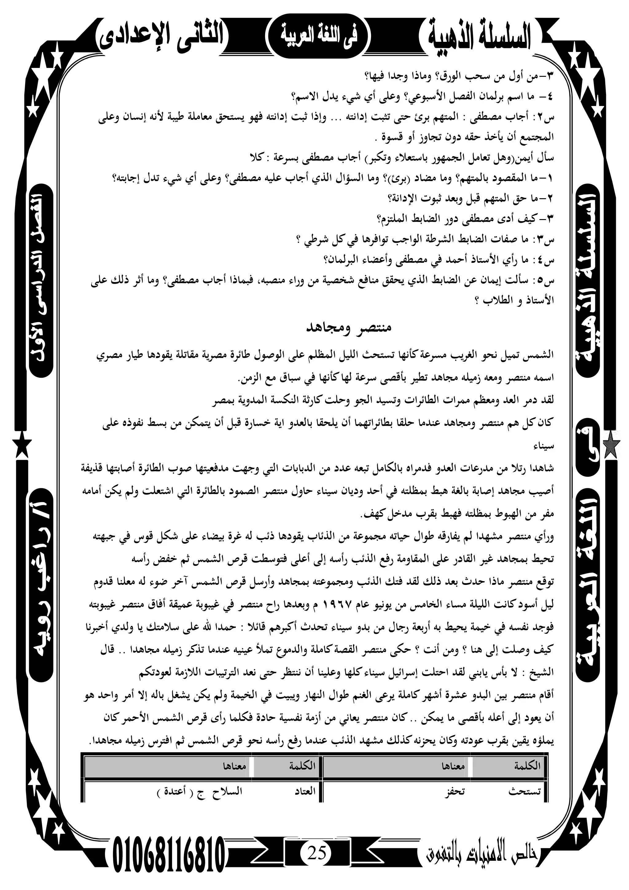 25
٣-‫ﻓﻴﻬﺎ؟‬ ‫وﺟﺪا‬ ‫وﻣﺎذا‬ ‫اﻟﻮرق؟‬ ‫ﺳﺤﺐ‬ ‫ﻣﻦ‬ ‫أول‬ ‫ﻣﻦ‬
٤-‫اﻻﺳﻢ؟‬ ‫ﻳﺪل‬ ‫ﺷﻲء‬ ‫أي‬ ‫وﻋﻠﻰ‬ ‫اﻷﺳﺒﻮﻋﻲ؟‬ ‫اﻟﻔﺼﻞ‬ ‫ﺑﺮﻟﻤﺎن‬ ‫اﺳﻢ‬ ‫ﻣﺎ‬
‫س‬٢‫إدا‬ ‫ﺗﺜﺒﺖ‬ ‫ﺣﺘﻰ‬ ‫ﺑﺮئ‬ ‫اﻟﻤﺘﻬﻢ‬ : ‫ﻣﺼﻄﻔﻰ‬ ‫أﺟﺎب‬ :‫وﻋﻠﻰ‬ ‫إﻧﺴﺎن‬ ‫ﻷﻧﻪ‬ ‫ﻃﻴﺒﺔ‬ ‫ﻣﻌﺎﻣﻠﺔ‬ ‫ﻳﺴﺘﺤﻖ‬ ‫ﻓﻬﻮ‬ ‫إداﻧﺘﻪ‬ ‫ﺛﺒﺖ‬ ‫وإذا‬ ... ‫ﻧﺘﻪ‬
. ‫ﻗﺴﻮة‬ ‫أو‬ ‫ﺗﺠﺎوز‬ ‫دون‬ ‫ﺣﻘﻪ‬ ‫ﻳﺄﺧﺬ‬ ‫أن‬ ‫اﻟﻤﺠﺘﻤﻊ‬
‫ﻛﻼ‬: ‫ﺑﺴﺮﻋﺔ‬ ‫ﻣﺼﻄﻔﻰ‬ ‫أﺟﺎب‬ (‫وﺗﻜﺒﺮ‬ ‫ﺑﺎﺳﺘﻌﻼء‬ ‫اﻟﺠﻤﻬﻮر‬ ‫ﺗﻌﺎﻣﻞ‬ ‫أﻳﻤﻦ)وﻫﻞ‬ ‫ﺳﺄل‬
١-‫إﺟﺎ‬ ‫ﺗﺪل‬ ‫ﺷﻲء‬ ‫أي‬ ‫وﻋﻠﻰ‬ ‫ﻣﺼﻄﻔﻰ؟‬ ‫ﻋﻠﻴﻪ‬ ‫أﺟﺎب‬ ‫اﻟﺬي‬ ‫اﻟﺴﺆال‬ ‫وﻣﺎ‬ ‫)ﺑﺮئ(؟‬ ‫ﻣﻀﺎد‬ ‫وﻣﺎ‬ ‫ﺑﺎﻟﻤﺘﻬﻢ؟‬ ‫اﻟﻤﻘﺼﻮد‬ ‫ﻣﺎ‬‫ﺑﺘﻪ؟‬
٢-‫اﻹداﻧﺔ؟‬ ‫ﺛﺒﻮت‬ ‫وﺑﻌﺪ‬ ‫ﻗﺒﻞ‬ ‫اﻟﻤﺘﻬﻢ‬ ‫ﺣﻖ‬ ‫ﻣﺎ‬
٣-‫اﻟﻤﻠﺘﺰم؟‬ ‫اﻟﻀﺎﺑﻂ‬ ‫دور‬ ‫ﻣﺼﻄﻔﻰ‬ ‫أدى‬ ‫ﻛﻴﻒ‬
‫س‬٣‫؟‬ ‫ﺷﺮﻃﻲ‬ ‫ﻛﻞ‬‫ﻓﻲ‬ ‫ﺗﻮاﻓﺮﻫﺎ‬ ‫اﻟﻮاﺟﺐ‬ ‫اﻟﺸﺮﻃﺔ‬ ‫اﻟﻀﺎﺑﻂ‬ ‫ﺻﻔﺎت‬ ‫ﻣﺎ‬ :
‫س‬٤‫اﻟﺒﺮﻟﻤﺎن؟‬ ‫وأﻋﻀﺎء‬ ‫ﻣﺼﻄﻔﻰ‬ ‫ﻓﻲ‬ ‫أﺣﻤﺪ‬ ‫اﻷﺳﺘﺎذ‬ ‫أي‬‫ر‬ ‫ﻣﺎ‬ :
‫س‬٥‫أﺟ‬ ‫ﻓﺒﻤﺎذا‬ ،‫ﻣﻨﺼﺒﻪ‬ ‫وراء‬ ‫ﻣﻦ‬ ‫ﺷﺨﺼﻴﺔ‬ ‫ﻣﻨﺎﻓﻊ‬ ‫ﻳﺤﻘﻖ‬ ‫اﻟﺬي‬ ‫اﻟﻀﺎﺑﻂ‬ ‫ﻋﻦ‬ ‫إﻳﻤﺎن‬ ‫ﺳﺄﻟﺖ‬ :‫ﻋﻠﻰ‬ ‫ذﻟﻚ‬ ‫أﺛﺮ‬ ‫وﻣﺎ‬ ‫ﻣﺼﻄﻔﻰ؟‬ ‫ﺎب‬
‫؟‬ ‫اﻟﻄﻼب‬ ‫و‬ ‫اﻷﺳﺘﺎذ‬
‫وﻣﺠﺎﻫﺪ‬ ‫ﻣﻨﺘﺼﺮ‬
‫ﻣﺼﺮي‬ ‫ﻃﻴﺎر‬ ‫ﻳﻘﻮدﻫﺎ‬ ‫ﻣﻘﺎﺗﻠﺔ‬ ‫ﻳﺔ‬‫ﺮ‬‫ﻣﺼ‬ ‫ﻃﺎﺋﺮة‬ ‫اﻟﻮﺻﻮل‬ ‫ﻋﻠﻰ‬ ‫اﻟﻤﻈﻠﻢ‬ ‫اﻟﻠﻴﻞ‬ ‫ﺗﺴﺘﺤﺚ‬ ‫ﻛﺄﻧﻬﺎ‬‫ﻣﺴﺮﻋﺔ‬ ‫اﻟﻐﺮﻳﺐ‬ ‫ﻧﺤﻮ‬ ‫ﺗﻤﻴﻞ‬ ‫اﻟﺸﻤﺲ‬
.‫اﻟﺰﻣﻦ‬ ‫ﻣﻊ‬ ‫ﺳﺒﺎق‬ ‫ﻓﻲ‬ ‫ﻛﺄﻧﻬﺎ‬‫ﻟﻬﺎ‬ ‫ﺳﺮﻋﺔ‬ ‫ﺑﺄﻗﺼﻰ‬ ‫ﺗﻄﻴﺮ‬ ‫ﻣﺠﺎﻫﺪ‬ ‫زﻣﻴﻠﻪ‬ ‫وﻣﻌﻪ‬ ‫ﻣﻨﺘﺼﺮ‬ ‫اﺳﻤﻪ‬
‫ا‬ ‫دﻣﺮ‬ ‫ﻟﻘﺪ‬‫ﺑﻤﺼﺮ‬ ‫اﻟﻤﺪوﻳﺔ‬ ‫اﻟﻨﻜﺴﺔ‬ ‫ﻛﺎرﺛﺔ‬‫وﺣﻠﺖ‬ ‫اﻟﺠﻮ‬ ‫وﺗﺴﻴﺪ‬ ‫اﻟﻄﺎﺋﺮات‬ ‫ﻣﻤﺮات‬ ‫وﻣﻌﻈﻢ‬ ‫ﻟﻌﺪ‬
‫ﻋﻠﻰ‬ ‫ﻧﻔﻮذﻩ‬ ‫ﺑﺴﻂ‬ ‫ﻣﻦ‬ ‫ﻳﺘﻤﻜﻦ‬ ‫أن‬ ‫ﻗﺒﻞ‬ ‫ﺧﺴﺎرة‬ ‫اﻳﺔ‬ ‫ﺑﺎﻟﻌﺪو‬ ‫ﻳﻠﺤﻘﺎ‬ ‫أن‬ ‫اﺗﻬﻤﺎ‬‫ﺮ‬‫ﺑﻄﺎﺋ‬ ‫ﺣﻠﻘﺎ‬ ‫ﻋﻨﺪﻣﺎ‬ ‫وﻣﺠﺎﻫﺪ‬ ‫ﻣﻨﺘﺼﺮ‬ ‫ﻫﻢ‬ ‫ﻛﻞ‬‫ﻛﺎن‬
‫ﺳﻴﻨﺎء‬
‫ﻣﺪﻓﻌﻴﺘﻬ‬ ‫وﺟﻬﺖ‬ ‫اﻟﺘﻲ‬ ‫اﻟﺪﺑﺎﺑﺎت‬ ‫ﻣﻦ‬ ‫ﻋﺪد‬ ‫ﺗﺒﻌﻪ‬ ‫ﺑﺎﻟﻜﺎﻣﻞ‬ ‫ﻓﺪﻣﺮاﻩ‬ ‫اﻟﻌﺪو‬ ‫ﻣﺪرﻋﺎت‬ ‫ﻣﻦ‬ ‫رﺗﻼ‬ ‫ﺷﺎﻫﺪا‬‫ﻗﺬﻳﻔﺔ‬ ‫أﺻﺎﺑﺘﻬﺎ‬ ‫اﻟﻄﺎﺋﺮة‬ ‫ﺻﻮب‬ ‫ﺎ‬
‫أﻣﺎﻣﻪ‬ ‫ﻳﻜﻦ‬ ‫وﻟﻢ‬ ‫اﺷﺘﻌﻠﺖ‬ ‫اﻟﺘﻲ‬ ‫ﺑﺎﻟﻄﺎﺋﺮة‬ ‫اﻟﺼﻤﻮد‬ ‫ﻣﻨﺘﺼﺮ‬ ‫ﺣﺎول‬ ‫ﺳﻴﻨﺎء‬ ‫ودﻳﺎن‬ ‫أﺣﺪ‬ ‫ﻓﻲ‬ ‫ﺑﻤﻈﻠﺘﻪ‬ ‫ﻫﺒﻂ‬ ‫ﺑﺎﻟﻐﺔ‬ ‫إﺻﺎﺑﺔ‬ ‫ﻣﺠﺎﻫﺪ‬ ‫أﺻﻴﺐ‬
.‫ﻛﻬﻒ‬‫ﻣﺪﺧﻞ‬ ‫ﺑﻘﺮب‬ ‫ﻓﻬﺒﻂ‬ ‫ﺑﻤﻈﻠﺘﻪ‬ ‫اﻟﻬﺒﻮط‬ ‫ﻣﻦ‬ ‫ﻣﻔﺮ‬
‫ﺑﻴﻀﺎء‬ ‫ﻏﺮة‬ ‫ﻟﻪ‬ ‫ذﺋﺐ‬ ‫ﻳﻘﻮدﻫﺎ‬ ‫اﻟﺬﺋﺎب‬ ‫ﻣﻦ‬ ‫ﻣﺠﻤﻮﻋﺔ‬ ‫ﺣﻴﺎﺗﻪ‬ ‫ﻃﻮال‬ ‫ﻳﻔﺎرﻗﻪ‬ ‫ﻟﻢ‬ ‫ﻣﺸﻬﺪا‬ ‫ﻣﻨﺘﺼﺮ‬ ‫ورأي‬‫ﺟﺒﻬﺘﻪ‬ ‫ﻓﻲ‬ ‫ﻗﻮس‬ ‫ﺷﻜﻞ‬ ‫ﻋﻠﻰ‬
‫رأﺳﻪ‬ ‫ﺧﻔﺾ‬ ‫ﺛﻢ‬ ‫اﻟﺸﻤﺲ‬ ‫ﻗﺮص‬ ‫ﻓﺘﻮﺳﻄﺖ‬ ‫أﻋﻠﻰ‬ ‫إﻟﻰ‬ ‫رأﺳﻪ‬ ‫اﻟﺬﺋﺐ‬ ‫رﻓﻊ‬ ‫اﻟﻤﻘﺎوﻣﺔ‬ ‫ﻋﻠﻰ‬ ‫اﻟﻘﺎدر‬ ‫ﻏﻴﺮ‬ ‫ﺑﻤﺠﺎﻫﺪ‬ ‫ﺗﺤﻴﻂ‬
‫ﻗﺪوم‬ ‫ﻣﻌﻠﻨﺎ‬ ‫ﻟﻪ‬ ‫ﺿﻮء‬ ‫آﺧﺮ‬ ‫اﻟﺸﻤﺲ‬ ‫ﻗﺮص‬ ‫وأرﺳﻞ‬ ‫ﺑﻤﺠﺎﻫﺪ‬ ‫وﻣﺠﻤﻮﻋﺘﻪ‬ ‫اﻟﺬﺋﺐ‬ ‫ﻓﺘﻚ‬ ‫ﻟﻘﺪ‬ ‫ذﻟﻚ‬ ‫ﺑﻌﺪ‬ ‫ﺣﺪث‬ ‫ﻣﺎذا‬ ‫ﻣﻨﺘﺼﺮ‬ ‫ﺗﻮﻗﻊ‬
‫ﻋﺎم‬ ‫ﻳﻮﻧﻴﻮ‬ ‫ﻣﻦ‬ ‫اﻟﺨﺎﻣﺲ‬ ‫ﻣﺴﺎء‬ ‫اﻟﻠﻴﻠﺔ‬ ‫ﻛﺎﻧﺖ‬‫أﺳﻮد‬ ‫ﻟﻴﻞ‬١٩٦٧‫ﻏﻴﺒﻮﺑﺘﻪ‬ ‫ﻣﻨﺘﺼﺮ‬ ‫أﻓﺎق‬ ‫ﻋﻤﻴﻘﺔ‬ ‫ﻏﻴﺒﻮﺑﺔ‬ ‫ﻓﻲ‬ ‫ﻣﻨﺘﺼﺮ‬ ‫اح‬‫ر‬ ‫وﺑﻌﺪﻫﺎ‬ ‫م‬
‫أﺧﺒﺮﻧﺎ‬ ‫وﻟﺪي‬ ‫ﻳﺎ‬ ‫ﺳﻼﻣﺘﻚ‬ ‫ﻋﻠﻰ‬ ‫ﷲ‬ ‫ﺣﻤﺪا‬ : ‫ﻗﺎﺋﻼ‬ ‫أﻛﺒﺮﻫﻢ‬ ‫ﺗﺤﺪث‬ ‫ﺳﻴﻨﺎء‬ ‫ﺑﺪو‬ ‫ﻣﻦ‬ ‫رﺟﺎل‬ ‫أرﺑﻌﺔ‬ ‫ﺑﻪ‬ ‫ﻳﺤﻴﻂ‬ ‫ﺧﻴﻤﺔ‬ ‫ﻓﻲ‬ ‫ﻧﻔﺴﻪ‬ ‫ﻓﻮﺟﺪ‬
‫ﻣﺠﺎﻫﺪا‬ ‫زﻣﻴﻠﻪ‬ ‫ﺗﺬﻛﺮ‬ ‫ﻋﻨﺪﻣﺎ‬ ‫ﻋﻴﻨﻴﻪ‬ ‫ﺗﻤﻸ‬ ‫ع‬‫واﻟﺪﻣﻮ‬ ‫ﻛﺎﻣﻠﺔ‬‫اﻟﻘﺼﺔ‬ ‫ﻣﻨﺘﺼﺮ‬ ‫ﺣﻜﻰ‬ ‫؟‬ ‫أﻧﺖ‬ ‫وﻣﻦ‬ ‫؟‬ ‫ﻫﻨﺎ‬ ‫إﻟﻰ‬ ‫وﺻﻠﺖ‬ ‫ﻛﻴﻒ‬‫ﻗﺎل‬ ..
‫ﻟﻌﻮدﺗﻜﻢ‬ ‫اﻟﻼزﻣﺔ‬ ‫اﻟﺘﺮﺗﻴﺒﺎت‬ ‫ﻧﻌﺪ‬ ‫ﺣﺘﻰ‬ ‫ﻧﻨﺘﻈﺮ‬ ‫أن‬ ‫وﻋﻠﻴﻨﺎ‬ ‫ﻛﻠﻬﺎ‬‫ﺳﻴﻨﺎء‬ ‫اﺋﻴﻞ‬‫ﺮ‬‫إﺳ‬ ‫اﺣﺘﻠﺖ‬ ‫ﻟﻘﺪ‬ ‫ﻳﺎﺑﻨﻲ‬ ‫ﺑﺄس‬ ‫ﻻ‬ : ‫اﻟﺸﻴﺦ‬
‫ﻫﻮ‬ ‫واﺣﺪ‬ ‫أﻣﺮ‬ ‫إﻻ‬ ‫ﺑﺎﻟﻪ‬ ‫ﻳﺸﻐﻞ‬ ‫ﻳﻜﻦ‬ ‫وﻟﻢ‬ ‫اﻟﺨﻴﻤﺔ‬ ‫ﻓﻲ‬ ‫وﻳﺒﻴﺖ‬ ‫اﻟﻨﻬﺎر‬ ‫ﻃﻮال‬ ‫اﻟﻐﻨﻢ‬ ‫ﻳﺮﻋﻰ‬ ‫ﻛﺎﻣﻠﺔ‬‫أﺷﻬﺮ‬ ‫ﻋﺸﺮة‬ ‫اﻟﺒﺪو‬ ‫ﺑﻴﻦ‬ ‫ﻣﻨﺘﺼﺮ‬ ‫أﻗﺎم‬
‫ﻛﺎن‬.. ‫ﻳﻤﻜﻦ‬ ‫ﻣﺎ‬ ‫ﺑﺄﻗﺼﻰ‬ ‫أﻋﻠﻪ‬ ‫إﻟﻰ‬ ‫ﻳﻌﻮد‬ ‫أن‬‫ﻛﺎن‬‫اﻷﺣﻤﺮ‬ ‫اﻟﺸﻤﺲ‬ ‫ﻗﺮص‬ ‫رأى‬ ‫ﻓﻜﻠﻤﺎ‬ ‫ﺣﺎدة‬ ‫ﻧﻔﺴﻴﺔ‬ ‫أزﻣﺔ‬ ‫ﻣﻦ‬ ‫ﻳﻌﺎﻧﻲ‬ ‫ﻣﻨﺘﺼﺮ‬
.‫ﻣﺠﺎﻫﺪا‬ ‫زﻣﻴﻠﻪ‬ ‫اﻓﺘﺮس‬ ‫ﺛﻢ‬ ‫اﻟﺸﻤﺲ‬ ‫ﻗﺮص‬ ‫ﻧﺤﻮ‬ ‫رأﺳﻪ‬ ‫رﻓﻊ‬ ‫ﻋﻨﺪﻣﺎ‬ ‫اﻟﺬﺋﺐ‬ ‫ﻣﺸﻬﺪ‬ ‫ﻛﺬﻟﻚ‬‫ﻳﺤﺰﻧﻪ‬ ‫ﻛﺎن‬‫و‬ ‫ﻋﻮدﺗﻪ‬ ‫ﺑﻘﺮب‬ ‫ﻳﻘﻴﻦ‬ ‫ﻳﻤﻠﺆﻩ‬
‫اﻟﻜﻠﻤﺔ‬‫ﻣﻌﻨﺎﻫﺎ‬‫اﻟﻜﻠﻤﺔ‬‫ﻣﻌﻨﺎﻫﺎ‬
‫ﺗﺴﺘﺤﺚ‬‫ﺗﺤﻔﺰ‬‫اﻟﻌﺘﺎد‬( ‫أﻋﺘﺪة‬ ) ‫ج‬ ‫اﻟﺴﻼح‬
 