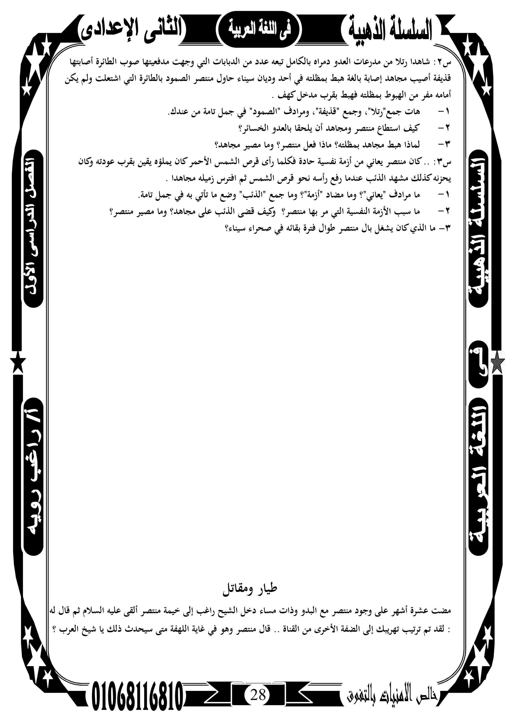 28
‫س‬٢‫أﺻﺎﺑﺘﻬﺎ‬ ‫اﻟﻄﺎﺋﺮة‬ ‫ﺻﻮب‬ ‫ﻣﺪﻓﻌﻴﺘﻬﺎ‬ ‫وﺟﻬﺖ‬ ‫اﻟﺘﻲ‬ ‫اﻟﺪﺑﺎﺑﺎت‬ ‫ﻣﻦ‬ ‫ﻋﺪد‬ ‫ﺗﺒﻌﻪ‬ ‫ﺑﺎﻟﻜﺎﻣﻞ‬ ‫اﻩ‬‫ﺮ‬‫دﻣ‬ ‫اﻟﻌﺪو‬ ‫ﻣﺪرﻋﺎت‬ ‫ﻣﻦ‬ ‫رﺗﻼ‬ ‫ﺷﺎﻫﺪا‬ :
‫ﺳﻴﻨﺎ‬ ‫ودﻳﺎن‬ ‫أﺣﺪ‬ ‫ﻓﻲ‬ ‫ﺑﻤﻈﻠﺘﻪ‬ ‫ﻫﺒﻂ‬ ‫ﺑﺎﻟﻐﺔ‬ ‫إﺻﺎﺑﺔ‬ ‫ﻣﺠﺎﻫﺪ‬ ‫أﺻﻴﺐ‬ ‫ﻗﺬﻳﻔﺔ‬‫ﻳﻜﻦ‬ ‫وﻟﻢ‬ ‫اﺷﺘﻌﻠﺖ‬ ‫اﻟﺘﻲ‬ ‫ﺑﺎﻟﻄﺎﺋﺮة‬ ‫اﻟﺼﻤﻮد‬ ‫ﻣﻨﺘﺼﺮ‬ ‫ﺣﺎول‬ ‫ء‬
. ‫ﻛﻬﻒ‬‫ﻣﺪﺧﻞ‬ ‫ﺑﻘﺮب‬ ‫ﻓﻬﺒﻂ‬ ‫ﺑﻤﻈﻠﺘﻪ‬ ‫اﻟﻬﺒﻮط‬ ‫ﻣﻦ‬ ‫ﻣﻔﺮ‬ ‫أﻣﺎﻣﻪ‬
١-.‫ﻋﻨﺪك‬ ‫ﻣﻦ‬ ‫ﺗﺎﻣﺔ‬ ‫ﺟﻤﻞ‬ ‫ﻓﻲ‬ "‫"اﻟﺼﻤﻮد‬ ‫وﻣﺮادف‬ ،"‫"ﻗﺬﻳﻔﺔ‬ ‫وﺟﻤﻊ‬ ،"‫ﺟﻤﻊ"رﺗﻼ‬ ‫ﻫﺎت‬
٢-‫اﻟﺨﺴﺎﺋﺮ؟‬ ‫ﺑﺎﻟﻌﺪو‬ ‫ﻳﻠﺤﻘﺎ‬ ‫أن‬ ‫وﻣﺠﺎﻫﺪ‬ ‫ﻣﻨﺘﺼﺮ‬ ‫اﺳﺘﻄﺎع‬ ‫ﻛﻴﻒ‬
٣-‫وﻣﺎ‬ ‫ﻣﻨﺘﺼﺮ؟‬ ‫ﻓﻌﻞ‬ ‫ﻣﺎذا‬ ‫ﺑﻤﻈﻠﺘﻪ؟‬ ‫ﻣﺠﺎﻫﺪ‬ ‫ﻫﺒﻂ‬ ‫ﻟﻤﺎذا‬‫ﻣﺠﺎﻫﺪ؟‬ ‫ﻣﺼﻴﺮ‬
‫س‬٣‫ﻛﺎن‬‫و‬ ‫ﻋﻮدﺗﻪ‬ ‫ﺑﻘﺮب‬ ‫ﻳﻘﻴﻦ‬ ‫ﻳﻤﻠﺆﻩ‬ ‫ﻛﺎن‬‫اﻷﺣﻤﺮ‬ ‫اﻟﺸﻤﺲ‬ ‫ﻗﺮص‬ ‫رأى‬ ‫ﻓﻜﻠﻤﺎ‬ ‫ﺣﺎدة‬ ‫ﻧﻔﺴﻴﺔ‬ ‫أزﻣﺔ‬ ‫ﻣﻦ‬ ‫ﻳﻌﺎﻧﻲ‬ ‫ﻣﻨﺘﺼﺮ‬ ‫ﻛﺎن‬.. :
. ‫ﻣﺠﺎﻫﺪا‬ ‫زﻣﻴﻠﻪ‬ ‫اﻓﺘﺮس‬ ‫ﺛﻢ‬ ‫اﻟﺸﻤﺲ‬ ‫ﻗﺮص‬ ‫ﻧﺤﻮ‬ ‫رأﺳﻪ‬ ‫رﻓﻊ‬ ‫ﻋﻨﺪﻣﺎ‬ ‫اﻟﺬﺋﺐ‬ ‫ﻣﺸﻬﺪ‬ ‫ﻛﺬﻟﻚ‬‫ﻧﻪ‬‫ﺰ‬‫ﻳﺤ‬
١-‫ﻓﻲ‬ ‫ﺑﻪ‬ ‫ﺗﺄﺗﻲ‬ ‫ﻣﺎ‬ ‫وﺿﻊ‬ "‫"اﻟﺬﺋﺐ‬ ‫ﺟﻤﻊ‬ ‫وﻣﺎ‬ ‫"أزﻣﺔ"؟‬ ‫ﻣﻀﺎد‬ ‫وﻣﺎ‬ ‫"ﻳﻌﺎﻧﻲ"؟‬ ‫ﻣﺮادف‬ ‫ﻣﺎ‬.‫ﺗﺎﻣﺔ‬ ‫ﺟﻤﻞ‬
٢-‫ﻣﻨﺘﺼﺮ؟‬ ‫ﻣﺼﻴﺮ‬ ‫وﻣﺎ‬ ‫ﻣﺠﺎﻫﺪ؟‬ ‫ﻋﻠﻰ‬ ‫اﻟﺬﺋﺐ‬ ‫ﻗﻀﻰ‬ ‫ﻛﻴﻒ‬‫و‬ ‫ﻣﻨﺘﺼﺮ؟‬ ‫ﺑﻬﺎ‬ ‫ﻣﺮ‬ ‫اﻟﺘﻲ‬ ‫اﻟﻨﻔﺴﻴﺔ‬ ‫اﻷزﻣﺔ‬ ‫ﺳﺒﺐ‬ ‫ﻣﺎ‬
٣-‫ﺳﻴﻨﺎء؟‬ ‫ﺻﺤﺮاء‬ ‫ﻓﻲ‬ ‫ﺑﻘﺎﺋﻪ‬ ‫ﻓﺘﺮة‬ ‫ﻃﻮال‬ ‫ﻣﻨﺘﺼﺮ‬ ‫ﺑﺎل‬ ‫ﻳﺸﻐﻞ‬ ‫ﻛﺎن‬‫اﻟﺬي‬ ‫ﻣﺎ‬
‫وﻣﻘﺎﺗﻞ‬ ‫ﻃﻴﺎر‬
‫ﻣﺴﺎء‬ ‫وذات‬ ‫اﻟﺒﺪو‬ ‫ﻣﻊ‬ ‫ﻣﻨﺘﺼﺮ‬ ‫وﺟﻮد‬ ‫ﻋﻠﻰ‬ ‫أﺷﻬﺮ‬ ‫ﻋﺸﺮة‬ ‫ﻣﻀﺖ‬‫ﻟﻪ‬ ‫ﻗﺎل‬ ‫ﺛﻢ‬ ‫اﻟﺴﻼم‬ ‫ﻋﻠﻴﻪ‬ ‫أﻟﻘﻰ‬ ‫ﻣﻨﺘﺼﺮ‬ ‫ﺧﻴﻤﺔ‬ ‫إﻟﻰ‬ ‫راﻏﺐ‬ ‫اﻟﺸﻴﺢ‬ ‫دﺧﻞ‬
‫؟‬ ‫اﻟﻌﺮب‬ ‫ﺷﻴﺦ‬ ‫ﻳﺎ‬ ‫ذﻟﻚ‬ ‫ﺳﻴﺤﺪث‬ ‫ﻣﺘﻰ‬ ‫اﻟﻠﻬﻔﺔ‬ ‫ﻏﺎﻳﺔ‬ ‫ﻓﻲ‬ ‫وﻫﻮ‬ ‫ﻣﻨﺘﺼﺮ‬ ‫ﻗﺎل‬ .. ‫اﻟﻘﻨﺎة‬ ‫ﻣﻦ‬ ‫اﻷﺧﺮى‬ ‫اﻟﻀﻔﺔ‬ ‫إﻟﻰ‬ ‫ﺗﻬﺮﻳﺒﻚ‬ ‫ﺗﺮﺗﻴﺐ‬ ‫ﺗﻢ‬ ‫ﻟﻘﺪ‬ :
 