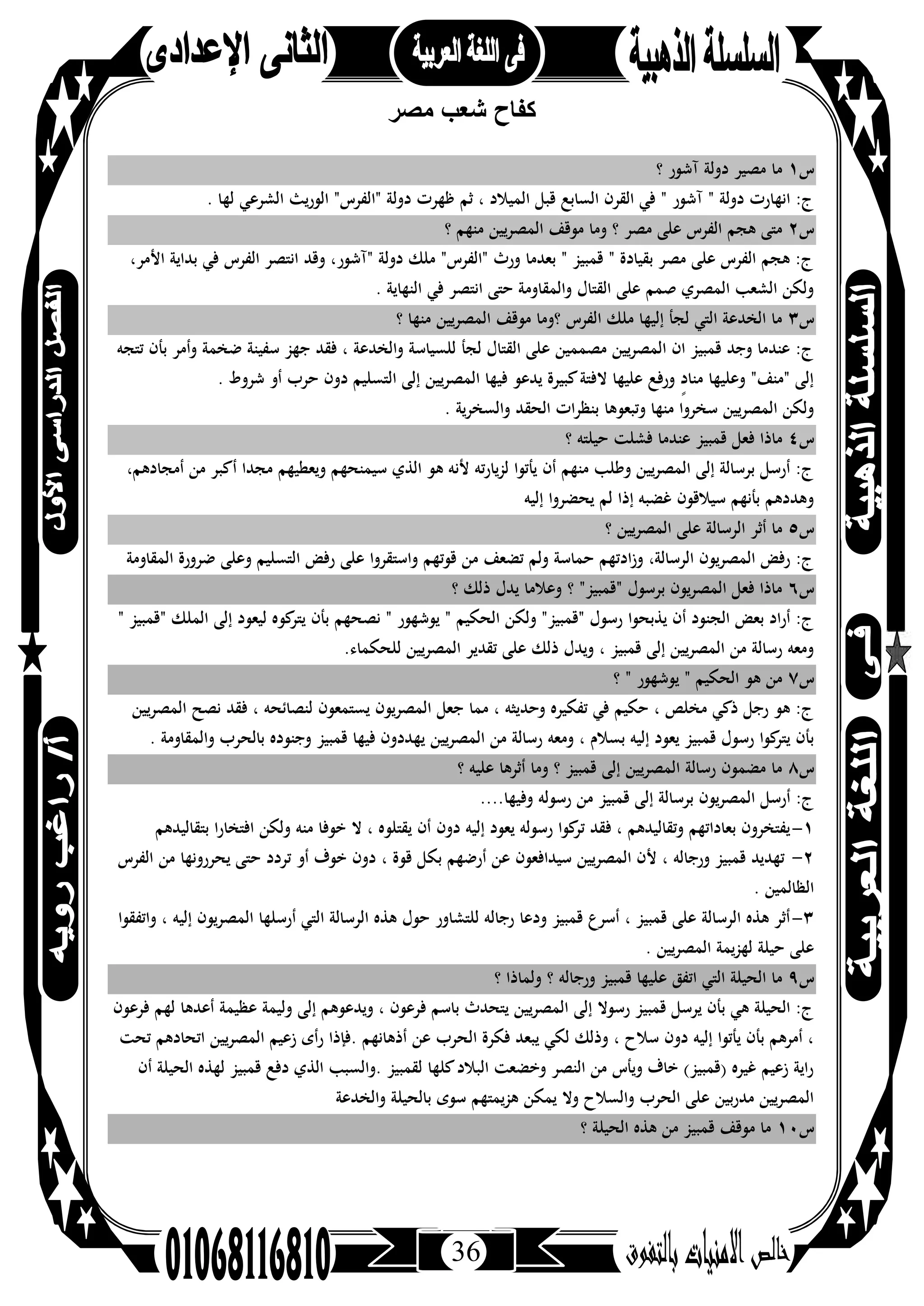 36
‫ﻣﺻر‬ ‫ﺷﻌب‬ ‫ﻛﻔﺎح‬
‫س‬١‫؟‬ ‫آﺷﻮر‬ ‫دوﻟﺔ‬ ‫ﻣﺼﻴﺮ‬ ‫ﻣﺎ‬
‫ﺛﻢ‬ ، ‫اﻟﻤﻴﻼد‬ ‫ﻗﺒﻞ‬ ‫اﻟﺴﺎﺑﻊ‬ ‫اﻟﻘﺮن‬ ‫ﻓﻲ‬ " ‫آﺷﻮر‬ " ‫دوﻟﺔ‬ ‫اﻧﻬﺎرت‬ :‫ج‬. ‫ﻟﻬﺎ‬ ‫اﻟﺸﺮﻋﻲ‬ ‫اﻟﻮرﻳﺚ‬ "‫"اﻟﻔﺮس‬ ‫دوﻟﺔ‬ ‫ﻇﻬﺮت‬
‫س‬٢‫؟‬ ‫ﻣﻨﻬﻢ‬ ‫اﻟﻤﺼﺮﻳﻴﻦ‬ ‫ﻣﻮﻗﻒ‬ ‫وﻣﺎ‬ ‫؟‬ ‫ﻣﺼﺮ‬ ‫ﻋﻠﻰ‬ ‫اﻟﻔﺮس‬ ‫ﻫﺠﻢ‬ ‫ﻣﺘﻰ‬
،‫اﻷﻣﺮ‬ ‫ﺑﺪاﻳﺔ‬ ‫ﻓﻲ‬ ‫اﻟﻔﺮس‬ ‫اﻧﺘﺼﺮ‬ ‫وﻗﺪ‬ ،‫"آﺷﻮر‬ ‫دوﻟﺔ‬ ‫ﻣﻠﻚ‬ "‫"اﻟﻔﺮس‬ ‫ورث‬ ‫ﺑﻌﺪﻣﺎ‬ " ‫ﻗﻤﺒﻴﺰ‬ " ‫ﺑﻘﻴﺎدة‬ ‫ﻣﺼﺮ‬ ‫ﻋﻠﻰ‬ ‫اﻟﻔﺮس‬ ‫ﻫﺠﻢ‬ :‫ج‬
‫اﻟﻨﻬﺎﻳ‬ ‫ﻓﻲ‬ ‫اﻧﺘﺼﺮ‬ ‫ﺣﺘﻰ‬ ‫واﻟﻤﻘﺎوﻣﺔ‬ ‫اﻟﻘﺘﺎل‬ ‫ﻋﻠﻰ‬ ‫ﺻﻤﻢ‬ ‫اﻟﻤﺼﺮي‬ ‫اﻟﺸﻌﺐ‬ ‫وﻟﻜﻦ‬. ‫ﺔ‬
‫س‬٣‫؟‬ ‫ﻣﻨﻬﺎ‬ ‫اﻟﻤﺼﺮﻳﻴﻦ‬ ‫ﻣﻮﻗﻒ‬ ‫؟وﻣﺎ‬ ‫اﻟﻔﺮس‬ ‫ﻣﻠﻚ‬ ‫إﻟﻴﻬﺎ‬ ‫ﻟﺠﺄ‬ ‫اﻟﺘﻲ‬ ‫اﻟﺨﺪﻋﺔ‬ ‫ﻣﺎ‬
‫ﺗﺘﺠﻪ‬ ‫ﺑﺄن‬ ‫وأﻣﺮ‬ ‫ﺿﺨﻤﺔ‬ ‫ﺳﻔﻴﻨﺔ‬ ‫ﺟﻬﺰ‬ ‫ﻓﻘﺪ‬ ، ‫واﻟﺨﺪﻋﺔ‬ ‫ﻟﻠﺴﻴﺎﺳﺔ‬ ‫ﻟﺠﺄ‬ ‫اﻟﻘﺘﺎل‬ ‫ﻋﻠﻰ‬ ‫ﻣﺼﻤﻤﻴﻦ‬ ‫ﻳﻴﻦ‬‫ﺮ‬‫اﻟﻤﺼ‬ ‫ان‬ ‫ﻗﻤﺒﻴﺰ‬ ‫وﺟﺪ‬ ‫ﻋﻨﺪﻣﺎ‬ :‫ج‬
‫ﺣﺮب‬ ‫دون‬ ‫اﻟﺘﺴﻠﻴﻢ‬ ‫إﻟﻰ‬ ‫اﻟﻤﺼﺮﻳﻴﻦ‬ ‫ﻓﻴﻬﺎ‬ ‫ﻳﺪﻋﻮ‬ ‫ﻛﺒﻴﺮة‬‫ﻻﻓﺘﺔ‬ ‫ﻋﻠﻴﻬﺎ‬ ‫ورﻓﻊ‬ ٍ‫د‬‫ﻣﻨﺎ‬ ‫وﻋﻠﻴﻬﺎ‬ "‫"ﻣﻨﻒ‬ ‫إﻟﻰ‬. ‫ﺷﺮوط‬ ‫أو‬
. ‫واﻟﺴﺨﺮﻳﺔ‬ ‫اﻟﺤﻘﺪ‬ ‫ﺑﻨﻈﺮات‬ ‫وﺗﺒﻌﻮﻫﺎ‬ ‫ﻣﻨﻬﺎ‬ ‫ﺳﺨﺮوا‬ ‫اﻟﻤﺼﺮﻳﻴﻦ‬ ‫وﻟﻜﻦ‬
‫س‬٤‫؟‬ ‫ﺣﻴﻠﺘﻪ‬ ‫ﻓﺸﻠﺖ‬ ‫ﻋﻨﺪﻣﺎ‬ ‫ﻗﻤﺒﻴﺰ‬ ‫ﻓﻌﻞ‬ ‫ﻣﺎذا‬
،‫أﻣﺠﺎدﻫﻢ‬ ‫ﻣﻦ‬ ‫أﻛﺒﺮ‬ ‫ﻣﺠﺪا‬ ‫وﻳﻌﻄﻴﻬﻢ‬ ‫ﺳﻴﻤﻨﺤﻬﻢ‬ ‫اﻟﺬي‬ ‫ﻫﻮ‬ ‫ﻷﻧﻪ‬ ‫ﻟﺰﻳﺎرﺗﻪ‬ ‫ﻳﺄﺗﻮا‬ ‫أن‬ ‫ﻣﻨﻬﻢ‬ ‫وﻃﻠﺐ‬ ‫ﻳﻴﻦ‬‫ﺮ‬‫اﻟﻤﺼ‬ ‫إﻟﻰ‬ ‫ﺑﺮﺳﺎﻟﺔ‬ ‫أرﺳﻞ‬ :‫ج‬
‫إﻟﻴﻪ‬ ‫ﻳﺤﻀﺮوا‬ ‫ﻟﻢ‬ ‫إذا‬ ‫ﻏﻀﺒﻪ‬ ‫ﺳﻴﻼﻗﻮن‬ ‫ﺑﺄﻧﻬﻢ‬ ‫وﻫﺪدﻫﻢ‬
‫س‬٥‫؟‬ ‫اﻟﻤﺼﺮﻳﻴﻦ‬ ‫ﻋﻠﻰ‬ ‫اﻟﺮﺳﺎﻟﺔ‬ ‫أﺛﺮ‬ ‫ﻣﺎ‬
‫اﻟﻤﻘﺎوﻣﺔ‬ ‫ﺿﺮورة‬ ‫وﻋﻠﻰ‬ ‫اﻟﺘﺴﻠﻴﻢ‬ ‫رﻓﺾ‬ ‫ﻋﻠﻰ‬ ‫واﺳﺘﻘﺮوا‬ ‫ﻗﻮﺗﻬﻢ‬ ‫ﻣﻦ‬ ‫ﺗﻀﻌﻒ‬ ‫وﻟﻢ‬ ‫ﺣﻤﺎﺳﺔ‬ ‫ادﺗﻬﻢ‬‫ز‬‫و‬ ،‫اﻟﺮﺳﺎﻟﺔ‬ ‫اﻟﻤﺼﺮﻳﻮن‬ ‫رﻓﺾ‬ :‫ج‬
‫س‬٦‫؟‬ ‫ذﻟﻚ‬ ‫ﻳﺪل‬ ‫وﻋﻼﻣﺎ‬ ‫؟‬ "‫"ﻗﻤﺒﻴﺰ‬ ‫ﺑﺮﺳﻮل‬ ‫ﻳﻮن‬‫ﺮ‬‫اﻟﻤﺼ‬ ‫ﻓﻌﻞ‬ ‫ﻣﺎذا‬
‫ﻧﺼ‬ " ‫ﻳﻮﺷﻬﻮر‬ " ‫اﻟﺤﻜﻴﻢ‬ ‫وﻟﻜﻦ‬ "‫"ﻗﻤﺒﻴﺰ‬ ‫رﺳﻮل‬ ‫ﻳﺬﺑﺤﻮا‬ ‫أن‬ ‫اﻟﺠﻨﻮد‬ ‫ﺑﻌﺾ‬ ‫أراد‬ :‫ج‬" ‫"ﻗﻤﺒﻴﺰ‬ ‫اﻟﻤﻠﻚ‬ ‫إﻟﻰ‬ ‫ﻟﻴﻌﻮد‬ ‫ﻛﻮﻩ‬‫ﻳﺘﺮ‬ ‫ﺑﺄن‬ ‫ﺤﻬﻢ‬
.‫ﻟﻠﺤﻜﻤﺎء‬ ‫اﻟﻤﺼﺮﻳﻴﻦ‬ ‫ﺗﻘﺪﻳﺮ‬ ‫ﻋﻠﻰ‬ ‫ذﻟﻚ‬ ‫وﻳﺪل‬ ، ‫ﻗﻤﺒﻴﺰ‬ ‫إﻟﻰ‬ ‫اﻟﻤﺼﺮﻳﻴﻦ‬ ‫ﻣﻦ‬ ‫رﺳﺎﻟﺔ‬ ‫وﻣﻌﻪ‬
‫س‬٧‫؟‬ " ‫ﻳﻮﺷﻬﻮر‬ " ‫اﻟﺤﻜﻴﻢ‬ ‫ﻫﻮ‬ ‫ﻣﻦ‬
‫اﻟﻤﺼﺮﻳﻴﻦ‬ ‫ﻧﺼﺢ‬ ‫ﻓﻘﺪ‬ ، ‫ﻟﻨﺼﺎﺋﺤﻪ‬ ‫ﻳﺴﺘﻤﻌﻮن‬ ‫اﻟﻤﺼﺮﻳﻮن‬ ‫ﺟﻌﻞ‬ ‫ﻣﻤﺎ‬ ، ‫وﺣﺪﻳﺜﻪ‬ ‫ﺗﻔﻜﻴﺮﻩ‬ ‫ﻓﻲ‬ ‫ﺣﻜﻴﻢ‬ ، ‫ﻣﺨﻠﺺ‬ ‫ذﻛﻲ‬ ‫رﺟﻞ‬ ‫ﻫﻮ‬ :‫ج‬
‫ﻗﻤ‬ ‫رﺳﻮل‬ ‫ﻛﻮا‬‫ﻳﺘﺮ‬ ‫ﺑﺄن‬. ‫واﻟﻤﻘﺎوﻣﺔ‬ ‫ﺑﺎﻟﺤﺮب‬ ‫وﺟﻨﻮدﻩ‬ ‫ﻗﻤﺒﻴﺰ‬ ‫ﻓﻴﻬﺎ‬ ‫ﻳﻬﺪدون‬ ‫اﻟﻤﺼﺮﻳﻴﻦ‬ ‫ﻣﻦ‬ ‫رﺳﺎﻟﺔ‬ ‫وﻣﻌﻪ‬ ، ‫ﺑﺴﻼم‬ ‫إﻟﻴﻪ‬ ‫ﻳﻌﻮد‬ ‫ﺒﻴﺰ‬
‫س‬٨‫؟‬ ‫ﻋﻠﻴﻪ‬ ‫أﺛﺮﻫﺎ‬ ‫وﻣﺎ‬ ‫؟‬ ‫ﻗﻤﺒﻴﺰ‬ ‫إﻟﻰ‬ ‫اﻟﻤﺼﺮﻳﻴﻦ‬ ‫رﺳﺎﻟﺔ‬ ‫ﻣﻀﻤﻮن‬ ‫ﻣﺎ‬
....‫وﻓﻴﻬﺎ‬ ‫رﺳﻮﻟﻪ‬ ‫ﻣﻦ‬ ‫ﻗﻤﺒﻴﺰ‬ ‫إﻟﻰ‬ ‫ﺑﺮﺳﺎﻟﺔ‬ ‫ﻳﻮن‬‫ﺮ‬‫اﻟﻤﺼ‬ ‫أرﺳﻞ‬ :‫ج‬
١-‫دون‬ ‫إﻟﻴﻪ‬ ‫ﻳﻌﻮد‬ ‫رﺳﻮﻟﻪ‬ ‫ﻛﻮا‬‫ﺗﺮ‬ ‫ﻓﻘﺪ‬ ، ‫وﺗﻘﺎﻟﻴﺪﻫﻢ‬ ‫ﺑﻌﺎداﺗﻬﻢ‬ ‫ﻳﻔﺘﺨﺮون‬‫ﺧ‬ ‫ﻻ‬ ، ‫ﻳﻘﺘﻠﻮﻩ‬ ‫أن‬‫ﺑﺘﻘﺎﻟﻴﺪﻫﻢ‬ ‫اﻓﺘﺨﺎرا‬ ‫وﻟﻜﻦ‬ ‫ﻣﻨﻪ‬ ‫ﻮﻓﺎ‬
٢-‫اﻟﻔﺮس‬ ‫ﻣﻦ‬ ‫ﻳﺤﺮروﻧﻬﺎ‬ ‫ﺣﺘﻰ‬ ‫ﺗﺮدد‬ ‫أو‬ ‫ﺧﻮف‬ ‫دون‬ ، ‫ﻗﻮة‬ ‫ﺑﻜﻞ‬ ‫أرﺿﻬﻢ‬ ‫ﻋﻦ‬ ‫ﺳﻴﺪاﻓﻌﻮن‬ ‫اﻟﻤﺼﺮﻳﻴﻦ‬ ‫ﻷن‬ ، ‫ورﺟﺎﻟﻪ‬ ‫ﻗﻤﺒﻴﺰ‬ ‫ﺗﻬﺪﻳﺪ‬
. ‫اﻟﻈﺎﻟﻤﻴﻦ‬
٣-‫اﻟﻤﺼﺮﻳﻮن‬ ‫أرﺳﻠﻬﺎ‬ ‫اﻟﺘﻲ‬ ‫اﻟﺮﺳﺎﻟﺔ‬ ‫ﻫﺬﻩ‬ ‫ﺣﻮل‬ ‫ﻟﻠﺘﺸﺎور‬ ‫رﺟﺎﻟﻪ‬ ‫ودﻋﺎ‬ ‫ﻗﻤﺒﻴﺰ‬ ‫أﺳﺮع‬ ، ‫ﻗﻤﺒﻴﺰ‬ ‫ﻋﻠﻰ‬ ‫اﻟﺮﺳﺎﻟﺔ‬ ‫ﻫﺬﻩ‬ ‫أﺛﺮ‬‫واﺗﻔﻘﻮا‬ ، ‫إﻟﻴﻪ‬
. ‫اﻟﻤﺼﺮﻳﻴﻦ‬ ‫ﻟﻬﺰﻳﻤﺔ‬ ‫ﺣﻴﻠﺔ‬ ‫ﻋﻠﻰ‬
‫س‬٩‫؟‬ ‫وﻟﻤﺎذا‬ ‫؟‬ ‫ورﺟﺎﻟﻪ‬ ‫ﻗﻤﺒﻴﺰ‬ ‫ﻋﻠﻴﻬﺎ‬ ‫اﺗﻔﻖ‬ ‫اﻟﺘﻲ‬ ‫اﻟﺤﻴﻠﺔ‬ ‫ﻣﺎ‬
‫ﻓﺮﻋﻮن‬ ‫ﻟﻬﻢ‬ ‫أﻋﺪﻫﺎ‬ ‫ﻋﻈﻴﻤﺔ‬ ‫وﻟﻴﻤﺔ‬ ‫إﻟﻰ‬ ‫وﻳﺪﻋﻮﻫﻢ‬ ، ‫ﻓﺮﻋﻮن‬ ‫ﺑﺎﺳﻢ‬ ‫ﻳﺘﺤﺪث‬ ‫اﻟﻤﺼﺮﻳﻴﻦ‬ ‫إﻟﻰ‬ ‫رﺳﻮﻻ‬ ‫ﻗﻤﺒﻴﺰ‬ ‫ﻳﺮﺳﻞ‬ ‫ﺑﺄن‬ ‫ﻫﻲ‬ ‫اﻟﺤﻴﻠﺔ‬ :‫ج‬
‫اﻟ‬ ‫ﻓﻜﺮة‬ ‫ﻳﺒﻌﺪ‬ ‫ﻟﻜﻲ‬ ‫وذﻟﻚ‬ ، ‫ﺳﻼح‬ ‫دون‬ ‫إﻟﻴﻪ‬ ‫ﻳﺄﺗﻮا‬ ‫ﺑﺄن‬ ‫أﻣﺮﻫﻢ‬ ،‫ﺗﺤﺖ‬ ‫اﺗﺤﺎدﻫﻢ‬ ‫اﻟﻤﺼﺮﻳﻴﻦ‬ ‫زﻋﻴﻢ‬ ‫رأى‬ ‫.ﻓﺈذا‬ ‫أذﻫﺎﻧﻬﻢ‬ ‫ﻋﻦ‬ ‫ﺤﺮب‬
‫أن‬ ‫اﻟﺤﻴﻠﺔ‬ ‫ﻟﻬﺬﻩ‬ ‫ﻗﻤﺒﻴﺰ‬ ‫دﻓﻊ‬ ‫اﻟﺬي‬ ‫.واﻟﺴﺒﺐ‬ ‫ﻟﻘﻤﺒﻴﺰ‬ ‫ﻛﻠﻬﺎ‬‫اﻟﺒﻼد‬ ‫وﺧﻀﻌﺖ‬ ‫اﻟﻨﺼﺮ‬ ‫ﻣﻦ‬ ‫وﻳﺄس‬ ‫ﺧﺎف‬ (‫)ﻗﻤﺒﻴﺰ‬ ‫ﻏﻴﺮﻩ‬ ‫زﻋﻴﻢ‬ ‫راﻳﺔ‬
‫واﻟﺨﺪﻋﺔ‬ ‫ﺑﺎﻟﺤﻴﻠﺔ‬ ‫ﺳﻮى‬ ‫ﻫﺰﻳﻤﺘﻬﻢ‬ ‫ﻳﻤﻜﻦ‬ ‫وﻻ‬ ‫واﻟﺴﻼح‬ ‫اﻟﺤﺮب‬ ‫ﻋﻠﻰ‬ ‫ﺑﻴﻦ‬‫ر‬‫ﻣﺪ‬ ‫اﻟﻤﺼﺮﻳﻴﻦ‬
‫س‬١٠‫اﻟﺤﻴﻠ‬ ‫ﻫﺬﻩ‬ ‫ﻣﻦ‬ ‫ﻗﻤﺒﻴﺰ‬ ‫ﻣﻮﻗﻒ‬ ‫ﻣﺎ‬‫؟‬ ‫ﺔ‬
 