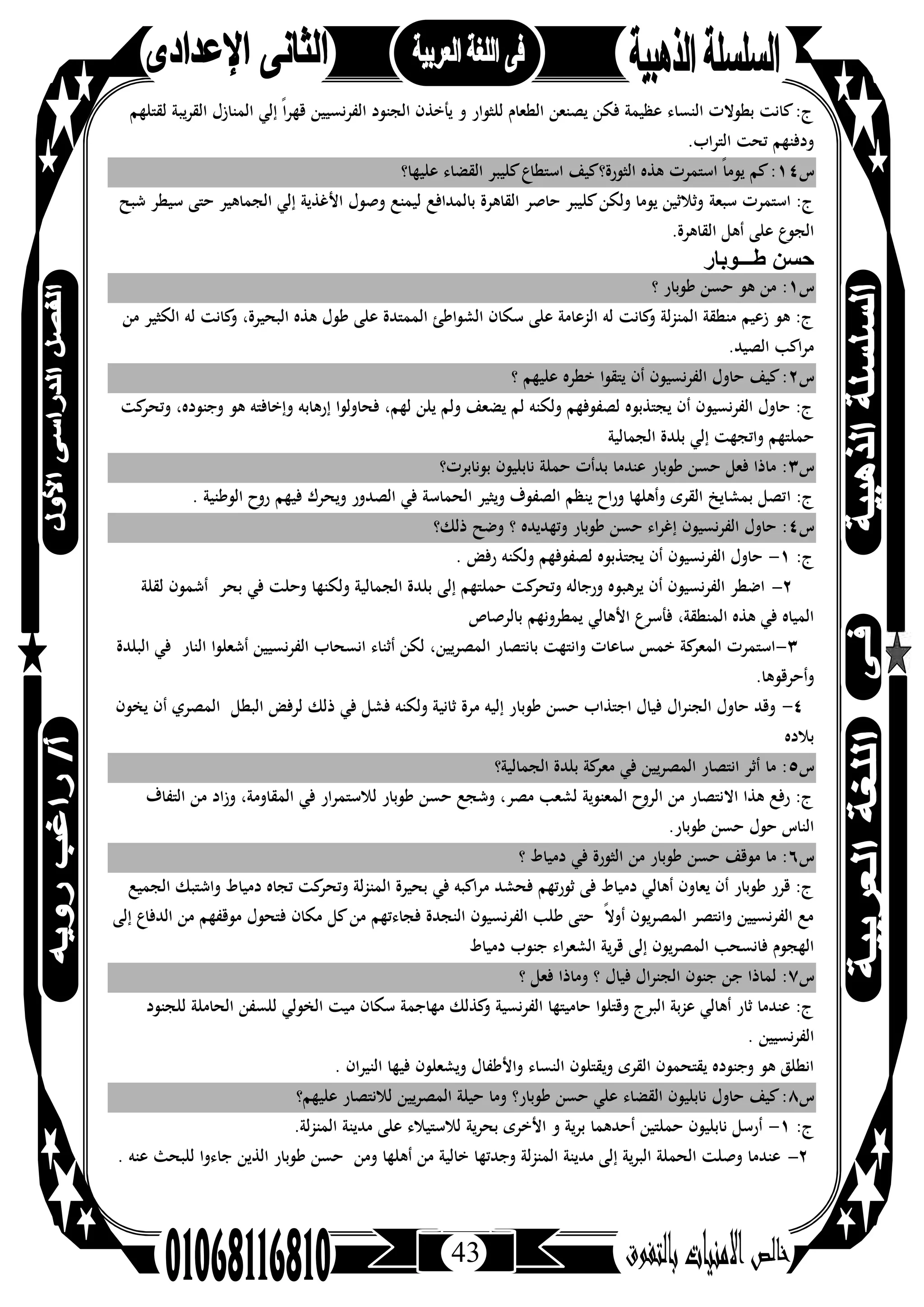 43
‫ﻟﻘﺘﻠﻬﻢ‬ ‫اﻟﻘﺮﻳﺒﺔ‬ ‫اﻟﻤﻨﺎزل‬ ‫إﻟﻲ‬ ً‫ا‬‫ﺮ‬‫ﻗﻬ‬ ‫اﻟﻔﺮﻧﺴﻴﻴﻦ‬ ‫اﻟﺠﻨﻮد‬ ‫ﻳﺄﺧﺬن‬ ‫و‬ ‫ﻟﻠﺜﻮار‬ ‫اﻟﻄﻌﺎم‬ ‫ﻳﺼﻨﻌﻦ‬ ‫ﻓﻜﻦ‬ ‫ﻋﻈﻴﻤﺔ‬ ‫اﻟﻨﺴﺎء‬ ‫ﺑﻄﻮﻻت‬ ‫ﻛﺎﻧﺖ‬:‫ج‬
.‫اﻟﺘﺮاب‬ ‫ﺗﺤﺖ‬ ‫ودﻓﻨﻬﻢ‬
‫س‬١٤‫ﻋﻠﻴﻬﺎ؟‬ ‫اﻟﻘﻀﺎء‬ ‫ﻛﻠﻴﺒﺮ‬‫اﺳﺘﻄﺎع‬ ‫اﻟﺜﻮرة؟ﻛﻴﻒ‬ ‫ﻫﺬﻩ‬ ‫اﺳﺘﻤﺮت‬ ً‫ﺎ‬‫ﻳﻮﻣ‬ ‫ﻛﻢ‬:
‫ﺳﺒﻌﺔ‬ ‫اﺳﺘﻤﺮت‬ :‫ج‬‫ﺷﺒﺢ‬ ‫ﺳﻴﻄﺮ‬ ‫ﺣﺘﻰ‬ ‫اﻟﺠﻤﺎﻫﻴﺮ‬ ‫إﻟﻲ‬ ‫اﻷﻏﺬﻳﺔ‬ ‫وﺻﻮل‬ ‫ﻟﻴﻤﻨﻊ‬ ‫ﺑﺎﻟﻤﺪاﻓﻊ‬ ‫اﻟﻘﺎﻫﺮة‬ ‫ﺣﺎﺻﺮ‬ ‫ﻛﻠﻴﺒﺮ‬‫وﻟﻜﻦ‬ ‫ﻳﻮﻣﺎ‬ ‫وﺛﻼﺛﻴﻦ‬
.‫اﻟﻘﺎﻫﺮة‬ ‫أﻫﻞ‬ ‫ﻋﻠﻰ‬ ‫اﻟﺠﻮع‬
‫طـــوﺑﺎر‬ ‫ﺣﺳن‬
‫س‬١‫؟‬ ‫ﻃﻮﺑﺎر‬ ‫ﺣﺴﻦ‬ ‫ﻫﻮ‬ ‫ﻣﻦ‬ :
‫ﻣﻦ‬ ‫اﻟﻜﺜﻴﺮ‬ ‫ﻟﻪ‬ ‫ﻛﺎﻧﺖ‬‫و‬ ،‫اﻟﺒﺤﻴﺮة‬ ‫ﻫﺬﻩ‬ ‫ﻃﻮل‬ ‫ﻋﻠﻰ‬ ‫اﻟﻤﻤﺘﺪة‬ ‫اﻟﺸﻮاﻃﺊ‬ ‫ﺳﻜﺎن‬ ‫ﻋﻠﻰ‬ ‫اﻟﺰﻋﺎﻣﺔ‬ ‫ﻟﻪ‬ ‫ﻛﺎﻧﺖ‬‫و‬ ‫ﻟﺔ‬‫ﺰ‬‫اﻟﻤﻨ‬ ‫ﻣﻨﻄﻘﺔ‬ ‫زﻋﻴﻢ‬ ‫ﻫﻮ‬ :‫ج‬
.‫اﻟﺼﻴﺪ‬ ‫اﻛﺐ‬‫ﺮ‬‫ﻣ‬
‫س‬٢‫؟‬ ‫ﻋﻠﻴﻬﻢ‬ ‫ﺧﻄﺮﻩ‬ ‫ﻳﺘﻘﻮا‬ ‫أن‬ ‫اﻟﻔﺮﻧﺴﻴﻮن‬ ‫ﺣﺎول‬ ‫ﻛﻴﻒ‬:
‫ﻛﺖ‬‫وﺗﺤﺮ‬ ،‫وﺟﻨﻮدﻩ‬ ‫ﻫﻮ‬ ‫وإﺧﺎﻓﺘﻪ‬ ‫إرﻫﺎﺑﻪ‬ ‫ﻓﺤﺎوﻟﻮا‬ ،‫ﻟﻬﻢ‬ ‫ﻳﻠﻦ‬ ‫وﻟﻢ‬ ‫ﻳﻀﻌﻒ‬ ‫ﻟﻢ‬ ‫وﻟﻜﻨﻪ‬ ‫ﻟﺼﻔﻮﻓﻬﻢ‬ ‫ﻳﺠﺘﺬﺑﻮﻩ‬ ‫أن‬ ‫اﻟﻔﺮﻧﺴﻴﻮن‬ ‫ﺣﺎول‬ :‫ج‬
‫اﻟﺠﻤﺎﻟﻴﺔ‬ ‫ﺑﻠﺪة‬ ‫إﻟﻲ‬ ‫واﺗﺠﻬﺖ‬ ‫ﺣﻤﻠﺘﻬﻢ‬
‫س‬٣‫ﺑﻮﻧﺎﺑﺮت؟‬ ‫ﻧﺎﺑﻠﻴﻮن‬ ‫ﺣﻤﻠﺔ‬ ‫ﺑﺪأت‬ ‫ﻋﻨﺪﻣﺎ‬ ‫ﻃﻮﺑﺎر‬ ‫ﺣﺴﻦ‬ ‫ﻓﻌﻞ‬ ‫ﻣﺎذا‬ :
‫ا‬ :‫ج‬. ‫اﻟﻮﻃﻨﻴﺔ‬ ‫روح‬ ‫ﻓﻴﻬﻢ‬ ‫وﻳﺤﺮك‬ ‫اﻟﺼﺪور‬ ‫ﻓﻲ‬ ‫اﻟﺤﻤﺎﺳﺔ‬ ‫وﻳﺜﻴﺮ‬ ‫اﻟﺼﻔﻮف‬ ‫ﻳﻨﻈﻢ‬ ‫وراح‬ ‫وأﻫﻠﻬﺎ‬ ‫اﻟﻘﺮى‬ ‫ﺑﻤﺸﺎﻳﺦ‬ ‫ﺗﺼﻞ‬
‫س‬٤‫ذﻟﻚ؟‬ ‫وﺿﺢ‬ ‫؟‬ ‫وﺗﻬﺪﻳﺪﻩ‬ ‫ﻃﻮﺑﺎر‬ ‫ﺣﺴﻦ‬ ‫إﻏﺮاء‬ ‫اﻟﻔﺮﻧﺴﻴﻮن‬ ‫ﺣﺎول‬ :
:‫ج‬١-. ‫رﻓﺾ‬ ‫وﻟﻜﻨﻪ‬ ‫ﻟﺼﻔﻮﻓﻬﻢ‬ ‫ﻳﺠﺘﺬﺑﻮﻩ‬ ‫أن‬ ‫اﻟﻔﺮﻧﺴﻴﻮن‬ ‫ﺣﺎول‬
٢-‫ﺑﻠ‬ ‫إﻟﻰ‬ ‫ﺣﻤﻠﺘﻬﻢ‬ ‫ﻛﺖ‬‫وﺗﺤﺮ‬ ‫ورﺟﺎﻟﻪ‬ ‫ﻳﺮﻫﺒﻮﻩ‬ ‫أن‬ ‫اﻟﻔﺮﻧﺴﻴﻮن‬ ‫اﺿﻄﺮ‬‫ﺑﺤﺮ‬ ‫ﻓﻲ‬ ‫وﺣﻠﺖ‬ ‫وﻟﻜﻨﻬﺎ‬ ‫اﻟﺠﻤﺎﻟﻴﺔ‬ ‫ﺪة‬‫ﻟﻘﻠﺔ‬ ‫أﺷﻤﻮن‬
‫ﺑﺎﻟﺮﺻﺎص‬ ‫ﻳﻤﻄﺮوﻧﻬﻢ‬ ‫اﻷﻫﺎﻟﻲ‬ ‫ﻓﺄﺳﺮع‬ ،‫اﻟﻤﻨﻄﻘﺔ‬ ‫ﻫﺬﻩ‬ ‫ﻓﻲ‬ ‫اﻟﻤﻴﺎﻩ‬
٣-‫اﻟﻨﺎر‬ ‫أﺷﻌﻠﻮا‬ ‫اﻟﻔﺮﻧﺴﻴﻴﻦ‬ ‫اﻧﺴﺤﺎب‬ ‫أﺛﻨﺎء‬ ‫ﻟﻜﻦ‬ ،‫اﻟﻤﺼﺮﻳﻴﻦ‬ ‫ﺑﺎﻧﺘﺼﺎر‬ ‫واﻧﺘﻬﺖ‬ ‫ﺳﺎﻋﺎت‬ ‫ﺧﻤﺲ‬ ‫ﻛﺔ‬‫اﻟﻤﻌﺮ‬ ‫اﺳﺘﻤﺮت‬‫اﻟﺒﻠﺪة‬ ‫ﻓﻲ‬
.‫وأﺣﺮﻗﻮﻫﺎ‬
٤-‫ﻃﻮﺑﺎ‬ ‫ﺣﺴﻦ‬ ‫اﺟﺘﺬاب‬ ‫ﻓﻴﺎل‬ ‫اﻟﺠﻨﺮال‬ ‫ﺣﺎول‬ ‫وﻗﺪ‬‫اﻟﺒﻄﻞ‬ ‫ﻟﺮﻓﺾ‬ ‫ذﻟﻚ‬ ‫ﻓﻲ‬ ‫ﻓﺸﻞ‬ ‫وﻟﻜﻨﻪ‬ ‫ﺛﺎﻧﻴﺔ‬ ‫ﻣﺮة‬ ‫إﻟﻴﻪ‬ ‫ر‬‫ﻳﺨﻮن‬ ‫أن‬ ‫اﻟﻤﺼﺮي‬
‫ﺑﻼدﻩ‬
‫س‬٥‫اﻟﺠﻤﺎﻟﻴﺔ؟‬ ‫ﺑﻠﺪة‬ ‫ﻛﺔ‬‫ﻣﻌﺮ‬ ‫ﻓﻲ‬ ‫اﻟﻤﺼﺮﻳﻴﻦ‬ ‫اﻧﺘﺼﺎر‬ ‫أﺛﺮ‬ ‫ﻣﺎ‬ :
‫اﻟﺘﻔﺎف‬ ‫ﻣﻦ‬ ‫وزاد‬ ،‫اﻟﻤﻘﺎوﻣﺔ‬ ‫ﻓﻲ‬ ‫ﻟﻼﺳﺘﻤﺮار‬ ‫ﻃﻮﺑﺎر‬ ‫ﺣﺴﻦ‬ ‫وﺷﺠﻊ‬ ،‫ﻣﺼﺮ‬ ‫ﻟﺸﻌﺐ‬ ‫اﻟﻤﻌﻨﻮﻳﺔ‬ ‫اﻟﺮوح‬ ‫ﻣﻦ‬ ‫اﻻﻧﺘﺼﺎر‬ ‫ﻫﺬا‬ ‫رﻓﻊ‬ :‫ج‬
.‫ﻃﻮﺑﺎر‬ ‫ﺣﺴﻦ‬ ‫ﺣﻮل‬ ‫اﻟﻨﺎس‬
‫س‬٦‫ﺣﺴﻦ‬ ‫ﻣﻮﻗﻒ‬ ‫ﻣﺎ‬ :‫؟‬ ‫دﻣﻴﺎط‬ ‫ﻓﻲ‬ ‫اﻟﺜﻮرة‬ ‫ﻣﻦ‬ ‫ﻃﻮﺑﺎر‬
‫اﻟﺠﻤﻴﻊ‬ ‫واﺷﺘﺒﻚ‬ ‫دﻣﻴﺎط‬ ‫ﺗﺠﺎﻩ‬ ‫ﻛﺖ‬‫وﺗﺤﺮ‬ ‫ﻟﺔ‬‫ﺰ‬‫اﻟﻤﻨ‬ ‫ﺑﺤﻴﺮة‬ ‫ﻓﻲ‬ ‫اﻛﺒﻪ‬‫ﺮ‬‫ﻣ‬ ‫ﻓﺤﺸﺪ‬ ‫ﺛﻮرﺗﻬﻢ‬ ‫ﻓﻰ‬ ‫دﻣﻴﺎط‬ ‫أﻫﺎﻟﻲ‬ ‫ﻳﻌﺎون‬ ‫أن‬ ‫ﻃﻮﺑﺎر‬ ‫ﻗﺮر‬ :‫ج‬
‫إﻟﻰ‬ ‫اﻟﺪﻓﺎع‬ ‫ﻣﻦ‬ ‫ﻣﻮﻗﻔﻬﻢ‬ ‫ﻓﺘﺤﻮل‬ ‫ﻣﻜﺎن‬ ‫ﻛﻞ‬‫ﻣﻦ‬ ‫ﻓﺠﺎءﺗﻬﻢ‬ ‫اﻟﻨﺠﺪة‬ ‫اﻟﻔﺮﻧﺴﻴﻮن‬ ‫ﻃﻠﺐ‬ ‫ﺣﺘﻰ‬ ً‫ﻻ‬‫أو‬ ‫ﻳﻮن‬‫ﺮ‬‫اﻟﻤﺼ‬ ‫واﻧﺘﺼﺮ‬ ‫اﻟﻔﺮﻧﺴﻴﻴﻦ‬ ‫ﻣﻊ‬
‫اﻟﻤ‬ ‫ﻓﺎﻧﺴﺤﺐ‬ ‫اﻟﻬﺠﻮم‬‫دﻣﻴﺎط‬ ‫ﺟﻨﻮب‬ ‫اء‬‫ﺮ‬‫اﻟﺸﻌ‬ ‫ﻳﺔ‬‫ﺮ‬‫ﻗ‬ ‫إﻟﻰ‬ ‫ﻳﻮن‬‫ﺮ‬‫ﺼ‬
‫س‬٧‫؟‬ ‫ﻓﻌﻞ‬ ‫وﻣﺎذا‬ ‫؟‬ ‫ﻓﻴﺎل‬ ‫اﻟﺠﻨﺮال‬ ‫ﺟﻨﻮن‬ ‫ﺟﻦ‬ ‫ﻟﻤﺎذا‬ :
‫ﻟﻠﺠﻨﻮد‬ ‫اﻟﺤﺎﻣﻠﺔ‬ ‫ﻟﻠﺴﻔﻦ‬ ‫اﻟﺨﻮﻟﻲ‬ ‫ﻣﻴﺖ‬ ‫ﺳﻜﺎن‬ ‫ﻣﻬﺎﺟﻤﺔ‬ ‫ﻛﺬﻟﻚ‬‫و‬ ‫اﻟﻔﺮﻧﺴﻴﺔ‬ ‫ﺣﺎﻣﻴﺘﻬﺎ‬ ‫وﻗﺘﻠﻮا‬ ‫اﻟﺒﺮج‬ ‫ﻋﺰﺑﺔ‬ ‫أﻫﺎﻟﻲ‬ ‫ﺛﺎر‬ ‫ﻋﻨﺪﻣﺎ‬ :‫ج‬
. ‫اﻟﻔﺮﻧﺴﻴﻴﻦ‬
‫وﻳﺸﻌﻠﻮ‬ ‫واﻷﻃﻔﺎل‬ ‫اﻟﻨﺴﺎء‬ ‫وﻳﻘﺘﻠﻮن‬ ‫اﻟﻘﺮى‬ ‫ﻳﻘﺘﺤﻤﻮن‬ ‫وﺟﻨﻮدﻩ‬ ‫ﻫﻮ‬ ‫اﻧﻄﻠﻖ‬. ‫اﻟﻨﻴﺮان‬ ‫ﻓﻴﻬﺎ‬ ‫ن‬
‫س‬٨‫ﻋﻠﻴﻬﻢ؟‬ ‫ﻟﻼﻧﺘﺼﺎر‬ ‫اﻟﻤﺼﺮﻳﻴﻦ‬ ‫ﺣﻴﻠﺔ‬ ‫وﻣﺎ‬ ‫ﻃﻮﺑﺎر؟‬ ‫ﺣﺴﻦ‬ ‫ﻋﻠﻲ‬ ‫اﻟﻘﻀﺎء‬ ‫ﻧﺎﺑﻠﻴﻮن‬ ‫ﺣﺎول‬ ‫ﻛﻴﻒ‬:
:‫ج‬١-.‫اﻟﻤﻨﺰﻟﺔ‬ ‫ﻣﺪﻳﻨﺔ‬ ‫ﻋﻠﻰ‬ ‫ﻟﻼﺳﺘﻴﻼء‬ ‫ﺑﺤﺮﻳﺔ‬ ‫اﻷﺧﺮى‬ ‫و‬ ‫ﺑﺮﻳﺔ‬ ‫أﺣﺪﻫﻤﺎ‬ ‫ﺣﻤﻠﺘﻴﻦ‬ ‫ﻧﺎﺑﻠﻴﻮن‬ ‫أرﺳﻞ‬
٢-‫ﻃ‬ ‫ﺣﺴﻦ‬ ‫وﻣﻦ‬ ‫أﻫﻠﻬﺎ‬ ‫ﻣﻦ‬ ‫ﺧﺎﻟﻴﺔ‬ ‫وﺟﺪﺗﻬﺎ‬ ‫اﻟﻤﻨﺰﻟﺔ‬ ‫ﻣﺪﻳﻨﺔ‬ ‫إﻟﻰ‬ ‫ﻳﺔ‬‫ﺮ‬‫اﻟﺒ‬ ‫اﻟﺤﻤﻠﺔ‬ ‫وﺻﻠﺖ‬ ‫ﻋﻨﺪﻣﺎ‬. ‫ﻋﻨﻪ‬ ‫ﻟﻠﺒﺤﺚ‬ ‫ﺟﺎءوا‬ ‫اﻟﺬﻳﻦ‬ ‫ﻮﺑﺎر‬
 