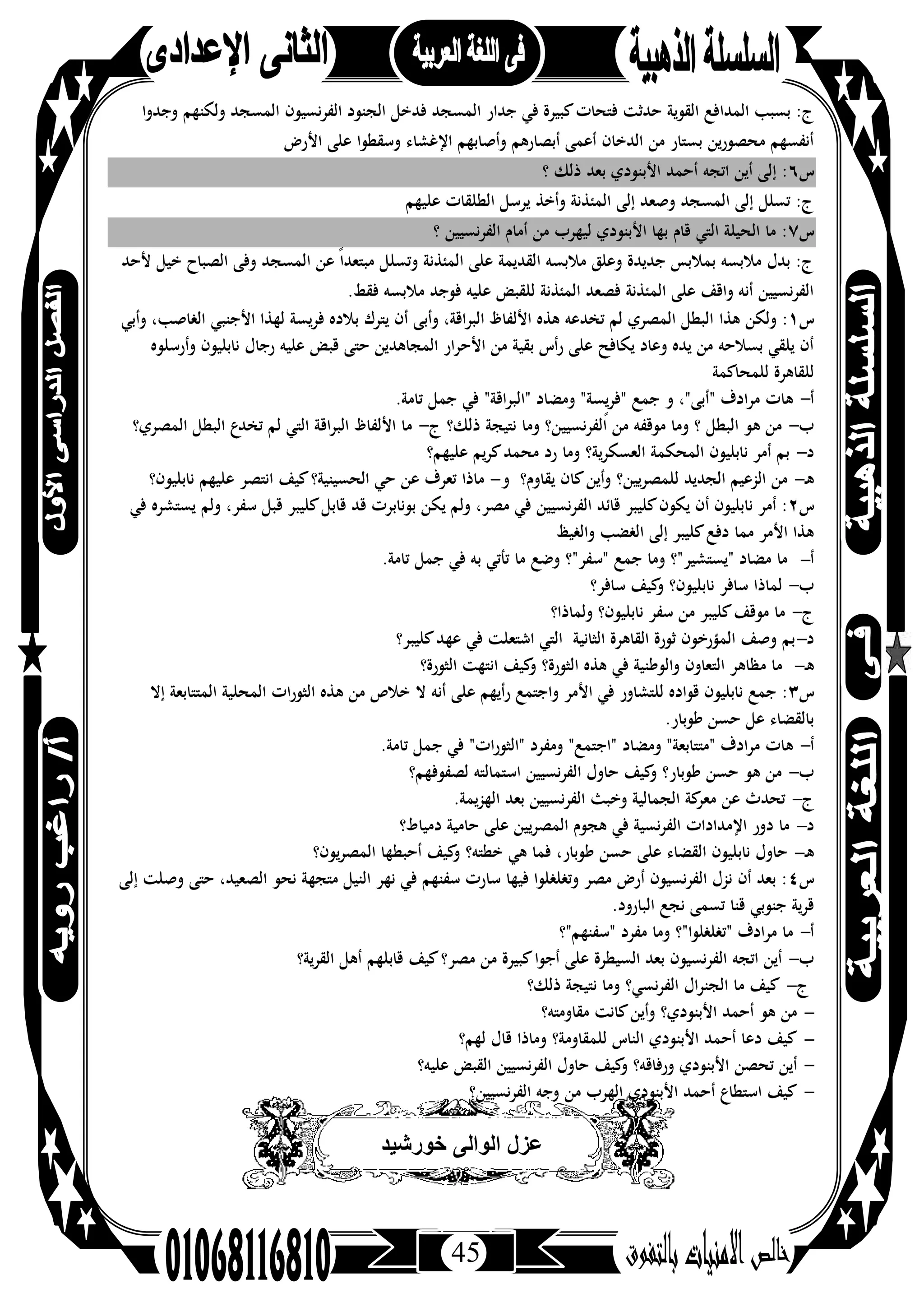 45
‫اﻟﻤﺪا‬ ‫ﺑﺴﺒﺐ‬ :‫ج‬‫وﻟﻜﻨﻬﻢ‬ ‫اﻟﻤﺴﺠﺪ‬ ‫اﻟﻔﺮﻧﺴﻴﻮن‬ ‫اﻟﺠﻨﻮد‬ ‫ﻓﺪﺧﻞ‬ ‫اﻟﻤﺴﺠﺪ‬ ‫ﺟﺪار‬ ‫ﻓﻲ‬ ‫ﻛﺒﻴﺮة‬‫ﻓﺘﺤﺎت‬ ‫ﺣﺪﺛﺖ‬ ‫اﻟﻘﻮﻳﺔ‬ ‫ﻓﻊ‬‫و‬‫ﺟﺪوا‬
‫اﻷرض‬ ‫ﻋﻠﻰ‬ ‫وﺳﻘﻄﻮا‬ ‫اﻹﻏﺸﺎء‬ ‫وأﺻﺎﺑﻬﻢ‬ ‫أﺑﺼﺎرﻫﻢ‬ ‫أﻋﻤﻰ‬ ‫اﻟﺪﺧﺎن‬ ‫ﻣﻦ‬ ‫ﺑﺴﺘﺎر‬ ‫ﻣﺤﺼﻮرﻳﻦ‬ ‫أﻧﻔﺴﻬﻢ‬
‫س‬٦‫؟‬ ‫ذﻟﻚ‬ ‫ﺑﻌﺪ‬ ‫اﻷﺑﻨﻮدي‬ ‫أﺣﻤﺪ‬ ‫اﺗﺠﻪ‬ ‫أﻳﻦ‬ ‫إﻟﻰ‬ :
‫اﻟﻄﻠﻘﺎت‬ ‫ﻳﺮﺳﻞ‬ ‫وأﺧﺬ‬ ‫اﻟﻤﺌﺬﻧﺔ‬ ‫إﻟﻰ‬ ‫وﺻﻌﺪ‬ ‫اﻟﻤﺴﺠﺪ‬ ‫إﻟﻰ‬ ‫ﺗﺴﻠﻞ‬ :‫ج‬‫ﻋﻠﻴﻬﻢ‬
‫س‬٧‫؟‬ ‫اﻟﻔﺮﻧﺴﻴﻴﻦ‬ ‫أﻣﺎم‬ ‫ﻣﻦ‬ ‫ﻟﻴﻬﺮب‬ ‫اﻷﺑﻨﻮدي‬ ‫ﺑﻬﺎ‬ ‫ﻗﺎم‬ ‫اﻟﺘﻲ‬ ‫اﻟﺤﻴﻠﺔ‬ ‫ﻣﺎ‬ :
‫ﻷﺣﺪ‬ ‫ﺧﻴﻞ‬ ‫اﻟﺼﺒﺎح‬ ‫وﻓﻰ‬ ‫اﻟﻤﺴﺠﺪ‬ ‫ﻋﻦ‬ ً‫ا‬‫ﻣﺒﺘﻌﺪ‬ ‫وﺗﺴﻠﻞ‬ ‫اﻟﻤﺌﺬﻧﺔ‬ ‫ﻋﻠﻰ‬ ‫اﻟﻘﺪﻳﻤﺔ‬ ‫ﻣﻼﺑﺴﻪ‬ ‫وﻋﻠﻖ‬ ‫ﺟﺪﻳﺪة‬ ‫ﺑﻤﻼﺑﺲ‬ ‫ﻣﻼﺑﺴﻪ‬ ‫ﺑﺪل‬ :‫ج‬
.‫ﻓﻘﻂ‬ ‫ﻣﻼﺑﺴﻪ‬ ‫ﻓﻮﺟﺪ‬ ‫ﻋﻠﻴﻪ‬ ‫ﻟﻠﻘﺒﺾ‬ ‫اﻟﻤﺌﺬﻧﺔ‬ ‫ﻓﺼﻌﺪ‬ ‫اﻟﻤﺌﺬﻧﺔ‬ ‫ﻋﻠﻰ‬ ‫واﻗﻒ‬ ‫أﻧﻪ‬ ‫اﻟﻔﺮﻧﺴﻴﻴﻦ‬
‫س‬١‫ﻫﺬا‬ ‫وﻟﻜﻦ‬ :‫وأﺑﻲ‬ ،‫اﻟﻐﺎﺻﺐ‬ ‫اﻷﺟﻨﺒﻲ‬ ‫ﻟﻬﺬا‬ ‫ﻓﺮﻳﺴﺔ‬ ‫ﺑﻼدﻩ‬ ‫ﻳﺘﺮك‬ ‫أن‬ ‫وأﺑﻰ‬ ،‫اﻟﺒﺮاﻗﺔ‬ ‫اﻷﻟﻔﺎظ‬ ‫ﻫﺬﻩ‬ ‫ﺗﺨﺪﻋﻪ‬ ‫ﻟﻢ‬ ‫اﻟﻤﺼﺮي‬ ‫اﻟﺒﻄﻞ‬
‫وأرﺳﻠﻮﻩ‬ ‫ﻧﺎﺑﻠﻴﻮن‬ ‫رﺟﺎل‬ ‫ﻋﻠﻴﻪ‬ ‫ﻗﺒﺾ‬ ‫ﺣﺘﻰ‬ ‫اﻟﻤﺠﺎﻫﺪﻳﻦ‬ ‫اﻷﺣﺮار‬ ‫ﻣﻦ‬ ‫ﺑﻘﻴﺔ‬ ‫رأس‬ ‫ﻋﻠﻰ‬ ‫ﻳﻜﺎﻓﺢ‬ ‫وﻋﺎد‬ ‫ﻳﺪﻩ‬ ‫ﻣﻦ‬ ‫ﺑﺴﻼﺣﻪ‬ ‫ﻳﻠﻘﻲ‬ ‫أن‬
‫ﻟﻠﻤﺤﺎﻛﻤﺔ‬ ‫ﻟﻠﻘﺎﻫﺮة‬
‫أ‬-‫"اﻟ‬ ‫وﻣﻀﺎد‬ "‫ٍﺴﺔ‬‫ﻳ‬‫ﺮ‬‫"ﻓ‬ ‫ﺟﻤﻊ‬ ‫و‬ ،"‫"أﺑﻰ‬ ‫ﻣﺮادف‬ ‫ﻫﺎت‬.‫ﺗﺎﻣﺔ‬ ‫ﺟﻤﻞ‬ ‫ﻓﻲ‬ "‫ﺒﺮاﻗﺔ‬
‫ب‬-‫ذﻟﻚ؟‬ ‫ﻧﺘﻴﺠﺔ‬ ‫وﻣﺎ‬ ‫اﻟﻔﺮﻧﺴﻴﻴﻦ؟‬ ‫ﻣﻦ‬ ‫ﻣﻮﻗﻔﻪ‬ ‫وﻣﺎ‬ ‫؟‬ ‫اﻟﺒﻄﻞ‬ ‫ﻫﻮ‬ ‫ﻣﻦ‬‫ج‬-‫اﻟﻤﺼﺮي؟‬ ‫اﻟﺒﻄﻞ‬ ‫ﺗﺨﺪع‬ ‫ﻟﻢ‬ ‫اﻟﺘﻲ‬ ‫اﻗﺔ‬‫ﺮ‬‫اﻟﺒ‬ ‫اﻷﻟﻔﺎظ‬ ‫ﻣﺎ‬
‫د‬-‫ﻋﻠﻴﻬﻢ؟‬ ‫ﻳﻢ‬‫ﺮ‬‫ﻛ‬‫ﻣﺤﻤﺪ‬ ‫رد‬ ‫وﻣﺎ‬ ‫اﻟﻌﺴﻜﺮﻳﺔ؟‬ ‫اﻟﻤﺤﻜﻤﺔ‬ ‫ﻧﺎﺑﻠﻴﻮن‬ ‫أﻣﺮ‬ ‫ﺑﻢ‬
‫ـ‬‫ﻫ‬-‫ﻳﻘﺎوم؟‬ ‫ﻛﺎن‬‫وأﻳﻦ‬ ‫ﻟﻠﻤﺼﺮﻳﻴﻦ؟‬ ‫اﻟﺠﺪﻳﺪ‬ ‫اﻟﺰﻋﻴﻢ‬ ‫ﻣﻦ‬‫و‬-‫اﻟﺤﺴ‬ ‫ﺣﻲ‬ ‫ﻋﻦ‬ ‫ﺗﻌﺮف‬ ‫ﻣﺎذا‬‫ﻧﺎﺑﻠﻴﻮن؟‬ ‫ﻋﻠﻴﻬﻢ‬ ‫اﻧﺘﺼﺮ‬ ‫ﻛﻴﻒ‬‫ﻴﻨﻴﺔ؟‬
‫س‬٢‫ﻓﻲ‬ ‫ﻳﺴﺘﺸﺮﻩ‬ ‫وﻟﻢ‬ ،‫ﺳﻔﺮ‬ ‫ﻗﺒﻞ‬ ‫ﻛﻠﻴﺒﺮ‬‫ﻗﺎﺑﻞ‬ ‫ﻗﺪ‬ ‫ﺑﻮﻧﺎﺑﺮت‬ ‫ﻳﻜﻦ‬ ‫وﻟﻢ‬ ،‫ﻣﺼﺮ‬ ‫ﻓﻲ‬ ‫اﻟﻔﺮﻧﺴﻴﻴﻦ‬ ‫ﻗﺎﺋﺪ‬ ‫ﻛﻠﻴﺒﺮ‬‫ﻳﻜﻮن‬ ‫أن‬ ‫ﻧﺎﺑﻠﻴﻮن‬ ‫أﻣﺮ‬ :
‫واﻟﻐﻴﻆ‬ ‫اﻟﻐﻀﺐ‬ ‫إﻟﻰ‬ ‫ﻛﻠﻴﺒﺮ‬‫دﻓﻊ‬ ‫ﻣﻤﺎ‬ ‫اﻷﻣﺮ‬ ‫ﻫﺬا‬
‫أ‬-.‫ﺗﺎﻣﺔ‬ ‫ﺟﻤﻞ‬ ‫ﻓﻲ‬ ‫ﺑﻪ‬ ‫ﺗﺄﺗﻲ‬ ‫ﻣﺎ‬ ‫وﺿﻊ‬ ‫"ﺳﻔﺮ"؟‬ ‫ﺟﻤﻊ‬ ‫وﻣﺎ‬ ‫"ﻳﺴﺘﺸﻴﺮ"؟‬ ‫ﻣﻀﺎد‬ ‫ﻣﺎ‬
‫ب‬-‫ﺳﺎﻓﺮ‬ ‫ﻟﻤﺎذا‬‫ﺳﺎﻓﺮ؟‬ ‫ﻛﻴﻒ‬‫و‬ ‫ﻧﺎﺑﻠﻴﻮن؟‬
‫ج‬-‫وﻟﻤﺎذا؟‬ ‫ﻧﺎﺑﻠﻴﻮن؟‬ ‫ﺳﻔﺮ‬ ‫ﻣﻦ‬ ‫ﻛﻠﻴﺒﺮ‬‫ﻣﻮﻗﻒ‬ ‫ﻣﺎ‬
‫د‬-‫ﺑ‬‫ﻛﻠﻴﺒﺮ؟‬‫ﻋﻬﺪ‬ ‫ﻓﻲ‬ ‫اﺷﺘﻌﻠﺖ‬ ‫اﻟﺘﻲ‬ ‫اﻟﺜﺎﻧﻴﺔ‬ ‫اﻟﻘﺎﻫﺮة‬ ‫ﺛﻮرة‬ ‫اﻟﻤﺆرﺧﻮن‬ ‫وﺻﻒ‬ ‫ﻢ‬
‫ـ‬‫ﻫ‬-‫اﻟﺜﻮرة؟‬ ‫اﻧﺘﻬﺖ‬ ‫ﻛﻴﻒ‬‫و‬ ‫اﻟﺜﻮرة؟‬ ‫ﻫﺬﻩ‬ ‫ﻓﻲ‬ ‫واﻟﻮﻃﻨﻴﺔ‬ ‫اﻟﺘﻌﺎون‬ ‫ﻣﻈﺎﻫﺮ‬ ‫ﻣﺎ‬
‫س‬٣‫ﻻ‬ ‫أﻧﻪ‬ ‫ﻋﻠﻰ‬ ‫رأﻳﻬﻢ‬ ‫واﺟﺘﻤﻊ‬ ‫اﻷﻣﺮ‬ ‫ﻓﻲ‬ ‫ﻟﻠﺘﺸﺎور‬ ‫ﻗﻮادﻩ‬ ‫ﻧﺎﺑﻠﻴﻮن‬ ‫ﺟﻤﻊ‬ :‫إﻻ‬ ‫اﻟﻤﺘﺘﺎﺑﻌﺔ‬ ‫اﻟﻤﺤﻠﻴﺔ‬ ‫اﻟﺜﻮرات‬ ‫ﻫﺬﻩ‬ ‫ﻣﻦ‬ ‫ﺧﻼص‬
.‫ﻃﻮﺑﺎر‬ ‫ﺣﺴﻦ‬ ‫ﻋﻞ‬ ‫ﺑﺎﻟﻘﻀﺎء‬
‫أ‬-.‫ﺗﺎﻣﺔ‬ ‫ﺟﻤﻞ‬ ‫ﻓﻲ‬ "‫"اﻟﺜﻮرات‬ ‫وﻣﻔﺮد‬ "‫"اﺟﺘﻤﻊ‬ ‫وﻣﻀﺎد‬ "‫"ﻣﺘﺘﺎﺑﻌﺔ‬ ‫ﻣﺮادف‬ ‫ﻫﺎت‬
‫ب‬-‫ﻟﺼﻔﻮﻓﻬﻢ؟‬ ‫اﺳﺘﻤﺎﻟﺘﻪ‬ ‫اﻟﻔﺮﻧﺴﻴﻴﻦ‬ ‫ﺣﺎول‬ ‫ﻛﻴﻒ‬‫و‬ ‫ﻃﻮﺑﺎر؟‬ ‫ﺣﺴﻦ‬ ‫ﻫﻮ‬ ‫ﻣﻦ‬
‫ج‬-.‫اﻟﻬﺰﻳﻤﺔ‬ ‫ﺑﻌﺪ‬ ‫اﻟﻔﺮﻧﺴﻴﻴﻦ‬ ‫وﺧﺒﺚ‬ ‫اﻟﺠﻤﺎﻟﻴﺔ‬ ‫ﻛﺔ‬‫ﻣﻌﺮ‬ ‫ﻋﻦ‬ ‫ﺗﺤﺪث‬
‫د‬-‫اﻹﻣ‬ ‫دور‬ ‫ﻣﺎ‬‫دﻣﻴﺎط؟‬ ‫ﺣﺎﻣﻴﺔ‬ ‫ﻋﻠﻰ‬ ‫اﻟﻤﺼﺮﻳﻴﻦ‬ ‫ﻫﺠﻮم‬ ‫ﻓﻲ‬ ‫ﻧﺴﻴﺔ‬‫ﺮ‬‫اﻟﻔ‬ ‫ﺪادات‬
‫ـ‬‫ﻫ‬-‫ﻳﻮن؟‬‫ﺮ‬‫اﻟﻤﺼ‬ ‫أﺣﺒﻄﻬﺎ‬ ‫ﻛﻴﻒ‬‫و‬ ‫ﺧﻄﺘﻪ؟‬ ‫ﻫﻲ‬ ‫ﻓﻤﺎ‬ ،‫ﻃﻮﺑﺎر‬ ‫ﺣﺴﻦ‬ ‫ﻋﻠﻰ‬ ‫اﻟﻘﻀﺎء‬ ‫ﻧﺎﺑﻠﻴﻮن‬ ‫ﺣﺎول‬
‫س‬٤‫إﻟﻰ‬ ‫وﺻﻠﺖ‬ ‫ﺣﺘﻰ‬ ،‫اﻟﺼﻌﻴﺪ‬ ‫ﻧﺤﻮ‬ ‫ﻣﺘﺠﻬﺔ‬ ‫اﻟﻨﻴﻞ‬ ‫ﻧﻬﺮ‬ ‫ﻓﻲ‬ ‫ﺳﻔﻨﻬﻢ‬ ‫ﺳﺎرت‬ ‫ﻓﻴﻬﺎ‬ ‫وﺗﻐﻠﻐﻠﻮا‬ ‫ﻣﺼﺮ‬ ‫أرض‬ ‫اﻟﻔﺮﻧﺴﻴﻮن‬ ‫ﻧﺰل‬ ‫أن‬ ‫ﺑﻌﺪ‬ :
‫اﻟﺒﺎرود‬ ‫ﻧﺠﻊ‬ ‫ﺗﺴﻤﻰ‬ ‫ﻗﻨﺎ‬ ‫ﺟﻨﻮﺑﻲ‬ ‫ﻗﺮﻳﺔ‬.
‫أ‬-‫"ﺳﻔﻨﻬﻢ"؟‬ ‫ﻣﻔﺮد‬ ‫وﻣﺎ‬ ‫"ﺗﻐﻠﻐﻠﻮا"؟‬ ‫ﻣﺮادف‬ ‫ﻣﺎ‬
‫ب‬-‫اﻟﻘﺮﻳﺔ؟‬ ‫أﻫﻞ‬ ‫ﻗﺎﺑﻠﻬﻢ‬ ‫ﻛﻴﻒ‬‫ﻣﺼﺮ؟‬ ‫ﻣﻦ‬ ‫ﻛﺒﻴﺮة‬‫أﺟﻮا‬ ‫ﻋﻠﻰ‬ ‫اﻟﺴﻴﻄﺮة‬ ‫ﺑﻌﺪ‬ ‫اﻟﻔﺮﻧﺴﻴﻮن‬ ‫اﺗﺠﻪ‬ ‫أﻳﻦ‬
‫ج‬-‫ذﻟﻚ؟‬ ‫ﻧﺘﻴﺠﺔ‬ ‫وﻣﺎ‬ ‫ﻧﺴﻲ؟‬‫ﺮ‬‫اﻟﻔ‬ ‫اﻟﺠﻨﺮال‬ ‫ﻣﺎ‬ ‫ﻛﻴﻒ‬
-‫ﻣﻘﺎوﻣﺘﻪ؟‬ ‫ﻛﺎﻧﺖ‬‫وأﻳﻦ‬ ‫اﻷﺑﻨﻮدي؟‬ ‫أﺣﻤﺪ‬ ‫ﻫﻮ‬ ‫ﻣﻦ‬
-‫ﻗﺎ‬ ‫وﻣﺎذا‬ ‫ﻟﻠﻤﻘﺎوﻣﺔ؟‬ ‫اﻟﻨﺎس‬ ‫اﻷﺑﻨﻮدي‬ ‫أﺣﻤﺪ‬ ‫دﻋﺎ‬ ‫ﻛﻴﻒ‬‫ﻟﻬﻢ؟‬ ‫ل‬
-‫ﻋﻠﻴﻪ؟‬ ‫اﻟﻘﺒﺾ‬ ‫اﻟﻔﺮﻧﺴﻴﻴﻦ‬ ‫ﺣﺎول‬ ‫ﻛﻴﻒ‬‫و‬ ‫ورﻓﺎﻗﻪ؟‬ ‫اﻷﺑﻨﻮدي‬ ‫ﺗﺤﺼﻦ‬ ‫أﻳﻦ‬
-‫اﻟﻔﺮﻧﺴﻴﻴﻦ؟‬ ‫وﺟﻪ‬ ‫ﻣﻦ‬ ‫اﻟﻬﺮب‬ ‫اﻷﺑﻨﻮدي‬ ‫أﺣﻤﺪ‬ ‫اﺳﺘﻄﺎع‬ ‫ﻛﻴﻒ‬
‫ﺧورﺷﯾد‬ ‫اﻟواﻟﻰ‬ ‫ﻋزل‬
 