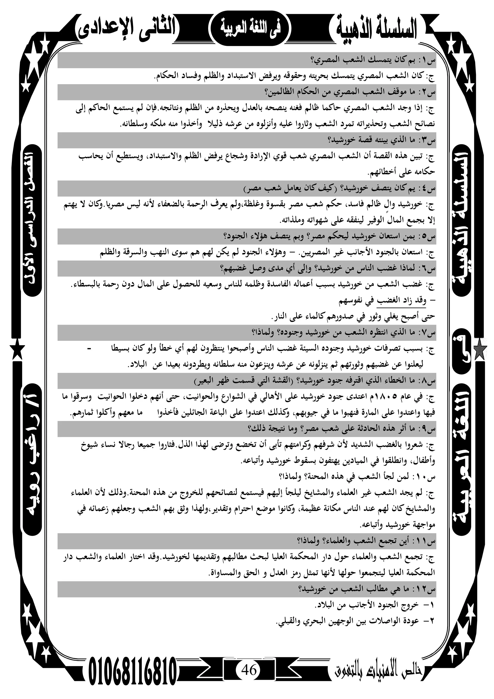 46
‫س‬١:‫ﺑ‬‫اﻟﻤﺼﺮي؟‬ ‫اﻟﺸﻌﺐ‬ ‫ﻳﺘﻤﺴﻚ‬ ‫ﻛﺎن‬‫ﻢ‬
.‫اﻟﺤﻜﺎم‬ ‫وﻓﺴﺎد‬ ‫واﻟﻈﻠﻢ‬ ‫اﻻﺳﺘﺒﺪاد‬ ‫وﻳﺮﻓﺾ‬ ‫وﺣﻘﻮﻗﻪ‬ ‫ﺑﺤﺮﻳﺘﻪ‬ ‫ﻳﺘﻤﺴﻚ‬ ‫اﻟﻤﺼﺮي‬ ‫اﻟﺸﻌﺐ‬ ‫ﻛﺎن‬:‫ج‬
‫س‬٢‫ﻣﻮ‬ ‫ﻣﺎ‬ :‫اﻟﻈﺎﻟﻤﻴﻦ؟‬ ‫اﻟﺤﻜﺎم‬ ‫ﻣﻦ‬ ‫اﻟﻤﺼﺮي‬ ‫اﻟﺸﻌﺐ‬ ‫ﻗﻒ‬
‫إﻟﻰ‬ ‫اﻟﺤﺎﻛﻢ‬ ‫ﻳﺴﺘﻤﻊ‬ ‫ﻟﻢ‬ ‫وﻧﺘﺎﺋﺠﻪ.ﻓﺈن‬ ‫اﻟﻈﻠﻢ‬ ‫ﻣﻦ‬ ‫وﻳﺤﺬرﻩ‬ ‫ﺑﺎﻟﻌﺪل‬ ‫ﻳﻨﺼﺤﻪ‬ ‫ﻓﻐﻨﻪ‬ ‫ﻇﺎﻟﻢ‬ ‫ﺣﺎﻛﻤﺎ‬ ‫اﻟﻤﺼﺮي‬ ‫اﻟﺸﻌﺐ‬ ‫وﺟﺪ‬ ‫إذا‬ :‫ج‬
.‫وﺳﻠﻄﺎﻧﻪ‬ ‫ﻣﻠﻜﻪ‬ ‫ﻣﻨﻪ‬ ‫وأﺧﺬوا‬ ‫ذﻟﻴﻼ‬ ‫ﻋﺮﺷﻪ‬ ‫ﻣﻦ‬ ‫ﻟﻮﻩ‬‫ﺰ‬‫وأﻧ‬ ‫ﻋﻠﻴﻪ‬ ‫وﺛﺎروا‬ ‫اﻟﺸﻌﺐ‬ ‫ﺗﻤﺮد‬ ‫وﺗﺤﺬﻳﺮاﺗﻪ‬ ‫اﻟﺸﻌﺐ‬ ‫ﻧﺼﺎﺋﺢ‬
‫س‬٣‫ﺑﻴﻨ‬ ‫اﻟﺬي‬ ‫ﻣﺎ‬ :‫ﺘ‬‫ﺧﻮرﺷ‬ ‫ﻗﺼﺔ‬ ‫ﻪ‬‫ﻴﺪ؟‬
‫ﻳﺤﺎﺳﺐ‬ ‫أن‬ ‫وﻳﺴﺘﻄﻴﻊ‬ ،‫واﻻﺳﺘﺒﺪاد‬ ‫اﻟﻈﻠﻢ‬ ‫ﻳﺮﻓﺾ‬ ‫وﺷﺠﺎع‬ ‫اﻹرادة‬ ‫ﻗﻮي‬ ‫ﺷﻌﺐ‬ ‫اﻟﻤﺼﺮي‬ ‫اﻟﺸﻌﺐ‬ ‫أن‬ ‫اﻟﻘﺼﺔ‬ ‫ﻫﺬﻩ‬ ‫ﺗﺒﻴﻦ‬ :‫ج‬
.‫أﺧﻄﺎﺋﻬﻢ‬ ‫ﻋﻠﻰ‬ ‫ﺣﻜﺎﻣﻪ‬
‫س‬٤(‫ﻣﺼﺮ‬ ‫ﺷﻌﺐ‬ ‫ﻳﻌﺎﻣﻞ‬ ‫ﻛﺎن‬‫)ﻛﻴﻒ‬ ‫ﺧﻮرﺷﻴﺪ؟‬ ‫ﻳﺘﺼﻒ‬ ‫ﻛﺎن‬‫ﻳﻢ‬ :
‫ﻣﺼﺮﻳﺎ‬ ‫ﻟﻴﺲ‬ ‫ﻷﻧﻪ‬ ‫ﺑﺎﻟﻀﻌﻔﺎء‬ ‫اﻟﺮﺣﻤﺔ‬ ‫ﻳﻌﺮف‬ ‫وﻏﻠﻈﺔ،وﻟﻢ‬ ‫ﺑﻘﺴﻮة‬ ‫ﻣﺼﺮ‬ ‫ﺷﻌﺐ‬ ‫ﺣﻜﻢ‬ ،‫ﻓﺎﺳﺪ‬ ‫ﻇﺎﻟﻢ‬ ٍ‫وال‬ ‫ﺧﻮرﺷﻴﺪ‬ :‫ج‬‫ﻳﻬﺘﻢ‬ ‫ﻻ‬ ‫ﻛﺎن‬‫.و‬
.‫وﻣﻠﺬاﺗﻪ‬ ‫ﺷﻬﻮاﺗﻪ‬ ‫ﻋﻠﻰ‬ ‫ﻟﻴﻨﻔﻘﻪ‬ ‫اﻟﻮﻓﻴﺮ‬ ‫اﻟﻤﺎل‬ ‫ﺑﺠﻤﻊ‬ ‫إﻻ‬
‫س‬٥‫اﻟﺠﻨﻮد؟‬ ‫ﻫﺆﻻء‬ ‫ﻳﺘﺼﻒ‬ ‫وﺑﻢ‬ ‫ﻣﺼﺮ؟‬ ‫ﻟﻴﺤﻜﻢ‬ ‫ﺧﻮرﺷﻴﺪ‬ ‫اﺳﺘﻌﺎن‬ ‫ﺑﻤﻦ‬ :
.‫اﻟﻤﺼﺮﻳﻴﻦ‬ ‫ﻏﻴﺮ‬ ‫اﻷﺟﺎﻧﺐ‬ ‫ﺑﺎﻟﺠﻨﻮد‬ ‫اﺳﺘﻌﺎن‬ :‫ج‬-‫واﻟﻈﻠﻢ‬ ‫واﻟﺴﺮﻗﺔ‬ ‫اﻟﻨﻬﺐ‬ ‫ﺳﻮى‬ ‫ﻫﻢ‬ ‫ﻟﻬﻢ‬ ‫ﻳﻜﻦ‬ ‫ﻟﻢ‬ ‫اﻟﺠﻨﻮد‬ ‫وﻫﺆﻻء‬
‫س‬٦‫ﻣﺪى‬ ‫أي‬ ‫وإﻟﻰ‬ ‫ﺧﻮرﺷﻴﺪ؟‬ ‫ﻣﻦ‬ ‫اﻟﻨﺎس‬ ‫ﻏﻀﺐ‬ ‫ﻟﻤﺎذا‬ :‫ﻏﻀﺒﻬﻢ؟‬ ‫وﺻﻞ‬
.‫ﺑﺎﻟﺒﺴﻄﺎء‬ ‫رﺣﻤﺔ‬ ‫دون‬ ‫اﻟﻤﺎل‬ ‫ﻋﻠﻰ‬ ‫ﻟﻠﺤﺼﻮل‬ ‫وﺳﻌﻴﻪ‬ ‫ﻟﻠﻨﺎس‬ ‫وﻇﻠﻤﻪ‬ ‫اﻟﻔﺎﺳﺪة‬ ‫أﻋﻤﺎﻟﻪ‬ ‫ﺑﺴﺒﺐ‬ ‫ﺧﻮرﺷﻴﺪ‬ ‫ﻣﻦ‬ ‫اﻟﺸﻌﺐ‬ ‫ﻏﻀﺐ‬ :‫ج‬
-‫اﻟﻐﻀﺐ‬ ‫زاد‬ ‫وﻗﺪ‬‫ﻧﻔﻮﺳﻬﻢ‬ ‫ﻓﻲ‬
.‫اﻟﻨﺎر‬ ‫ﻋﻠﻰ‬ ‫ﻛﺎﻟﻤﺎء‬‫ﺻﺪورﻫﻢ‬ ‫ﻓﻲ‬ ‫وﺛﻮر‬ ‫ﻳﻐﻠﻲ‬ ‫أﺻﺒﺢ‬ ‫ﺣﺘﻰ‬
‫س‬٧‫وﻟﻤﺎذا؟‬ ‫وﺟﻨﻮدﻩ؟‬ ‫ﺧﻮرﺷﻴﺪ‬ ‫ﻣﻦ‬ ‫اﻟﺸﻌﺐ‬ ‫اﻧﺘﻈﺮﻩ‬ ‫اﻟﺬي‬ ‫ﻣﺎ‬ :
‫ﺧﻮرﺷﻴﺪ‬ ‫ﺗﺼﺮﻓﺎت‬ ‫ﺑﺴﺒﺐ‬ :‫ج‬‫ﺑﺴﻴﻄﺎ‬ ‫ﻛﺎن‬‫وﻟﻮ‬ ‫ﺧﻄﺄ‬ ‫أي‬ ‫ﻟﻬﻢ‬ ‫ﻳﻨﺘﻈﺮون‬ ‫وأﺻﺒﺤﻮا‬ ‫اﻟﻨﺎس‬ ‫ﻏﻀﺐ‬ ‫اﻟﺴﻴﺌﺔ‬ ‫وﺟﻨﻮدﻩ‬-
.‫اﻟﺒﻼد‬ ‫ﻋﻦ‬ ‫ﺑﻌﻴﺪا‬ ‫وﻳﻄﺮدوﻧﻪ‬ ‫ﺳﻠﻄﺎﻧﻪ‬ ‫ﻣﻨﻪ‬ ‫وﻳﻨﺰﻋﻮن‬ ‫ﻋﺮﺷﻪ‬ ‫ﻋﻦ‬ ‫ﻟﻮﻧﻪ‬‫ﺰ‬‫ﻳﻨ‬ ‫ﺛﻢ‬ ‫وﺛﻮرﺗﻬﻢ‬ ‫ﻏﻀﺒﻬﻢ‬ ‫ﻋﻦ‬ ‫ﻟﻴﻌﻠﻨﻮا‬
‫س‬٨(‫اﻟﺒﻌﻴﺮ‬ ‫ﻇﻬﺮ‬ ‫ﻗﺴﻤﺖ‬ ‫اﻟﺘﻲ‬ ‫)اﻟﻘﺸﺔ‬ ‫ﺧﻮرﺷﻴﺪ؟‬ ‫ﺟﻨﻮد‬ ‫اﻗﺘﺮﻓﻪ‬ ‫اﻟﺬي‬ ‫اﻟﺨﻄﺎء‬ ‫ﻣﺎ‬ :
‫ﻋﺎم‬ ‫ﻓﻲ‬ :‫ج‬١٨٠٥‫اﻋﺘ‬ ‫م‬‫اﻟﺤﻮاﻧﻴﺖ‬ ‫دﺧﻠﻮا‬ ‫أﻧﻬﻢ‬ ‫ﺣﺘﻰ‬ ،‫واﻟﺤﻮاﻧﻴﺖ‬ ‫ع‬‫اﻟﺸﻮار‬ ‫ﻓﻲ‬ ‫اﻷﻫﺎﻟﻲ‬ ‫ﻋﻠﻰ‬ ‫ﺧﻮرﺷﻴﺪ‬ ‫ﺟﻨﻮد‬ ‫ﺪى‬‫ﻣﺎ‬ ‫وﺳﺮﻗﻮا‬
‫ﻓﺄﺧﺬوا‬ ‫اﻟﺠﺎﺋﻠﻴﻦ‬ ‫اﻟﺒﺎﻋﺔ‬ ‫ﻋﻠﻰ‬ ‫اﻋﺘﺪوا‬ ‫ﻛﺬﻟﻚ‬‫و‬ ،‫ﺟﻴﻮﺑﻬﻢ‬ ‫ﻓﻲ‬ ‫ﻣﺎ‬ ‫ﻓﻨﻬﺒﻮا‬ ‫اﻟﻤﺎرة‬ ‫ﻋﻠﻰ‬ ‫واﻋﺘﺪوا‬ ‫ﻓﻴﻬﺎ‬.‫ﺛﻤﺎرﻫﻢ‬ ‫وأﻛﻠﻮا‬ ‫ﻣﻌﻬﻢ‬ ‫ﻣﺎ‬
‫س‬٩‫ذﻟﻚ؟‬ ‫ﻧﺘﻴﺠﺔ‬ ‫وﻣﺎ‬ ‫ﻣﺼﺮ؟‬ ‫ﺷﻌﺐ‬ ‫ﻋﻠﻰ‬ ‫اﻟﺤﺎدﺛﺔ‬ ‫ﻫﺬﻩ‬ ‫أﺛﺮ‬ ‫ﻣﺎ‬ :
‫ﺷﻌﺮوا‬ :‫ج‬‫ﺷﻴﻮخ‬ ‫ﻧﺴﺎء‬ ‫رﺟﺎﻻ‬ ‫ﺟﻤﻴﻌﺎ‬ ‫اﻟﺬل.ﻓﺜﺎروا‬ ‫ﻟﻬﺬا‬ ‫وﺗﺮﺿﻰ‬ ‫ﺗﺨﻀﻊ‬ ‫أن‬ ‫ﺗﺄﺑﻰ‬ ‫ﻛﺮاﻣﺘﻬﻢ‬‫و‬ ‫ﺷﺮﻓﻬﻢ‬ ‫ﻷن‬ ‫اﻟﺸﺪﻳﺪ‬ ‫ﺑﺎﻟﻐﻀﺐ‬
.‫وأﺗﺒﺎﻋﻪ‬ ‫ﺧﻮرﺷﻴﺪ‬ ‫ﺑﺴﻘﻮط‬ ‫ﻳﻬﺘﻔﻮن‬ ‫اﻟﻤﻴﺎدﻳﻦ‬ ‫ﻓﻲ‬ ‫واﻧﻄﻠﻘﻮا‬ ،‫وأﻃﻔﺎل‬
‫س‬١٠‫وﻟﻤﺎذا؟‬ ‫اﻟﻤﺤﻨﺔ؟‬ ‫ﻫﺬﻩ‬ ‫ﻓﻲ‬ ‫اﻟﺸﻌﺐ‬ ‫ﻟﺠﺄ‬ ‫ﻟﻤﻦ‬ :
‫ﻟﻨﺼﺎﺋﺤﻬﻢ‬ ‫ﻓﻴﺴﺘﻤﻊ‬ ‫إﻟﻴﻬﻢ‬ ‫ﻟﻴﻠﺠﺄ‬ ‫واﻟﻤﺸﺎﻳﺦ‬ ‫اﻟﻌﻠﻤﺎء‬ ‫ﻏﻴﺮ‬ ‫اﻟﺸﻌﺐ‬ ‫ﻳﺠﺪ‬ ‫ﻟﻢ‬ :‫ج‬‫اﻟﻌﻠﻤﺎء‬ ‫ﻷن‬ ‫اﻟﻤﺤﻨﺔ.وذﻟﻚ‬ ‫ﻫﺬﻩ‬ ‫ﻣﻦ‬ ‫ﻟﻠﺨﺮوج‬
‫وﺗﻘﺪﻳﺮ،وﻟﻬﺬا‬ ‫ام‬‫ﺮ‬‫اﺣﺘ‬ ‫ﻣﻮﺿﻊ‬ ‫ﻛﺎﻧﻮا‬‫و‬ ،‫ﻋﻈﻴﻤﺔ‬ ‫ﻣﻜﺎﻧﺔ‬ ‫اﻟﻨﺎس‬ ‫ﻋﻨﺪ‬ ‫ﻟﻬﻢ‬ ‫ﻛﺎن‬‫واﻟﻤﺸﺎﻳﺦ‬‫ﻓﻲ‬ ‫زﻋﻤﺎﺋﻪ‬ ‫وﺟﻌﻠﻬﻢ‬ ‫اﻟﺸﻌﺐ‬ ‫ﺑﻬﻢ‬ ‫وﺛﻖ‬
.‫وأﺗﺒﺎﻋﻪ‬ ‫ﺧﻮرﺷﻴﺪ‬ ‫ﻣﻮاﺟﻬﺔ‬
‫س‬١١‫وﻟﻤﺎذا؟‬ ‫واﻟﻌﻠﻤﺎء؟‬ ‫اﻟﺸﻌﺐ‬ ‫ﺗﺠﻤﻊ‬ ‫أﻳﻦ‬ :
‫ﻣﻄﺎ‬ ‫ﻟﺒﺤﺚ‬ ‫اﻟﻌﻠﻴﺎ‬ ‫اﻟﻤﺤﻜﻤﺔ‬ ‫دار‬ ‫ﺣﻮل‬ ‫واﻟﻌﻠﻤﺎء‬ ‫اﻟﺸﻌﺐ‬ ‫ﺗﺠﻤﻊ‬ :‫ج‬‫دار‬ ‫واﻟﺸﻌﺐ‬ ‫اﻟﻌﻠﻤﺎء‬ ‫اﺧﺘﺎر‬ ‫ﻟﺨﻮرﺷﻴﺪ.وﻗﺪ‬ ‫وﺗﻘﺪﻳﻤﻬﺎ‬ ‫ﻟﺒﻬﻢ‬
.‫واﻟﻤﺴﺎواة‬ ‫اﻟﺤﻖ‬ ‫و‬ ‫اﻟﻌﺪل‬ ‫رﻣﺰ‬ ‫ﺗﻤﺜﻞ‬ ‫ﻷﻧﻬﺎ‬ ‫ﺣﻮﻟﻬﺎ‬ ‫ﻟﻴﺘﺠﻤﻌﻮا‬ ‫اﻟﻌﻠﻴﺎ‬ ‫اﻟﻤﺤﻜﻤﺔ‬
‫س‬١٢‫ﺧﻮرﺷﻴﺪ؟‬ ‫ﻣﻦ‬ ‫اﻟﺸﻌﺐ‬ ‫ﻣﻄﺎﻟﺐ‬ ‫ﻫﻲ‬ ‫ﻣﺎ‬ :
١-.‫اﻟﺒﻼد‬ ‫ﻣﻦ‬ ‫اﻷﺟﺎﻧﺐ‬ ‫اﻟﺠﻨﻮد‬ ‫ﺧﺮوج‬
٢-.‫واﻟﻘﺒﻠﻲ‬ ‫اﻟﺒﺤﺮي‬ ‫اﻟﻮﺟﻬﻴﻦ‬ ‫ﺑﻴﻦ‬ ‫اﻟﻮاﺻﻼت‬ ‫ﻋﻮدة‬
 