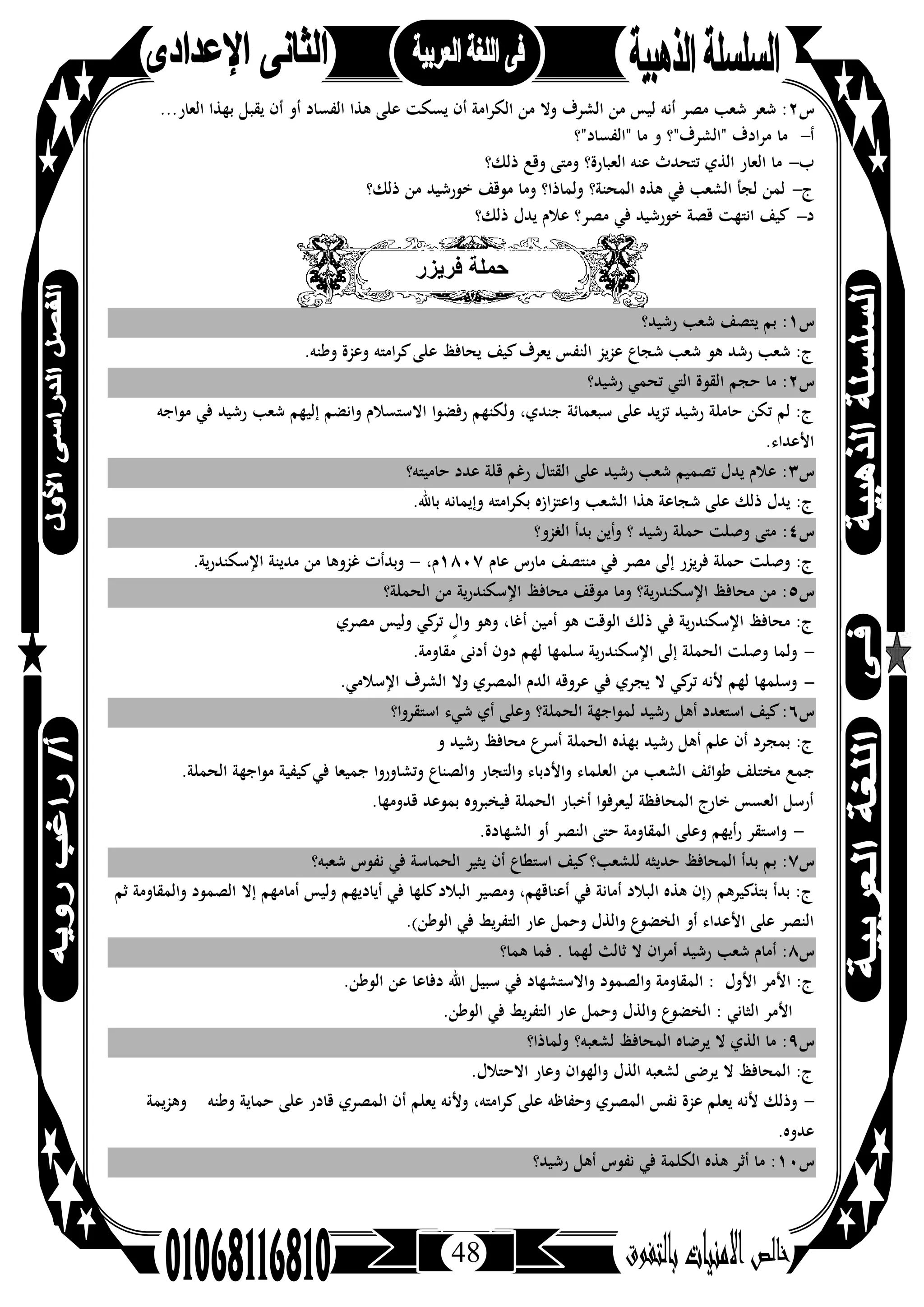 48
‫س‬٢...‫اﻟﻌﺎر‬ ‫ﺑﻬﺬا‬ ‫ﻳﻘﺒﻞ‬ ‫أن‬ ‫أو‬ ‫اﻟﻔﺴﺎد‬ ‫ﻫﺬا‬ ‫ﻋﻠﻰ‬ ‫ﻳﺴﻜﺖ‬ ‫أن‬ ‫اﻟﻜﺮاﻣﺔ‬ ‫ﻣﻦ‬ ‫وﻻ‬ ‫اﻟﺸﺮف‬ ‫ﻣﻦ‬ ‫ﻟﻴﺲ‬ ‫أﻧﻪ‬ ‫ﻣﺼﺮ‬ ‫ﺷﻌﺐ‬ ‫ﺷﻌﺮ‬ :
‫أ‬-‫"اﻟﻔﺴﺎد"؟‬ ‫ﻣﺎ‬ ‫و‬ ‫"اﻟﺸﺮف"؟‬ ‫ﻣﺮادف‬ ‫ﻣﺎ‬
‫ب‬-‫ﺗﺘﺤ‬ ‫اﻟﺬي‬ ‫اﻟﻌﺎر‬ ‫ﻣﺎ‬‫ذﻟﻚ؟‬ ‫وﻗﻊ‬ ‫وﻣﺘﻰ‬ ‫اﻟﻌﺒﺎرة؟‬ ‫ﻋﻨﻪ‬ ‫ﺪث‬
‫ج‬-‫ذﻟﻚ؟‬ ‫ﻣﻦ‬ ‫ﺧﻮرﺷﻴﺪ‬ ‫ﻣﻮﻗﻒ‬ ‫وﻣﺎ‬ ‫وﻟﻤﺎذا؟‬ ‫اﻟﻤﺤﻨﺔ؟‬ ‫ﻫﺬﻩ‬ ‫ﻓﻲ‬ ‫اﻟﺸﻌﺐ‬ ‫ﻟﺠﺄ‬ ‫ﻟﻤﻦ‬
‫د‬-‫ذﻟﻚ؟‬ ‫ﻳﺪل‬ ‫ﻋﻼم‬ ‫ﻣﺼﺮ؟‬ ‫ﻓﻲ‬ ‫ﺧﻮرﺷﻴﺪ‬ ‫ﻗﺼﺔ‬ ‫اﻧﺘﻬﺖ‬ ‫ﻛﻴﻒ‬
‫ﻓرﯾزر‬ ‫ﺣﻣﻠﺔ‬
‫س‬١‫رﺷﻴﺪ؟‬ ‫ﺷﻌﺐ‬ ‫ﻳﺘﺼﻒ‬ ‫ﺑﻢ‬ :
.‫وﻃﻨﻪ‬ ‫وﻋﺰة‬ ‫اﻣﺘﻪ‬‫ﺮ‬‫ﻛ‬‫ﻋﻠﻰ‬ ‫ﻳﺤﺎﻓﻆ‬ ‫ﻛﻴﻒ‬‫ﻳﻌﺮف‬ ‫اﻟﻨﻔﺲ‬ ‫ﻋﺰﻳﺰ‬ ‫ﺷﺠﺎع‬ ‫ﺷﻌﺐ‬ ‫ﻫﻮ‬ ‫رﺷﺪ‬ ‫ﺷﻌﺐ‬ :‫ج‬
‫س‬٢‫ﺣﺠ‬ ‫ﻣﺎ‬ :‫رﺷﻴﺪ؟‬ ‫ﺗﺤﻤﻲ‬ ‫اﻟﺘﻲ‬ ‫اﻟﻘﻮة‬ ‫ﻢ‬
‫ﻣﻮاﺟﻪ‬ ‫ﻓﻲ‬ ‫رﺷﻴﺪ‬ ‫ﺷﻌﺐ‬ ‫إﻟﻴﻬﻢ‬ ‫واﻧﻀﻢ‬ ‫اﻻﺳﺘﺴﻼم‬ ‫رﻓﻀﻮا‬ ‫وﻟﻜﻨﻬﻢ‬ ،‫ﺟﻨﺪي‬ ‫ﺳﺒﻌﻤﺎﺋﺔ‬ ‫ﻋﻠﻰ‬ ‫ﺗﺰﻳﺪ‬ ‫رﺷﻴﺪ‬ ‫ﺣﺎﻣﻠﺔ‬ ‫ﺗﻜﻦ‬ ‫ﻟﻢ‬ :‫ج‬
.‫اﻷﻋﺪاء‬
‫س‬٣‫ﺣﺎﻣﻴﺘﻪ؟‬ ‫ﻋﺪد‬ ‫ﻗﻠﺔ‬ ‫رﻏﻢ‬ ‫اﻟﻘﺘﺎل‬ ‫ﻋﻠﻰ‬ ‫رﺷﻴﺪ‬ ‫ﺷﻌﺐ‬ ‫ﺗﺼﻤﻴﻢ‬ ‫ﻳﺪل‬ ‫ﻋﻼم‬ :
.‫ﺑﺎﷲ‬ ‫وإﻳﻤﺎﻧﻪ‬ ‫اﻣﺘﻪ‬‫ﺮ‬‫ﺑﻜ‬ ‫واﻋﺘﺰازﻩ‬ ‫اﻟﺸﻌﺐ‬ ‫ﻫﺬا‬ ‫ﺷﺠﺎﻋﺔ‬ ‫ﻋﻠﻰ‬ ‫ذﻟﻚ‬ ‫ﻳﺪل‬ :‫ج‬
‫س‬٤:‫اﻟﻐﺰو؟‬ ‫ﺑﺪأ‬ ‫وأﻳﻦ‬ ‫؟‬ ‫رﺷﻴﺪ‬ ‫ﺣﻤﻠﺔ‬ ‫وﺻﻠﺖ‬ ‫ﻣﺘﻰ‬
‫ﻋﺎم‬ ‫ﻣﺎرس‬ ‫ﻣﻨﺘﺼﻒ‬ ‫ﻓﻲ‬ ‫ﻣﺼﺮ‬ ‫إﻟﻰ‬ ‫ﻓﺮﻳﺰر‬ ‫ﺣﻤﻠﺔ‬ ‫وﺻﻠﺖ‬ :‫ج‬١٨٠٧،‫م‬-.‫اﻹﺳﻜﻨﺪرﻳﺔ‬ ‫ﻣﺪﻳﻨﺔ‬ ‫ﻣﻦ‬ ‫ﻏﺰوﻫﺎ‬ ‫وﺑﺪأت‬
‫س‬٥‫اﻟﺤﻤﻠﺔ؟‬ ‫ﻣﻦ‬ ‫اﻹﺳﻜﻨﺪرﻳﺔ‬ ‫ﻣﺤﺎﻓﻆ‬ ‫ﻣﻮﻗﻒ‬ ‫وﻣﺎ‬ ‫اﻹﺳﻜﻨﺪرﻳﺔ؟‬ ‫ﻣﺤﺎﻓﻆ‬ ‫ﻣﻦ‬ :
‫ﻣﺼﺮي‬ ‫وﻟﻴﺲ‬ ‫ﻛﻲ‬‫ﺗﺮ‬ ٍ‫وال‬ ‫وﻫﻮ‬ ،‫أﻏﺎ‬ ‫أﻣﻴﻦ‬ ‫ﻫﻮ‬ ‫اﻟﻮﻗﺖ‬ ‫ذﻟﻚ‬ ‫ﻓﻲ‬ ‫ﻳﺔ‬‫ر‬‫اﻹﺳﻜﻨﺪ‬ ‫ﻣﺤﺎﻓﻆ‬ :‫ج‬
-.‫ﻣﻘﺎوﻣﺔ‬ ‫أدﻧﻰ‬ ‫دون‬ ‫ﻟﻬﻢ‬ ‫ﺳﻠﻤﻬﺎ‬ ‫ﻳﺔ‬‫ر‬‫اﻹﺳﻜﻨﺪ‬ ‫إﻟﻰ‬ ‫اﻟﺤﻤﻠﺔ‬ ‫وﺻﻠﺖ‬ ‫وﻟﻤﺎ‬
-.‫اﻹﺳﻼﻣﻲ‬ ‫اﻟﺸﺮف‬ ‫وﻻ‬ ‫اﻟﻤﺼﺮي‬ ‫اﻟﺪم‬ ‫ﻋﺮوﻗﻪ‬ ‫ﻓﻲ‬ ‫ﻳﺠﺮي‬ ‫ﻻ‬ ‫ﻛﻲ‬‫ﺗﺮ‬ ‫ﻷﻧﻪ‬ ‫ﻟﻬﻢ‬ ‫وﺳﻠﻤﻬﺎ‬
‫س‬٦‫اﺳﺘﻘﺮوا؟‬ ‫ﺷﻲء‬ ‫أي‬ ‫وﻋﻠﻰ‬ ‫اﻟﺤﻤﻠﺔ؟‬ ‫ﻟﻤﻮاﺟﻬﺔ‬ ‫رﺷﻴﺪ‬ ‫أﻫﻞ‬ ‫اﺳﺘﻌﺪد‬ ‫ﻛﻴﻒ‬:
‫و‬ ‫رﺷﻴﺪ‬ ‫ﻣﺤﺎﻓﻆ‬ ‫أﺳﺮع‬ ‫اﻟﺤﻤﻠﺔ‬ ‫ﺑﻬﺬﻩ‬ ‫رﺷﻴﺪ‬ ‫أﻫﻞ‬ ‫ﻋﻠﻢ‬ ‫أن‬ ‫ﺑﻤﺠﺮد‬ :‫ج‬
‫ﻣﺨﺘ‬ ‫ﺟﻤﻊ‬.‫اﻟﺤﻤﻠﺔ‬ ‫ﻣﻮاﺟﻬﺔ‬ ‫ﻛﻴﻔﻴﺔ‬‫ﻓﻲ‬ ‫ﺟﻤﻴﻌﺎ‬ ‫وﺗﺸﺎوروا‬ ‫واﻟﺼﻨﺎع‬ ‫واﻟﺘﺠﺎر‬ ‫واﻷدﺑﺎء‬ ‫اﻟﻌﻠﻤﺎء‬ ‫ﻣﻦ‬ ‫اﻟﺸﻌﺐ‬ ‫ﻃﻮاﺋﻒ‬ ‫ﻠﻒ‬
.‫ﻗﺪوﻣﻬﺎ‬ ‫ﺑﻤﻮﻋﺪ‬ ‫ﻓﻴﺨﺒﺮوﻩ‬ ‫اﻟﺤﻤﻠﺔ‬ ‫أﺧﺒﺎر‬ ‫ﻟﻴﻌﺮﻓﻮا‬ ‫اﻟﻤﺤﺎﻓﻈﺔ‬ ‫ﺧﺎرج‬ ‫اﻟﻌﺴﺲ‬ ‫أرﺳﻞ‬
-.‫اﻟﺸﻬﺎدة‬ ‫أو‬ ‫اﻟﻨﺼﺮ‬ ‫ﺣﺘﻰ‬ ‫اﻟﻤﻘﺎوﻣﺔ‬ ‫وﻋﻠﻰ‬ ‫أﻳﻬﻢ‬‫ر‬ ‫واﺳﺘﻘﺮ‬
‫س‬٧‫أن‬ ‫اﺳﺘﻄﺎع‬ ‫ﻛﻴﻒ‬‫ﻟﻠﺸﻌﺐ؟‬ ‫ﺣﺪﻳﺜﻪ‬ ‫اﻟﻤﺤﺎﻓﻆ‬ ‫ﺑﺪأ‬ ‫ﺑﻢ‬ :‫ﺷﻌﺒﻪ؟‬ ‫ﻧﻔﻮس‬ ‫ﻓﻲ‬ ‫اﻟﺤﻤﺎﺳﺔ‬ ‫ﻳﺜﻴﺮ‬
‫ﺛﻢ‬ ‫واﻟﻤﻘﺎوﻣﺔ‬ ‫اﻟﺼﻤﻮد‬ ‫إﻻ‬ ‫أﻣﺎﻣﻬﻢ‬ ‫وﻟﻴﺲ‬ ‫أﻳﺎدﻳﻬﻢ‬ ‫ﻓﻲ‬ ‫ﻛﻠﻬﺎ‬‫اﻟﺒﻼد‬ ‫وﻣﺼﻴﺮ‬ ،‫أﻋﻨﺎﻗﻬﻢ‬ ‫ﻓﻲ‬ ‫أﻣﺎﻧﺔ‬ ‫اﻟﺒﻼد‬ ‫ﻫﺬﻩ‬ ‫)إن‬ ‫ﺑﺘﺬﻛﻴﺮﻫﻢ‬ ‫ﺑﺪأ‬ :‫ج‬
.(‫اﻟﻮﻃﻦ‬ ‫ﻓﻲ‬ ‫اﻟﺘﻔﺮﻳﻂ‬ ‫ﻋﺎر‬ ‫وﺣﻤﻞ‬ ‫واﻟﺬل‬ ‫اﻟﺨﻀﻮع‬ ‫أو‬ ‫اﻷﻋﺪاء‬ ‫ﻋﻠﻰ‬ ‫اﻟﻨﺼﺮ‬
‫س‬٨‫ﻫﻤﺎ؟‬ ‫ﻓﻤﺎ‬ . ‫ﻟﻬﻤﺎ‬ ‫ﺛﺎﻟﺚ‬ ‫ﻻ‬ ‫أﻣﺮان‬ ‫رﺷﻴﺪ‬ ‫ﺷﻌﺐ‬ ‫أﻣﺎم‬ :
‫ا‬ :‫ج‬.‫اﻟﻮﻃﻦ‬ ‫ﻋﻦ‬ ‫دﻓﺎﻋﺎ‬ ‫اﷲ‬ ‫ﺳﺒﻴﻞ‬ ‫ﻓﻲ‬ ‫واﻻﺳﺘﺸﻬﺎد‬ ‫واﻟﺼﻤﻮد‬ ‫اﻟﻤﻘﺎوﻣﺔ‬ : ‫اﻷول‬ ‫ﻷﻣﺮ‬
.‫اﻟﻮﻃﻦ‬ ‫ﻓﻲ‬ ‫اﻟﺘﻔﺮﻳﻂ‬ ‫ﻋﺎر‬ ‫وﺣﻤﻞ‬ ‫واﻟﺬل‬ ‫اﻟﺨﻀﻮع‬ : ‫اﻟﺜﺎﻧﻲ‬ ‫اﻷﻣﺮ‬
‫س‬٩‫وﻟﻤﺎذا؟‬ ‫ﻟﺸﻌﺒﻪ؟‬ ‫اﻟﻤﺤﺎﻓﻆ‬ ‫ﻳﺮﺿﺎﻩ‬ ‫ﻻ‬ ‫اﻟﺬي‬ ‫ﻣﺎ‬ :
.‫اﻻﺣﺘﻼل‬ ‫وﻋﺎر‬ ‫واﻟﻬﻮان‬ ‫اﻟﺬل‬ ‫ﻟﺸﻌﺒﻪ‬ ‫ﻳﺮﺿﻰ‬ ‫ﻻ‬ ‫اﻟﻤﺤﺎﻓﻆ‬ :‫ج‬
-‫اﻟﻤﺼ‬ ‫ﻧﻔﺲ‬ ‫ﻋﺰة‬ ‫ﻳﻌﻠﻢ‬ ‫ﻷﻧﻪ‬ ‫وذﻟﻚ‬‫وﻃﻨﻪ‬ ‫ﺣﻤﺎﻳﺔ‬ ‫ﻋﻠﻰ‬ ‫ﻗﺎدر‬ ‫اﻟﻤﺼﺮي‬ ‫أن‬ ‫ﻳﻌﻠﻢ‬ ‫وﻷﻧﻪ‬ ،‫اﻣﺘﻪ‬‫ﺮ‬‫ﻛ‬‫ﻋﻠﻰ‬ ‫وﺣﻔﺎﻇﻪ‬ ‫ﺮي‬‫وﻫﺰﻳﻤﺔ‬
.‫ﻋﺪوﻩ‬
‫س‬١٠‫رﺷﻴﺪ؟‬ ‫أﻫﻞ‬ ‫ﻧﻔﻮس‬ ‫ﻓﻲ‬ ‫اﻟﻜﻠﻤﺔ‬ ‫ﻫﺬﻩ‬ ‫أﺛﺮ‬ ‫ﻣﺎ‬ :
 