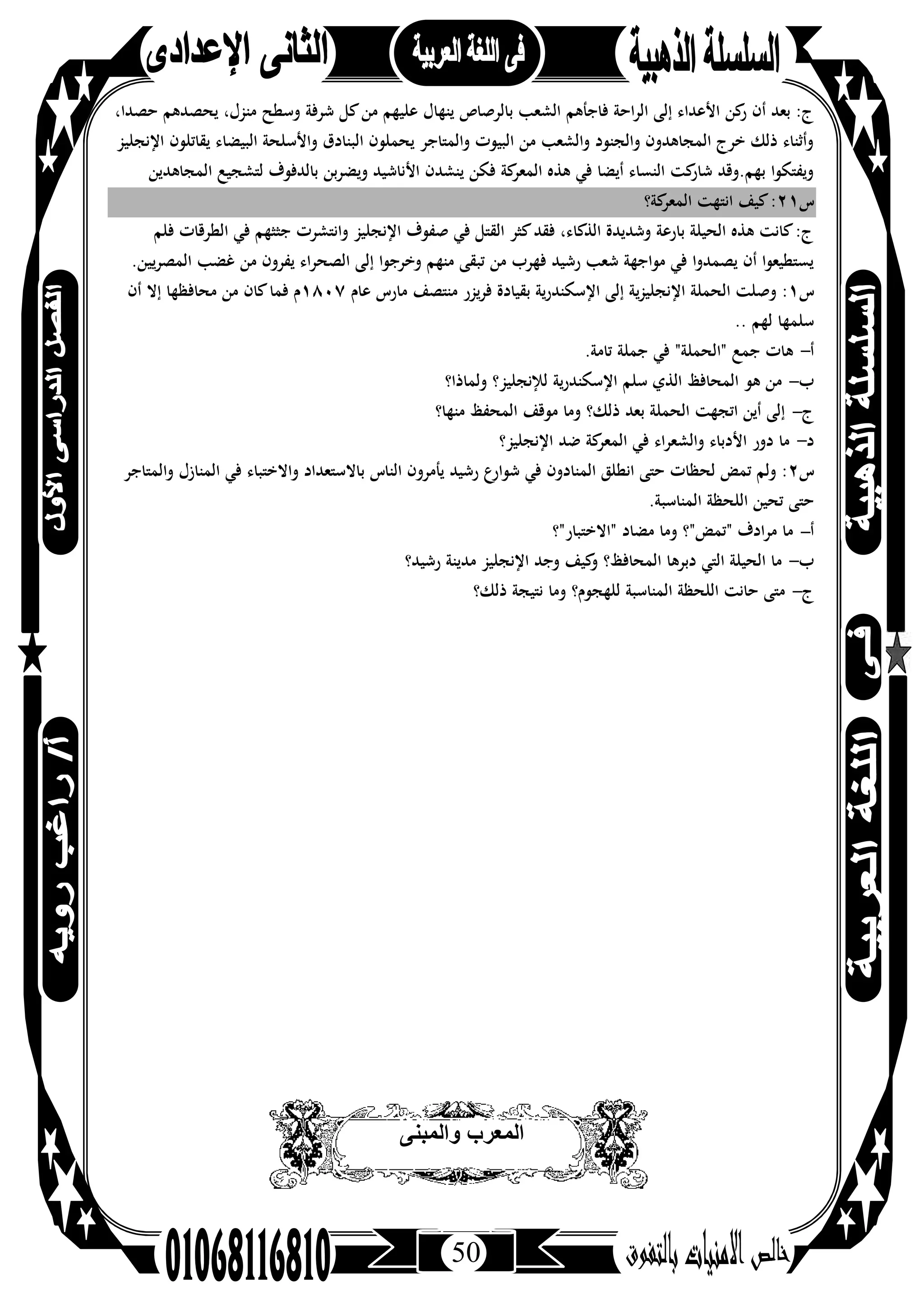 50
‫اﻟﺸﻌ‬ ‫ﻓﺎﺟﺄﻫﻢ‬ ‫اﺣﺔ‬‫ﺮ‬‫اﻟ‬ ‫إﻟﻰ‬ ‫اﻷﻋﺪاء‬ ‫ﻛﻦ‬‫ر‬ ‫أن‬ ‫ﺑﻌﺪ‬ :‫ج‬،‫ﺣﺼﺪا‬ ‫ﻳﺤﺼﺪﻫﻢ‬ ،‫ﻣﻨﺰل‬ ‫وﺳﻄﺢ‬ ‫ﺷﺮﻓﺔ‬ ‫ﻛﻞ‬‫ﻣﻦ‬ ‫ﻋﻠﻴﻬﻢ‬ ‫ﻳﻨﻬﺎل‬ ‫ﺑﺎﻟﺮﺻﺎص‬ ‫ﺐ‬
‫اﻹﻧﺠﻠﻴﺰ‬ ‫ﻳﻘﺎﺗﻠﻮن‬ ‫اﻟﺒﻴﻀﺎء‬ ‫واﻷﺳﻠﺤﺔ‬ ‫اﻟﺒﻨﺎدق‬ ‫ﻳﺤﻤﻠﻮن‬ ‫واﻟﻤﺘﺎﺟﺮ‬ ‫اﻟﺒﻴﻮت‬ ‫ﻣﻦ‬ ‫واﻟﺸﻌﺐ‬ ‫واﻟﺠﻨﻮد‬ ‫اﻟﻤﺠﺎﻫﺪون‬ ‫ﺧﺮج‬ ‫ذﻟﻚ‬ ‫وأﺛﻨﺎء‬
‫ا‬ ‫ﻟﺘﺸﺠﻴﻊ‬ ‫ﺑﺎﻟﺪﻓﻮف‬ ‫وﻳﻀﺮﺑﻦ‬ ‫اﻷﻧﺎﺷﻴﺪ‬ ‫ﻳﻨﺸﺪن‬ ‫ﻓﻜﻦ‬ ‫ﻛﺔ‬‫اﻟﻤﻌﺮ‬ ‫ﻫﺬﻩ‬ ‫ﻓﻲ‬ ‫أﻳﻀﺎ‬ ‫اﻟﻨﺴﺎء‬ ‫ﻛﺖ‬‫ﺷﺎر‬ ‫ﺑﻬﻢ.وﻗﺪ‬ ‫وﻳﻔﺘﻜﻮا‬‫ﻟﻤﺠﺎﻫﺪﻳﻦ‬
‫س‬٢١‫ﻛﺔ؟‬‫اﻟﻤﻌﺮ‬ ‫اﻧﺘﻬﺖ‬ ‫ﻛﻴﻒ‬:
‫ﻓﻠﻢ‬ ‫اﻟﻄﺮﻗﺎت‬ ‫ﻓﻲ‬ ‫ﺟﺜﺜﻬﻢ‬ ‫واﻧﺘﺸﺮت‬ ‫اﻹﻧﺠﻠﻴﺰ‬ ‫ﺻﻔﻮف‬ ‫ﻓﻲ‬ ‫اﻟﻘﺘﻞ‬ ‫ﻛﺜﺮ‬‫ﻓﻘﺪ‬ ،‫اﻟﺬﻛﺎء‬ ‫وﺷﺪﻳﺪة‬ ‫ﺑﺎرﻋﺔ‬ ‫اﻟﺤﻴﻠﺔ‬ ‫ﻫﺬﻩ‬ ‫ﻛﺎﻧﺖ‬:‫ج‬
.‫اﻟﻤﺼﺮﻳﻴﻦ‬ ‫ﻏﻀﺐ‬ ‫ﻣﻦ‬ ‫ﻳﻔﺮون‬ ‫اﻟﺼﺤﺮاء‬ ‫إﻟﻰ‬ ‫وﺧﺮﺟﻮا‬ ‫ﻣﻨﻬﻢ‬ ‫ﺗﺒﻘﻰ‬ ‫ﻣﻦ‬ ‫ﻓﻬﺮب‬ ‫رﺷﻴﺪ‬ ‫ﺷﻌﺐ‬ ‫ﻣﻮاﺟﻬﺔ‬ ‫ﻓﻲ‬ ‫ﻳﺼﻤﺪوا‬ ‫أن‬ ‫ﻳﺴﺘﻄﻴﻌﻮا‬
‫س‬١‫اﻹﻧﺠﻠﻴﺰﻳ‬ ‫اﻟﺤﻤﻠﺔ‬ ‫وﺻﻠﺖ‬ :‫ﻋﺎم‬ ‫ﻣﺎرس‬ ‫ﻣﻨﺘﺼﻒ‬ ‫ﻓﺮﻳﺰر‬ ‫ﺑﻘﻴﺎدة‬ ‫اﻹﺳﻜﻨﺪرﻳﺔ‬ ‫إﻟﻰ‬ ‫ﺔ‬١٨٠٧‫أن‬ ‫إﻻ‬ ‫ﻣﺤﺎﻓﻈﻬﺎ‬ ‫ﻣﻦ‬ ‫ﻛﺎن‬‫ﻓﻤﺎ‬ ‫م‬
.. ‫ﻟﻬﻢ‬ ‫ﺳﻠﻤﻬﺎ‬
‫أ‬-.‫ﺗﺎﻣﺔ‬ ‫ﺟﻤﻠﺔ‬ ‫ﻓﻲ‬ "‫"اﻟﺤﻤﻠﺔ‬ ‫ﺟﻤﻊ‬ ‫ﻫﺎت‬
‫ب‬-‫وﻟﻤﺎذا؟‬ ‫ﻟﻺﻧﺠﻠﻴﺰ؟‬ ‫اﻹﺳﻜﻨﺪرﻳﺔ‬ ‫ﺳﻠﻢ‬ ‫اﻟﺬي‬ ‫اﻟﻤﺤﺎﻓﻆ‬ ‫ﻫﻮ‬ ‫ﻣﻦ‬
‫ج‬-‫ﻣﻨﻬﺎ؟‬ ‫اﻟﻤﺤﻔﻆ‬ ‫ﻣﻮﻗﻒ‬ ‫وﻣﺎ‬ ‫ذﻟﻚ؟‬ ‫ﺑﻌﺪ‬ ‫اﻟﺤﻤﻠﺔ‬ ‫اﺗﺠﻬﺖ‬ ‫أﻳﻦ‬ ‫إﻟﻰ‬
‫د‬-‫واﻟﺸ‬ ‫اﻷدﺑﺎء‬ ‫دور‬ ‫ﻣﺎ‬‫اﻹﻧﺠﻠﻴﺰ؟‬ ‫ﺿﺪ‬ ‫ﻛﺔ‬‫اﻟﻤﻌﺮ‬ ‫ﻓﻲ‬ ‫ﻌﺮاء‬
‫س‬٢‫واﻟﻤﺘﺎﺟﺮ‬ ‫اﻟﻤﻨﺎزل‬ ‫ﻓﻲ‬ ‫واﻻﺧﺘﺒﺎء‬ ‫ﺑﺎﻻﺳﺘﻌﺪاد‬ ‫اﻟﻨﺎس‬ ‫ﻳﺄﻣﺮون‬ ‫رﺷﻴﺪ‬ ‫ﺷﻮارع‬ ‫ﻓﻲ‬ ‫اﻟﻤﻨﺎدون‬ ‫اﻧﻄﻠﻖ‬ ‫ﺣﺘﻰ‬ ‫ﻟﺤﻈﺎت‬ ‫ﺗﻤﺾ‬ ‫وﻟﻢ‬ :
.‫اﻟﻤﻨﺎﺳﺒﺔ‬ ‫اﻟﻠﺤﻈﺔ‬ ‫ﺗﺤﻴﻦ‬ ‫ﺣﺘﻰ‬
‫أ‬-‫"اﻻﺧﺘﺒﺎر"؟‬ ‫ﻣﻀﺎد‬ ‫وﻣﺎ‬ ‫"ﺗﻤﺾ"؟‬ ‫ﻣﺮادف‬ ‫ﻣﺎ‬
‫ب‬-‫ﻣﺪﻳﻨﺔ‬ ‫اﻹﻧﺠﻠﻴﺰ‬ ‫وﺟﺪ‬ ‫ﻛﻴﻒ‬‫و‬ ‫اﻟﻤﺤﺎﻓﻆ؟‬ ‫دﺑﺮﻫﺎ‬ ‫اﻟﺘﻲ‬ ‫اﻟﺤﻴﻠﺔ‬ ‫ﻣﺎ‬‫رﺷﻴﺪ؟‬
‫ج‬-‫ذﻟﻚ؟‬ ‫ﻧﺘﻴﺠﺔ‬ ‫وﻣﺎ‬ ‫ﻟﻠﻬﺠﻮم؟‬ ‫اﻟﻤﻨﺎﺳﺒﺔ‬ ‫اﻟﻠﺤﻈﺔ‬ ‫ﺣﺎﻧﺖ‬ ‫ﻣﺘﻰ‬
‫واﻟﻣﺑﻧﻰ‬ ‫اﻟﻣﻌرب‬
 