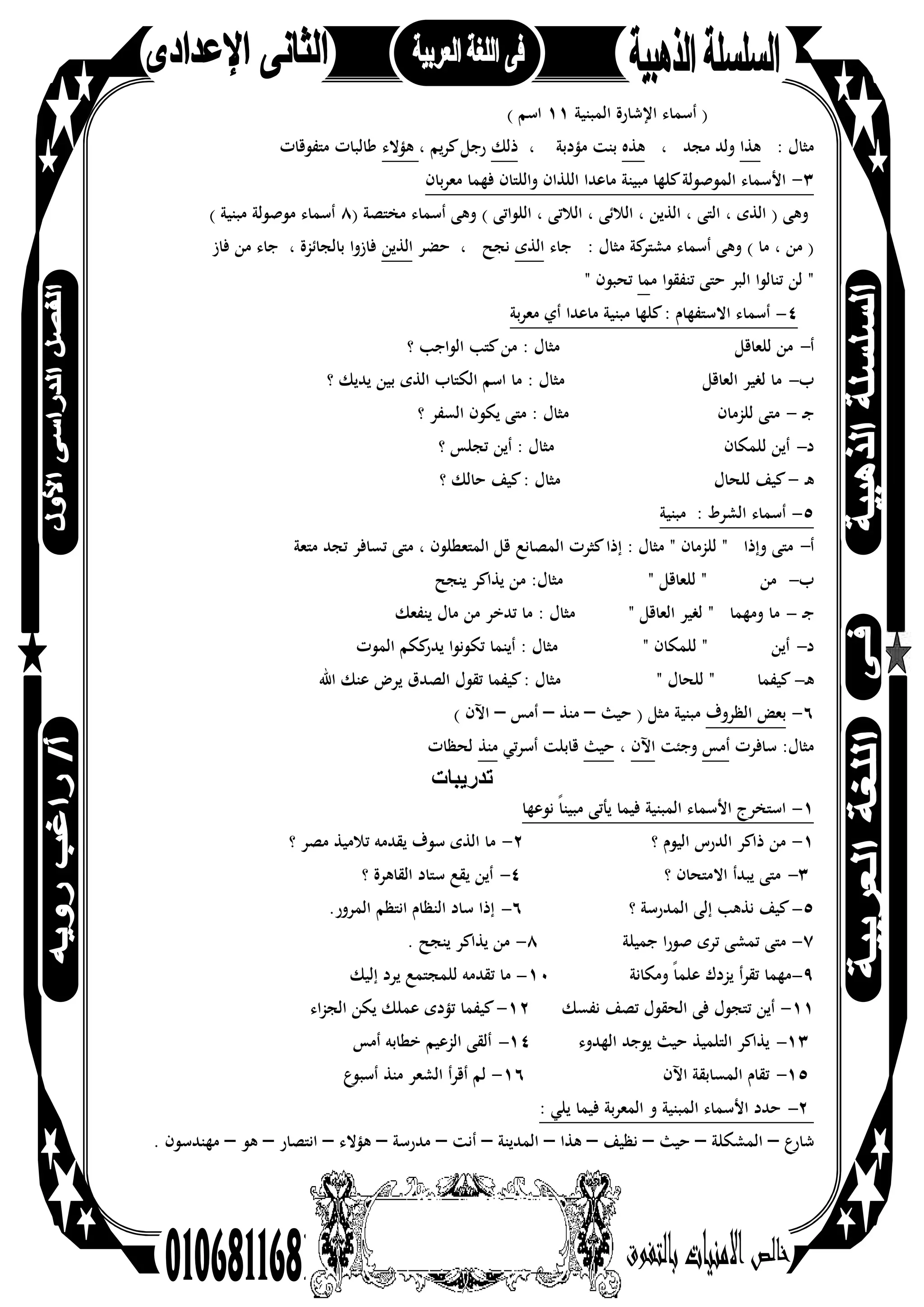 52
‫اﻟﻤﺒﻨﻴﺔ‬ ‫اﻹﺷﺎرة‬ ‫أﺳﻤﺎء‬ )١١( ‫اﺳﻢ‬
: ‫ﻣﺜﺎل‬‫ﻫﺬا‬، ‫ﻣﺠﺪ‬ ‫وﻟﺪ‬‫ﻫﺬﻩ‬، ‫ﻣﺆدﺑﺔ‬ ‫ﺑﻨﺖ‬‫ذﻟﻚ‬، ‫ﻳﻢ‬‫ﺮ‬‫ﻛ‬‫رﺟﻞ‬‫ﻫﺆﻻء‬‫ﻣﺘﻔﻮﻗﺎت‬ ‫ﻃﺎﻟﺒﺎت‬
٣-‫ﻓﻬﻤ‬ ‫واﻟﻠﺘﺎن‬ ‫اﻟﻠﺬان‬ ‫ﻣﺎﻋﺪا‬ ‫ﻣﺒﻴﻨﺔ‬ ‫ﻛﻠﻬﺎ‬‫اﻟﻤﻮﺻﻮﻟﺔ‬ ‫اﻷﺳﻤﺎء‬‫ﺑﺎن‬‫ﺮ‬‫ﻣﻌ‬ ‫ﺎ‬
) ‫ﻣﺨﺘﺼﺔ‬ ‫أﺳﻤﺎء‬ ‫وﻫﻰ‬ ( ‫اﻟﻠﻮاﺗﻰ‬ ، ‫اﻟﻼﺗﻰ‬ ، ‫اﻟﻼﺋﻰ‬ ، ‫اﻟﺬﻳﻦ‬ ، ‫اﻟﺘﻰ‬ ، ‫اﻟﺬى‬ ) ‫وﻫﻰ‬٨( ‫ﻣﺒﻨﻴﺔ‬ ‫ﻣﻮﺻﻮﻟﺔ‬ ‫أﺳﻤﺎء‬
‫ﺟﺎء‬ : ‫ﻣﺜﺎل‬ ‫ﻛﺔ‬‫ﻣﺸﺘﺮ‬ ‫أﺳﻤﺎء‬ ‫وﻫﻰ‬ ( ‫ﻣﺎ‬ ، ‫ﻣﻦ‬ )‫اﻟﺬى‬‫ﺣﻀﺮ‬ ، ‫ﻧﺠﺢ‬‫اﻟﺬﻳﻦ‬‫ﻓﺎز‬ ‫ﻣﻦ‬ ‫ﺟﺎء‬ ، ‫ﺑﺎﻟﺠﺎﺋﺰة‬ ‫ﻓﺎزوا‬
‫ﻣ‬ ‫ﺗﻨﻔﻘﻮا‬ ‫ﺣﺘﻰ‬ ‫اﻟﺒﺮ‬ ‫ﺗﻨﺎﻟﻮا‬ ‫ﻟﻦ‬ "‫ﻤﺎ‬" ‫ﺗﺤﺒﻮن‬
٤-‫ﺑﺔ‬‫ﺮ‬‫ﻣﻌ‬ ‫أي‬ ‫ﻣﺎﻋﺪا‬ ‫ﻣﺒﻨﻴﺔ‬ ‫ﻛﻠﻬﺎ‬: ‫اﻻﺳﺘﻔﻬﺎم‬ ‫أﺳﻤﺎء‬
‫أ‬-‫؟‬ ‫اﻟﻮاﺟﺐ‬ ‫ﻛﺘﺐ‬‫ﻣﻦ‬ : ‫ﻣﺜﺎل‬ ‫ﻟﻠﻌﺎﻗﻞ‬ ‫ﻣﻦ‬
‫ب‬-‫؟‬ ‫ﻳﺪﻳﻚ‬ ‫ﺑﻴﻦ‬ ‫اﻟﺬى‬ ‫اﻟﻜﺘﺎب‬ ‫اﺳﻢ‬ ‫ﻣﺎ‬ : ‫ﻣﺜﺎل‬ ‫اﻟﻌﺎﻗﻞ‬ ‫ﻟﻐﻴﺮ‬ ‫ﻣﺎ‬
‫ـ‬‫ﺟ‬-‫؟‬ ‫اﻟﺴﻔﺮ‬ ‫ﻳﻜﻮن‬ ‫ﻣﺘﻰ‬ : ‫ﻣﺜﺎل‬ ‫ﻟﻠﺰﻣﺎن‬ ‫ﻣﺘﻰ‬
‫د‬-‫أﻳﻦ‬ : ‫ﻣﺜﺎل‬ ‫ﻟﻠﻤﻜﺎن‬ ‫أﻳﻦ‬‫؟‬ ‫ﺗﺠﻠﺲ‬
‫ـ‬‫ﻫ‬-‫؟‬ ‫ﺣﺎﻟﻚ‬ ‫ﻛﻴﻒ‬: ‫ﻣﺜﺎل‬ ‫ﻟﻠﺤﺎل‬ ‫ﻛﻴﻒ‬
٥-‫ﻣﺒﻨﻴﺔ‬ : ‫اﻟﺸﺮط‬ ‫أﺳﻤﺎء‬
‫أ‬-‫اﻟﻤﺼﺎﻧﻊ‬ ‫ﻛﺜﺮت‬‫إذا‬ : ‫ﻣﺜﺎل‬ " ‫ﻟﻠﺰﻣﺎن‬ " ‫وإذا‬ ‫ﻣﺘﻰ‬‫ﻣﺘﻌﺔ‬ ‫ﺗﺠﺪ‬ ‫ﺗﺴﺎﻓﺮ‬ ‫ﻣﺘﻰ‬ ، ‫اﻟﻤﺘﻌﻄﻠﻮن‬ ‫ﻗﻞ‬
‫ب‬-‫ﻳﻨﺠﺢ‬ ‫ﻳﺬاﻛﺮ‬ ‫ﻣﻦ‬ :‫ﻣﺜﺎل‬ " ‫ﻟﻠﻌﺎﻗﻞ‬ " ‫ﻣﻦ‬
‫ـ‬‫ﺟ‬-‫ﻳﻨﻔﻌﻚ‬ ‫ﻣﺎل‬ ‫ﻣﻦ‬ ‫ﺗﺪﺧﺮ‬ ‫ﻣﺎ‬ : ‫ﻣﺜﺎل‬ " ‫اﻟﻌﺎﻗﻞ‬ ‫ﻟﻐﻴﺮ‬ " ‫وﻣﻬﻤﺎ‬ ‫ﻣﺎ‬
‫د‬-‫اﻟﻤﻮت‬ ‫ﻛﻜﻢ‬‫ﻳﺪر‬ ‫ﺗﻜﻮﻧﻮا‬ ‫أﻳﻨﻤﺎ‬ : ‫ﻣﺜﺎل‬ " ‫ﻟﻠﻤﻜﺎن‬ " ‫أﻳﻦ‬
‫ـ‬‫ﻫ‬-‫اﷲ‬ ‫ﻋﻨﻚ‬ ‫ﻳﺮض‬ ‫اﻟﺼﺪق‬ ‫ﺗﻘﻮل‬ ‫ﻛﻴﻔﻤﺎ‬: ‫ﻣﺜﺎل‬ " ‫ﻟﻠﺤﺎل‬ " ‫ﻛﻴﻔﻤﺎ‬
٦-‫اﻟﻈﺮوف‬ ‫ﺑﻌﺾ‬‫ﺣﻴﺚ‬ ) ‫ﻣﺜﻞ‬ ‫ﻣﺒﻨﻴﺔ‬–‫ﻣﻨﺬ‬–‫أﻣﺲ‬–‫اﻵن‬(
‫ﺳﺎﻓﺮت‬ :‫ﻣﺜﺎل‬‫أﻣﺲ‬‫وﺟﺌﺖ‬‫اﻵن‬،‫ﺣﻴﺚ‬‫أﺳﺮﺗﻲ‬ ‫ﻗﺎﺑﻠﺖ‬‫ﻣﻨﺬ‬‫ﻟﺤﻈﺎت‬
‫ﺗدرﯾﺑﺎت‬
١-‫ﻧﻮﻋﻬﺎ‬ ً‫ﺎ‬‫ﻣﺒﻴﻨ‬ ‫ﻳﺄﺗﻰ‬ ‫ﻓﻴﻤﺎ‬ ‫اﻟﻤﺒﻨﻴﺔ‬ ‫اﻷﺳﻤﺎء‬ ‫اﺳﺘﺨﺮج‬
١-‫؟‬ ‫اﻟﻴﻮم‬ ‫اﻟﺪرس‬ ‫ذاﻛﺮ‬ ‫ﻣﻦ‬٢-‫؟‬ ‫ﻣﺼﺮ‬ ‫ﺗﻼﻣﻴﺬ‬ ‫ﻳﻘﺪﻣﻪ‬ ‫ﺳﻮف‬ ‫اﻟﺬى‬ ‫ﻣﺎ‬
٣-‫؟‬ ‫اﻻﻣﺘﺤﺎن‬ ‫ﻳﺒﺪأ‬ ‫ﻣﺘﻰ‬٤-‫؟‬ ‫اﻟﻘﺎﻫﺮة‬ ‫ﺳﺘﺎد‬ ‫ﻳﻘﻊ‬ ‫أﻳﻦ‬
٥-‫؟‬ ‫اﻟﻤﺪرﺳﺔ‬ ‫إﻟﻰ‬ ‫ﻧﺬﻫﺐ‬ ‫ﻛﻴﻒ‬٦-.‫اﻟﻤﺮور‬ ‫اﻧﺘﻈﻢ‬ ‫اﻟﻨﻈﺎم‬ ‫ﺳﺎد‬ ‫إذا‬
٧-‫ﺟﻤﻴﻠﺔ‬ ‫ﺻﻮرا‬ ‫ﺗﺮى‬ ‫ﺗﻤﺸﻰ‬ ‫ﻣﺘﻰ‬٨-. ‫ﻳﻨﺠﺢ‬ ‫ﻳﺬاﻛﺮ‬ ‫ﻣﻦ‬
٩-‫وﻣﻜﺎﻧﺔ‬ ً‫ﺎ‬‫ﻋﻠﻤ‬ ‫ﻳﺰدك‬ ‫أ‬‫ﺮ‬‫ﺗﻘ‬ ‫ﻣﻬﻤﺎ‬١٠-‫إﻟﻴﻚ‬ ‫ﻳﺮد‬ ‫ﻟﻠﻤﺠﺘﻤﻊ‬ ‫ﺗﻘﺪﻣﻪ‬ ‫ﻣﺎ‬
١١-‫ﻧﻔﺴﻚ‬ ‫ﺗﺼﻒ‬ ‫اﻟﺤﻘﻮل‬ ‫ﻓﻰ‬ ‫ﺗﺘﺠﻮل‬ ‫أﻳﻦ‬١٢-‫اء‬‫ﺰ‬‫اﻟﺠ‬ ‫ﻳﻜﻦ‬ ‫ﻋﻤﻠﻚ‬ ‫ﺗﺆدى‬ ‫ﻛﻴﻔﻤﺎ‬
١٣-‫اﻟﻬﺪوء‬ ‫ﻳﻮﺟﺪ‬ ‫ﺣﻴﺚ‬ ‫اﻟﺘﻠﻤﻴﺬ‬ ‫ﻳﺬاﻛﺮ‬١٤-‫أﻣﺲ‬ ‫ﺧﻄﺎﺑﻪ‬ ‫اﻟﺰﻋﻴﻢ‬ ‫أﻟﻘﻰ‬
١٥-‫اﻵن‬ ‫اﻟﻤﺴﺎﺑﻘﺔ‬ ‫ﺗﻘﺎم‬١٦-‫ع‬‫أﺳﺒﻮ‬ ‫ﻣﻨﺬ‬ ‫اﻟﺸﻌﺮ‬ ‫أﻗﺮأ‬ ‫ﻟﻢ‬
٢-: ‫ﻳﻠﻲ‬ ‫ﻓﻴﻤﺎ‬ ‫اﻟﻤﻌﺮﺑﺔ‬ ‫و‬ ‫اﻟﻤﺒﻨﻴﺔ‬ ‫اﻷﺳﻤﺎء‬ ‫ﺣﺪد‬
‫ﺷﺎرع‬–‫اﻟﻤﺸﻜﻠﺔ‬–‫ﺣﻴﺚ‬–‫ﻧﻈﻴﻒ‬–‫ﻫﺬا‬–‫اﻟﻤﺪﻳﻨﺔ‬–‫أﻧﺖ‬–‫ﻣﺪرﺳﺔ‬–‫ﻫﺆﻻء‬–‫اﻧﺘﺼﺎر‬–‫ﻫﻮ‬–. ‫ﻣﻬﻨﺪﺳﻮن‬
 