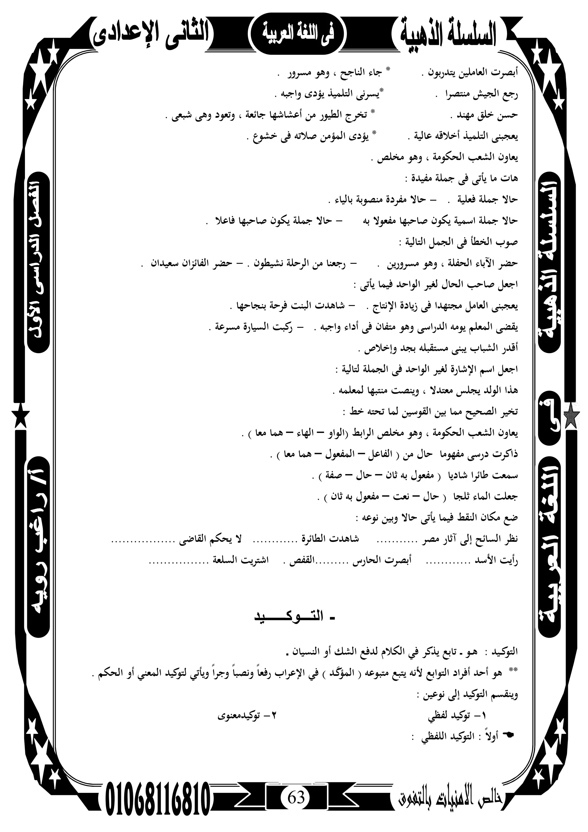 63
. ‫ﺑﻮن‬‫ر‬‫ﻳﺘﺪ‬ ‫اﻟﻌﺎﻣﻠﻴﻦ‬ ‫أﺑﺼﺮت‬*. ‫ﻣﺴﺮور‬ ‫وﻫﻮ‬ ، ‫اﻟﻨﺎﺟﺢ‬ ‫ﺟﺎء‬
. ‫ا‬‫ﺮ‬‫ﻣﻨﺘﺼ‬ ‫اﻟﺠﻴﺶ‬ ‫رﺟﻊ‬*. ‫واﺟﺒﻪ‬ ‫ﻳﺆدى‬ ‫اﻟﺘﻠﻤﻴﺬ‬ ‫ﻳﺴﺮﻧﻰ‬
. ‫ﻣﻬﻨﺪ‬ ‫ﺧﻠﻖ‬ ‫ﺣﺴﻦ‬*. ‫ﺷﺒﻌﻰ‬ ‫وﻫﻰ‬ ‫وﺗﻌﻮد‬ ، ‫ﺟﺎﺋﻌﺔ‬ ‫أﻋﺸﺎﺷﻬﺎ‬ ‫ﻣﻦ‬ ‫اﻟﻄﻴﻮر‬ ‫ﺗﺨﺮج‬
. ‫ﻋﺎﻟﻴﺔ‬ ‫أﺧﻼﻗﻪ‬ ‫اﻟﺘﻠﻤﻴﺬ‬ ‫ﻳﻌﺠﺒﻨﻰ‬*‫ﻓ‬ ‫ﺻﻼﺗﻪ‬ ‫اﻟﻤﺆﻣﻦ‬ ‫ﻳﺆدى‬. ‫ﺧﺸﻮع‬ ‫ﻰ‬
. ‫ﻣﺨﻠﺺ‬ ‫وﻫﻮ‬ ، ‫اﻟﺤﻜﻮﻣﺔ‬ ‫اﻟﺸﻌﺐ‬ ‫ﻳﻌﺎون‬
: ‫ﻣﻔﻴﺪة‬ ‫ﺟﻤﻠﺔ‬ ‫ﻓﻰ‬ ‫ﻳﺄﺗﻰ‬ ‫ﻣﺎ‬ ‫ﻫﺎت‬
. ‫ﻓﻌﻠﻴﺔ‬ ‫ﺟﻤﻠﺔ‬ ‫ﺣﺎﻻ‬-. ‫ﺑﺎﻟﻴﺎء‬ ‫ﻣﻨﺼﻮﺑﺔ‬ ‫ﻣﻔﺮدة‬ ‫ﺣﺎﻻ‬
‫ﺑﻪ‬ ‫ﻣﻔﻌﻮﻻ‬ ‫ﺻﺎﺣﺒﻬﺎ‬ ‫ﻳﻜﻮن‬ ‫اﺳﻤﻴﺔ‬ ‫ﺟﻤﻠﺔ‬ ‫ﺣﺎﻻ‬-. ‫ﻓﺎﻋﻼ‬ ‫ﺻﺎﺣﺒﻬﺎ‬ ‫ﻳﻜﻮن‬ ‫ﺟﻤﻠﺔ‬ ‫ﺣﺎﻻ‬
: ‫اﻟﺘﺎﻟﻴﺔ‬ ‫اﻟﺠﻤﻞ‬ ‫ﻓﻰ‬ ‫اﻟﺨﻄﺄ‬ ‫ﺻﻮب‬
، ‫اﻟﺤﻔﻠﺔ‬ ‫اﻵﺑﺎء‬ ‫ﺣﻀﺮ‬. ‫ﻣﺴﺮورﻳﻦ‬ ‫وﻫﻮ‬-. ‫ﻧﺸﻴﻄﻮن‬ ‫اﻟﺮﺣﻠﺔ‬ ‫ﻣﻦ‬ ‫رﺟﻌﻨﺎ‬-. ‫ﺳﻌﻴﺪان‬ ‫ان‬‫ﺰ‬‫اﻟﻔﺎﺋ‬ ‫ﺣﻀﺮ‬
: ‫ﻳﺄﺗﻰ‬ ‫ﻓﻴﻤﺎ‬ ‫اﻟﻮاﺣﺪ‬ ‫ﻟﻐﻴﺮ‬ ‫اﻟﺤﺎل‬ ‫ﺻﺎﺣﺐ‬ ‫اﺟﻌﻞ‬
. ‫اﻹﻧﺘﺎج‬ ‫زﻳﺎدة‬ ‫ﻓﻰ‬ ‫ﻣﺠﺘﻬﺪا‬ ‫اﻟﻌﺎﻣﻞ‬ ‫ﻳﻌﺠﺒﻨﻰ‬-. ‫ﺑﻨﺠﺎﺣﻬﺎ‬ ‫ﻓﺮﺣﺔ‬ ‫اﻟﺒﻨﺖ‬ ‫ﺷﺎﻫﺪت‬
. ‫واﺟﺒﻪ‬ ‫أداء‬ ‫ﻓﻰ‬ ‫ﻣﺘﻔﺎن‬ ‫وﻫﻮ‬ ‫اﻟﺪراﺳﻰ‬ ‫ﻳﻮﻣﻪ‬ ‫اﻟﻤﻌﻠﻢ‬ ‫ﻳﻘﻀﻰ‬-‫اﻟﺴﻴﺎرة‬ ‫ﻛﺒﺖ‬‫ر‬. ‫ﻣﺴﺮﻋﺔ‬
. ‫وإﺧﻼص‬ ‫ﺑﺠﺪ‬ ‫ﻣﺴﺘﻘﺒﻠﻪ‬ ‫ﻳﺒﻨﻰ‬ ‫اﻟﺸﺒﺎب‬ ‫أﻗﺪر‬
: ‫ﻟﺘﺎﻟﻴﺔ‬ ‫اﻟﺠﻤﻠﺔ‬ ‫ﻓﻰ‬ ‫اﻟﻮاﺣﺪ‬ ‫ﻟﻐﻴﺮ‬ ‫اﻹﺷﺎرة‬ ‫اﺳﻢ‬ ‫اﺟﻌﻞ‬
. ‫ﻟﻤﻌﻠﻤﻪ‬ ‫ﻣﻨﺘﺒﻬﺎ‬ ‫وﻳﻨﺼﺖ‬ ، ‫ﻣﻌﺘﺪﻻ‬ ‫ﻳﺠﻠﺲ‬ ‫اﻟﻮﻟﺪ‬ ‫ﻫﺬا‬
: ‫ﺧﻂ‬ ‫ﺗﺤﺘﻪ‬ ‫ﻟﻤﺎ‬ ‫اﻟﻘﻮﺳﻴﻦ‬ ‫ﺑﻴﻦ‬ ‫ﻣﻤﺎ‬ ‫اﻟﺼﺤﻴﺢ‬ ‫ﺗﺨﻴﺮ‬
‫)اﻟﻮاو‬ ‫اﻟﺮاﺑﻂ‬ ‫ﻣﺨﻠﺺ‬ ‫وﻫﻮ‬ ، ‫اﻟﺤﻜﻮﻣﺔ‬ ‫اﻟﺸﻌﺐ‬ ‫ﻳﻌﺎون‬–‫اﻟﻬﺎء‬–. ( ‫ﻣﻌﺎ‬ ‫ﻫﻤﺎ‬
‫ذاﻛ‬‫اﻟﻔﺎﻋﻞ‬ ) ‫ﻣﻦ‬ ‫ﺣﺎل‬ ‫ﻣﻔﻬﻮﻣﺎ‬ ‫درﺳﻰ‬ ‫ﺮت‬–‫اﻟﻤﻔﻌﻮل‬–. ( ‫ﻣﻌﺎ‬ ‫ﻫﻤﺎ‬
‫ﺛﺎن‬ ‫ﺑﻪ‬ ‫ﻣﻔﻌﻮل‬ ) ‫ﺷﺎدﻳﺎ‬ ‫ﻃﺎﺋﺮا‬ ‫ﺳﻤﻌﺖ‬–‫ﺣﺎل‬–. ( ‫ﺻﻔﺔ‬
‫ﺣﺎل‬ ) ‫ﺛﻠﺠﺎ‬ ‫اﻟﻤﺎء‬ ‫ﺟﻌﻠﺖ‬–‫ﻧﻌﺖ‬–. ( ‫ﺛﺎن‬ ‫ﺑﻪ‬ ‫ﻣﻔﻌﻮل‬
: ‫ﻧﻮﻋﻪ‬ ‫وﺑﻴﻦ‬ ‫ﺣﺎﻻ‬ ‫ﻳﺄﺗﻰ‬ ‫ﻓﻴﻤﺎ‬ ‫اﻟﻨﻘﻂ‬ ‫ﻣﻜﺎن‬ ‫ﺿﻊ‬
........... ‫ﻣﺼﺮ‬ ‫آﺛﺎر‬ ‫إﻟﻰ‬ ‫اﻟﺴﺎﺋﺢ‬ ‫ﻧﻈﺮ‬........ ‫اﻟﻄﺎﺋﺮة‬ ‫ﺷﺎﻫﺪت‬..................... ‫اﻟﻘﺎﺿﻰ‬ ‫ﻳﺤﻜﻢ‬ ‫ﻻ‬
............ ‫اﻷﺳﺪ‬ ‫رأﻳﺖ‬. ‫.........اﻟﻘﻔﺺ‬ ‫اﻟﺤﺎرس‬ ‫أﺑﺼﺮت‬................ ‫اﻟﺴﻠﻌﺔ‬ ‫اﺷﺘﺮﻳﺖ‬
-‫اﻟﺗـــوﻛــــــﯾد‬
‫اﻟﻨﺴﻴﺎن‬ ‫أو‬ ‫اﻟﺸﻚ‬ ‫ﻟﺪﻓﻊ‬ ‫اﻟﻜﻼم‬ ‫ﻓﻲ‬ ‫ﻳﺬﻛﺮ‬ ‫ﺗﺎﺑﻊ‬ ‫ـ‬‫ـ‬ ‫ـﻮ‬‫ـ‬‫ﻫ‬ : ‫ـﻴﺪ‬‫ـ‬‫ﻛ‬‫اﻟﺘﻮ‬.
‫ﻣﺘﺒ‬ ‫ﻳﺘﺒﻊ‬ ‫ﻷﻧﻪ‬ ‫اﻟﺘﻮاﺑﻊ‬ ‫أﻓﺮاد‬ ‫أﺣﺪ‬ ‫ﻫﻮ‬ **. ‫اﻟﺤﻜﻢ‬ ‫أو‬ ‫اﻟﻤﻌﻨﻲ‬ ‫ﻛﻴﺪ‬‫ﻟﺘﻮ‬ ‫وﻳﺄﺗﻲ‬ ً‫وﺟﺮا‬ ً‫ﺎ‬‫وﻧﺼﺒ‬ ً‫ﺎ‬‫رﻓﻌ‬ ‫اب‬‫ﺮ‬‫اﻹﻋ‬ ‫ﻓﻲ‬ ( ‫ﱠـﺪ‬‫ﻛ‬‫اﻟﻤﺆ‬ ) ‫ﻮﻋﻪ‬
: ‫ﻧﻮﻋﻴﻦ‬ ‫إﻟﻰ‬ ‫ﻛﻴﺪ‬‫اﻟﺘﻮ‬ ‫وﻳﻨﻘﺴﻢ‬
١-‫ﻟﻔﻈﻲ‬ ‫ﻛﻴﺪ‬‫ﺗﻮ‬٢-‫ﻛﻴﺪﻣﻌﻨﻮى‬‫ﺗﻮ‬
‫اﻟﻠﻔﻈﻲ‬ ‫ﻛﻴﺪ‬‫اﻟﺘﻮ‬ : ً‫ﻻ‬‫أو‬:
 