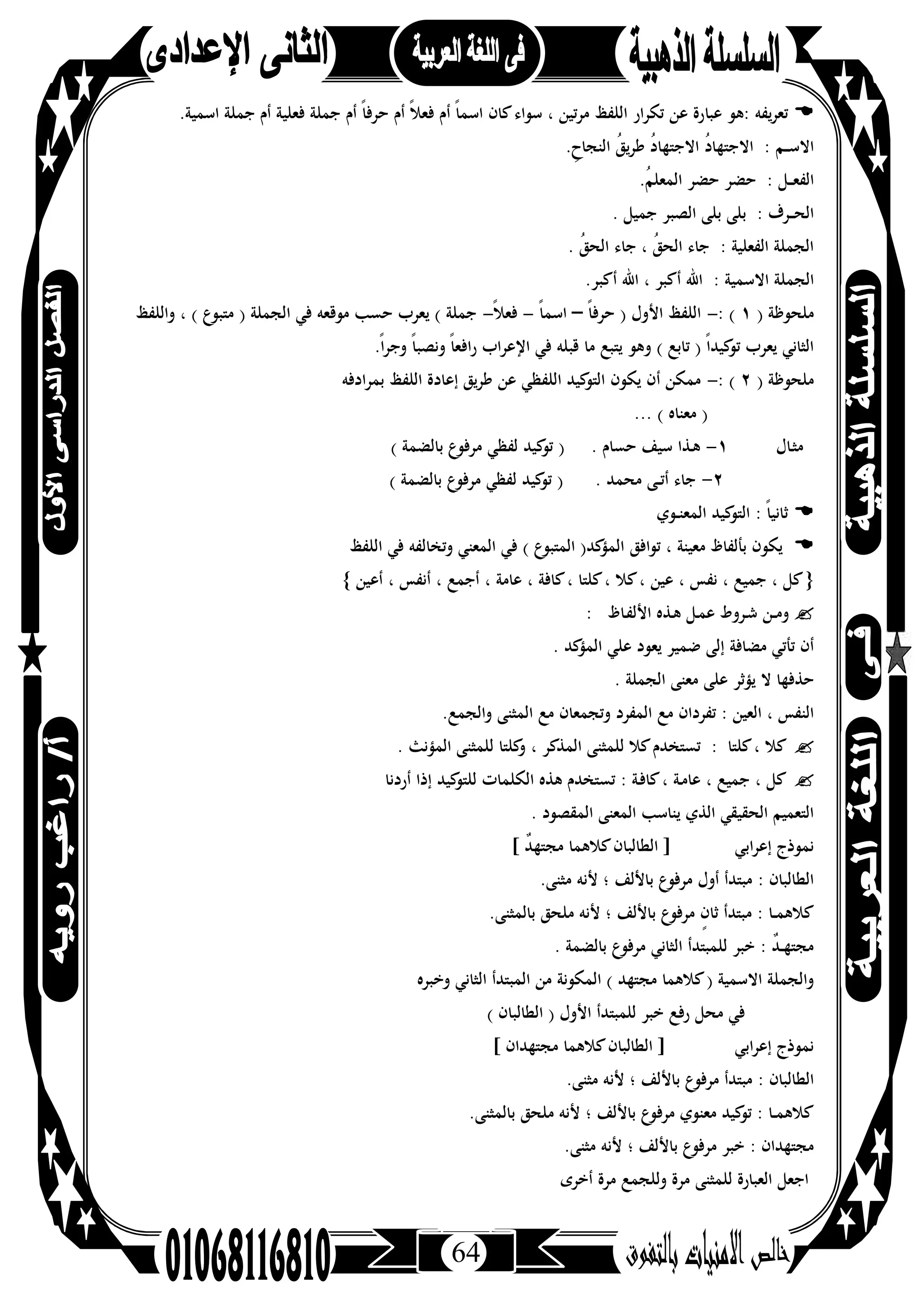 64
‫ﻳﻔﻪ‬‫ﺮ‬‫ﺗﻌ‬‫ﻋﺒﺎ‬ ‫:ﻫﻮ‬.‫اﺳﻤﻴﺔ‬ ‫ﺟﻤﻠﺔ‬ ‫أم‬ ‫ﻓﻌﻠﻴﺔ‬ ‫ﺟﻤﻠﺔ‬ ‫أم‬ ً‫ﺎ‬‫ﺣﺮﻓ‬ ‫أم‬ ً‫ﻼ‬‫ﻓﻌ‬ ‫أم‬ ً‫ﺎ‬‫اﺳﻤ‬ ‫ﻛﺎن‬‫ﺳﻮاء‬ ، ‫ﻣﺮﺗﻴﻦ‬ ‫اﻟﻠﻔﻆ‬ ‫ﺗﻜﺮار‬ ‫ﻋﻦ‬ ‫رة‬
.ِ‫اﻟﻨﺠﺎح‬ ُ‫ﻖ‬‫ﻳ‬‫ﺮ‬‫ﻃ‬ ُ‫د‬‫اﻻﺟﺘﻬﺎ‬ ُ‫د‬‫اﻻﺟﺘﻬﺎ‬ : ‫ـﻢ‬‫ـ‬‫ـ‬‫ﺳ‬‫اﻻ‬
.ُ‫ﻢ‬‫اﻟﻤﻌﻠ‬ ‫ﺣﻀﺮ‬ ‫ﺣﻀﺮ‬ : ‫ـﻞ‬‫ـ‬‫ـ‬‫ﻌ‬‫اﻟﻔ‬
. ‫ﺟﻤﻴﻞ‬ ‫اﻟﺼﺒﺮ‬ ‫ﺑﻠﻰ‬ ‫ﺑﻠﻰ‬ : ‫ـﺮف‬‫ـ‬‫ـ‬‫ﺤ‬‫اﻟ‬
. ُ‫ﻖ‬‫اﻟﺤ‬ ‫ﺟﺎء‬ ، ُ‫ﻖ‬‫اﻟﺤ‬ ‫ﺟﺎء‬ : ‫اﻟﻔﻌﻠﻴﺔ‬ ‫اﻟﺠﻤﻠﺔ‬
: ‫اﻻﺳﻤﻴﺔ‬ ‫اﻟﺠﻤﻠﺔ‬.‫أﻛﺒﺮ‬ ‫اﷲ‬ ، ‫أﻛﺒﺮ‬ ‫اﷲ‬
) ‫ﻣﻠﺤﻮﻇﺔ‬١: (-ً‫ﺎ‬‫ﺣﺮﻓ‬ ) ‫اﻷول‬ ‫اﻟﻠﻔﻆ‬–ً‫ﺎ‬‫اﺳﻤ‬-ً‫ﻼ‬‫ﻓﻌ‬-‫واﻟﻠﻔﻆ‬ ، ( ‫ﻣﺘﺒﻮع‬ ) ‫اﻟﺠﻤﻠﺔ‬ ‫ﻓﻲ‬ ‫ﻣﻮﻗﻌﻪ‬ ‫ﺣﺴﺐ‬ ‫ﻳﻌﺮب‬ ( ‫ﺟﻤﻠﺔ‬
.ً‫ا‬‫ﺮ‬‫وﺟ‬ ً‫ﺎ‬‫وﻧﺼﺒ‬ ً‫ﺎ‬‫راﻓﻌ‬ ‫اﻹﻋﺮاب‬ ‫ﻓﻲ‬ ‫ﻗﺒﻠﻪ‬ ‫ﻣﺎ‬ ‫ﻳﺘﺒﻊ‬ ‫وﻫﻮ‬ ( ‫ﺗﺎﺑﻊ‬ ) ً‫ا‬‫ﻛﻴﺪ‬‫ﺗﻮ‬ ‫ﻳﻌﺮب‬ ‫اﻟﺜﺎﻧﻲ‬
) ‫ﻣﻠﺤﻮﻇﺔ‬٢: (-‫ﻃﺮ‬ ‫ﻋﻦ‬ ‫اﻟﻠﻔﻈﻲ‬ ‫ﻛﻴﺪ‬‫اﻟﺘﻮ‬ ‫ﻳﻜﻮن‬ ‫أن‬ ‫ﻣﻤﻜﻦ‬‫ﺑﻤﺮادﻓﻪ‬ ‫اﻟﻠﻔﻆ‬ ‫إﻋﺎدة‬ ‫ﻳﻖ‬
... ( ‫ﻣﻌﻨﺎﻩ‬ )
‫ـﺎل‬‫ﺜ‬‫ﻣ‬١-( ‫ﺑﺎﻟﻀﻤﺔ‬ ‫ﻣﺮﻓﻮع‬ ‫ﻟﻔﻈﻲ‬ ‫ﻛﻴﺪ‬‫ﺗﻮ‬ ) . ‫ﺣﺴﺎم‬ ‫ﺳﻴﻒ‬ ‫ـﺬا‬‫ﻫ‬
٢-( ‫ﺑﺎﻟﻀﻤﺔ‬ ‫ﻣﺮﻓﻮع‬ ‫ﻟﻔﻈﻲ‬ ‫ﻛﻴﺪ‬‫ﺗﻮ‬ ) . ‫ﻣﺤﻤﺪ‬ ‫ـﻰ‬‫ـ‬‫ﺗ‬‫أ‬ ‫ﺟﺎء‬
‫ـﻮي‬‫ـ‬‫ﻨ‬‫اﻟﻤﻌ‬ ‫ﻛﻴﺪ‬‫اﻟﺘﻮ‬ : ً‫ﺎ‬‫ﺛﺎﻧﻴ‬
‫ﺗﻮاﻓﻖ‬ ، ‫ﻣﻌﻴﻨﺔ‬ ‫ﺑﺄﻟﻔﺎظ‬ ‫ﻳﻜﻮن‬‫اﻟﻠﻔﻆ‬ ‫ﻓﻲ‬ ‫وﺗﺨﺎﻟﻔﻪ‬ ‫اﻟﻤﻌﻨﻲ‬ ‫ﻓﻲ‬ ( ‫ع‬‫اﻟﻤﺘﺒﻮ‬ )‫ﻛﺪ‬‫اﻟﻤﺆ‬
}‫أﻋﻴﻦ‬ ، ‫أﻧﻔﺲ‬ ، ‫أﺟﻤﻊ‬ ، ‫ﻋﺎﻣﺔ‬ ، ‫ﻛﺎﻓﺔ‬، ‫ﻛﻠﺘﺎ‬، ‫ﻛﻼ‬، ‫ﻋﻴﻦ‬ ، ‫ﻧﻔﺲ‬ ، ‫ﺟﻤﻴﻊ‬ ، ‫ﻛﻞ‬{
: ‫ـﺎظ‬‫ﻔ‬‫اﻷﻟ‬ ‫ـﺬﻩ‬‫ﻫ‬ ‫ـﻞ‬‫ﻤ‬‫ﻋ‬ ‫ـﺮوط‬‫ﺷ‬ ‫ـﻦ‬‫ـ‬‫ﻣ‬‫و‬
‫ﻛﺪ‬‫اﻟﻤﺆ‬ ‫ﻋﻠﻲ‬ ‫ﻳﻌﻮد‬ ‫ﺿﻤﻴﺮ‬ ‫إﻟﻰ‬ ‫ﻣﻀﺎﻓﺔ‬ ‫ﺗﺄﺗﻲ‬ ‫أن‬.
. ‫اﻟﺠﻤﻠﺔ‬ ‫ﻣﻌﻨﻰ‬ ‫ﻋﻠﻰ‬ ‫ﻳﺆﺛﺮ‬ ‫ﻻ‬ ‫ﺣﺬﻓﻬﺎ‬
‫ﻣﻊ‬ ‫ﺗﻔﺮدان‬ : ‫اﻟﻌﻴﻦ‬ ، ‫اﻟﻨﻔﺲ‬.‫واﻟﺠﻤﻊ‬ ‫اﻟﻤﺜﻨﻰ‬ ‫ﻣﻊ‬ ‫وﺗﺠﻤﻌﺎن‬ ‫اﻟﻤﻔﺮد‬
. ‫اﻟﻤﺆﻧﺚ‬ ‫ﻟﻠﻤﺜﻨﻰ‬ ‫ﻛﻠﺘﺎ‬‫و‬ ، ‫اﻟﻤﺬﻛﺮ‬ ‫ﻟﻠﻤﺜﻨﻰ‬ ‫ﻛﻼ‬‫ﺗﺴﺘﺨﺪم‬ : ‫ﻛﻠﺘﺎ‬، ‫ﻛﻼ‬
‫أردﻧﺎ‬ ‫إذا‬ ‫ﻛﻴﺪ‬‫ﻟﻠﺘﻮ‬ ‫اﻟﻜﻠﻤﺎت‬ ‫ﻫﺬﻩ‬ ‫ﺗﺴﺘﺨﺪم‬ : ‫ـﺔ‬‫ﻓ‬‫ﻛﺎ‬، ‫ـﺔ‬‫ﻣ‬‫ﻋﺎ‬ ، ‫ﺟﻤﻴﻊ‬ ، ‫ﻛﻞ‬
. ‫اﻟﻤﻘﺼﻮد‬ ‫اﻟﻤﻌﻨﻰ‬ ‫ﻳﻨﺎﺳﺐ‬ ‫اﻟﺬي‬ ‫اﻟﺤﻘﻴﻘﻲ‬ ‫اﻟﺘﻌﻤﻴﻢ‬
‫ﻛﻼﻫ‬‫اﻟﻄﺎﻟﺒﺎن‬ ] ‫اﺑﻲ‬‫ﺮ‬‫إﻋ‬ ‫ﻧﻤﻮذج‬[ ٌ‫ﺪ‬‫ﻣﺠﺘﻬ‬ ‫ﻤﺎ‬
.‫ﻣﺜﻨﻰ‬ ‫ﻷﻧﻪ‬ ‫؛‬ ‫ﺑﺎﻷﻟﻒ‬ ‫ﻣﺮﻓﻮع‬ ‫أول‬ ‫ﻣﺒﺘﺪأ‬ : ‫اﻟﻄﺎﻟﺒﺎن‬
.‫ﺑﺎﻟﻤﺜﻨﻰ‬ ‫ﻣﻠﺤﻖ‬ ‫ﻷﻧﻪ‬ ‫؛‬ ‫ﺑﺎﻷﻟﻒ‬ ‫ﻣﺮﻓﻮع‬ ٍ‫ن‬‫ﺛﺎ‬ ‫ﻣﺒﺘﺪأ‬ : ‫ـﺎ‬‫ـ‬‫ﻤ‬‫ﻛﻼﻫ‬
. ‫ﺑﺎﻟﻀﻤﺔ‬ ‫ﻣﺮﻓﻮع‬ ‫اﻟﺜﺎﻧﻲ‬ ‫ﻟﻠﻤﺒﺘﺪأ‬ ‫ﺧﺒﺮ‬ : ٌ‫ﺪ‬‫ـ‬‫ـ‬‫ﻬ‬‫ﻣﺠﺘ‬
‫وﺧﺒﺮﻩ‬ ‫اﻟﺜﺎﻧﻲ‬ ‫اﻟﻤﺒﺘﺪأ‬ ‫ﻣﻦ‬ ‫اﻟﻤﻜﻮﻧﺔ‬ ( ‫ﻣﺠﺘﻬﺪ‬ ‫ﻛﻼﻫﻤﺎ‬) ‫اﻻﺳﻤﻴﺔ‬ ‫واﻟﺠﻤﻠﺔ‬
‫رﻓ‬ ‫ﻣﺤﻞ‬ ‫ﻓﻲ‬( ‫اﻟﻄﺎﻟﺒﺎن‬ ) ‫اﻷول‬ ‫ﻟﻠﻤﺒﺘﺪأ‬ ‫ﺧﺒﺮ‬ ‫ﻊ‬
[ ‫ﻣﺠﺘﻬﺪان‬ ‫ﻛﻼﻫﻤﺎ‬‫اﻟﻄﺎﻟﺒﺎن‬ ] ‫اﺑﻲ‬‫ﺮ‬‫إﻋ‬ ‫ﻧﻤﻮذج‬
.‫ﻣﺜﻨﻰ‬ ‫ﻷﻧﻪ‬ ‫؛‬ ‫ﺑﺎﻷﻟﻒ‬ ‫ﻣﺮﻓﻮع‬ ‫ﻣﺒﺘﺪأ‬ : ‫اﻟﻄﺎﻟﺒﺎن‬
.‫ﺑﺎﻟﻤﺜﻨﻰ‬ ‫ﻣﻠﺤﻖ‬ ‫ﻷﻧﻪ‬ ‫؛‬ ‫ﺑﺎﻷﻟﻒ‬ ‫ع‬‫ﻣﺮﻓﻮ‬ ‫ﻣﻌﻨﻮي‬ ‫ﻛﻴﺪ‬‫ﺗﻮ‬ : ‫ـﺎ‬‫ـ‬‫ﻤ‬‫ﻛﻼﻫ‬
.‫ﻣﺜﻨﻰ‬ ‫ﻷﻧﻪ‬ ‫؛‬ ‫ﺑﺎﻷﻟﻒ‬ ‫ﻣﺮﻓﻮع‬ ‫ﺧﺒﺮ‬ : ‫ﻣﺠﺘﻬﺪان‬
‫وﻟ‬ ‫ﻣﺮة‬ ‫ﻟﻠﻤﺜﻨﻰ‬ ‫اﻟﻌﺒﺎرة‬ ‫اﺟﻌﻞ‬‫أﺧﺮى‬ ‫ﻣﺮة‬ ‫ﻠﺠﻤﻊ‬
 