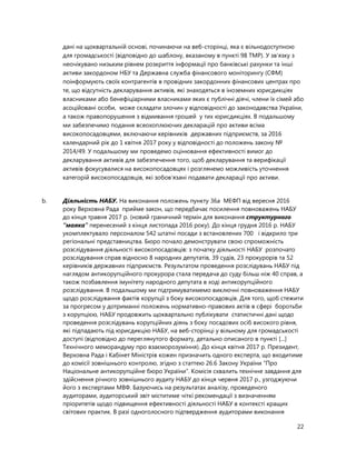 22
дані на щоквартальній основі, починаючи на веб-сторінці, яка є вільнодоступною
для громадськості (відповідно до шаблону, вказаному в пункті 98 ТМР). У зв’язку з
неочікувано низьким рівнем розкриття інформації про банківські рахунки та інші
активи закордоном НБУ та Державна служба фінансового моніторингу (СФМ)
поінформують своїх контрагентів в провідних закордонних фінансових центрах про
те, що відсутність декларування активів, які знаходяться в іноземних юрисдикціях
власниками або бенефіціарними власниками яких є публічні діячі, члени їх сімей або
асоційовані особи, може складати злочин у відповідності до законодавства України,
а також правопорушення з відмивання грошей у тих юрисдикціях. В подальшому
ми забезпечимо подання всеохоплюючих декларацій про активи всіма
високопосадовцями, включаючи керівників державних підприємств, за 2016
календарний рік до 1 квітня 2017 року у відповідності до положень закону №
2014/49. У подальшому ми проведемо оцінювання ефективності вимог до
декларування активів для забезпечення того, щоб декларування та верифікації
активів фокусувалися на високопосадовцях і розглянемо можливість уточнення
категорій високопосадовців, які зобов’язані подавати декларації про активи.
b. Діяльність НАБУ. На виконання положень пункту 36a МЕФП від вересня 2016
року Верховна Рада прийме закон, що передбачає посилення повноважень НАБУ
до кінця травня 2017 р. (новий граничний термін для виконання структурного
“маяка” перенесений з кінця листопада 2016 року). До кінця грудня 2016 р. НАБУ
укомплектувало персоналом 542 штатні посади з встановлених 700 і відкрило три
регіональні представництва. Бюро почало демонструвати свою спроможність
розслідування діяльності високопосадовців: з початку діяльності НАБУ розпочато
розслідування справ відносно 8 народних депутатів, 39 судів, 23 прокурорів та 52
керівників державних підприємств. Результатом проведення розслідувань НАБУ під
наглядом антикорупційного прокурора стала передача до суду більш ніж 40 справ, а
також позбавлення імунітету народного депутата в ході антикорупційного
розслідування. В подальшому ми підтримуватимемо виключні повноваження НАБУ
щодо розслідування фактів корупції з боку високопосадовців. Для того, щоб стежити
за прогресом у дотриманні положень нормативно-правових актів в сфері боротьби
з корупцією, НАБУ продовжить щоквартально публікувати статистичні дані щодо
проведення розслідувань корупційних діянь з боку посадових осіб високого рівня,
які підпадають під юрисдикцію НАБУ, на веб-сторінці у вільному для громадськості
доступі (відповідно до переглянутого формату, детально описаного в пункті [...]
Технічного меморандуму про взаєморозуміння). До кінця квітня 2017 р. Президент,
Верховна Рада і Кабінет Міністрів кожен призначить одного експерта, що входитиме
до комісії зовнішнього контролю, згідно з статтею 26.6 Закону України “Про
Національне антикорупційне бюро України”. Комісія схвалить технічне завдання для
здійснення річного зовнішнього аудиту НАБУ до кінця червня 2017 р., узгоджуючи
його з експертами МВФ. Базуючись на результатах аналізу, проведеного
аудиторами, аудиторський звіт міститиме чіткі рекомендації з визначенням
пріоритетів щодо підвищення ефективності діяльності НАБУ в контексті кращих
світових практик. В разі одноголосного підтвердження аудиторами виконання
 