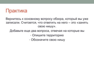Практика
Вернитесь к основному вопросу обзора, который вы уже
записали. Считается, что ответить на него – это «занять
свою нишу».
Добавьте еще два вопроса, отвечая на которые вы
• Опишите территорию
• Обозначите свою нишу
 