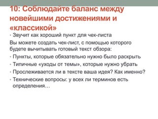10: Соблюдайте баланс между
новейшими достижениями и
«классикой»
• Звучит как хороший пункт для чек-листа
Вы можете создать чек-лист, с помощью которого
будете вычитывать готовый текст обзора:
• Пункты, которые обязательно нужно было раскрыть
• Типичные «уходы от темы», которые нужно убрать
• Прослеживается ли в тексте ваша идея? Как именно?
• Технические вопросы: у всех ли терминов есть
определения…
 