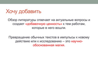 Хочу добавить
Обзор литературы отвечает на актуальные вопросы и
создает «добавочную ценность» к тем работам,
которые в него вошли.
Превращение обычных текстов в импульсы к новому
действию или к исследованию – это научно-
обоснованная магия.
 