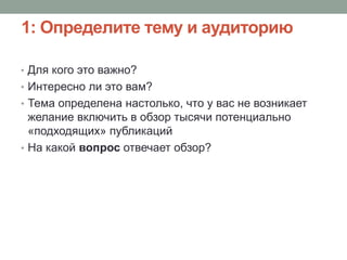 1: Определите тему и аудиторию
• Для кого это важно?
• Интересно ли это вам?
• Тема определена настолько, что у вас не возникает
желание включить в обзор тысячи потенциально
«подходящих» публикаций
• На какой вопрос отвечает обзор?
 