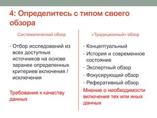4: Определитесь с типом своего
обзора
Систематический обзор
• Отбор исследований из
всех доступных
источников на основе
заранее определенных
критериев включения /
исключения
Требования к качеству
данных
«Традиционный» обзор
• Концептуальный
• История и современное
состояние
• Экспертный обзор
• Фокусирующий обзор
• Реферативный обзор
Мнение о необходимости
включения тех или иных
данных
 