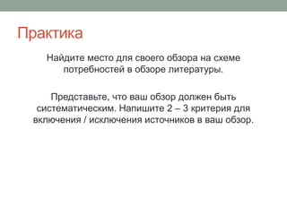 Практика
Найдите место для своего обзора на схеме
потребностей в обзоре литературы.
Представьте, что ваш обзор должен быть
систематическим. Напишите 2 – 3 критерия для
включения / исключения источников в ваш обзор.
 