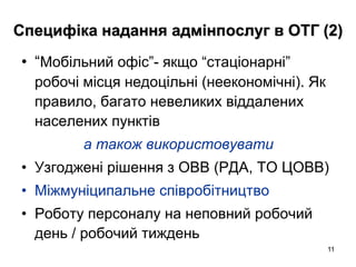 11
Специфіка надання адмінпослуг в ОТГ (2)
• “Мобільний офіс”- якщо “стаціонарні”
робочі місця недоцільні (неекономічні). Як
правило, багато невеликих віддалених
населених пунктів
а також використовувати
• Узгоджені рішення з ОВВ (РДА, ТО ЦОВВ)
• Міжмуніципальне співробітництво
• Роботу персоналу на неповний робочий
день / робочий тиждень
 