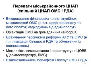 12
Переваги міськрайонного ЦНАП
(спільний ЦНАП ОМС і РДА)
• Використання фінансових та інституційних
можливостей ОМС (в т.ч. щодо персоналу та
його оплати; надходжень від адмінпослуг)
• Орієнтація ОМС на громадянина (виборця)
• Врахування перспектив реформи АТУ та ОМС (в
т.ч. ліквідація більшості РДА та обмеження їх
повноважень)
• Можливість використання інфраструктури ЦОВВ
(Держгеокадастру, ДМС)
• Взаємозалежність бек-офісів / послуг ОМС і РДА
 