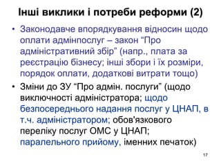 17
Інші виклики і потреби реформи (2)
• Законодавче впорядкування відносин щодо
оплати адмінпослуг – закон “Про
адміністративний збір” (напр., плата за
реєстрацію бізнесу; інші збори і їх розміри,
порядок оплати, додаткові витрати тощо)
• Зміни до ЗУ “Про адмін. послуги” (щодо
виключності адміністратора; щодо
безпосереднього надання послуг у ЦНАП, в
т.ч. адміністратором; обов'язкового
переліку послуг ОМС у ЦНАП;
паралельного прийому, іменних печаток)
 