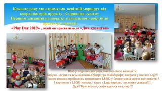 Щоб у Lego нам пограти довелось його визволяти!
Бабуня - Ягуня та всім відомий Кріпер (гра МайнКрафт) викрали у нас все Lego!!
Нашим козакам прийшлось виманювати LEGO у бешкетників своєю кмітливістю !
І картоплю з LEGO копали, і кашу з Lego варили, і на конях скакали!!!!
Дуже було весело, свято вдалося на славу!!!
Page 10
Кожного року ми отримуємо освітній маршрут від
координаторів проекту «Сприяння освіти»
Першим завдання на початку навчального року було
провести в закладі
«Play Day 2019» , який ми присвятили до «Дня козацтва»
 