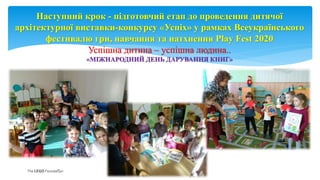 Наступний крок - підготовчий етап до проведення дитячої
архітектурної виставки-конкурсу «Успіх» у рамках Всеукраїнського
фестивалю гри, навчання та натхнення Play Fest 2020
Успішна дитина – успішна людина..
«МІЖНАРОДНИЙ ДЕНЬ ДАРУВАННЯ КНИГ»
Page 12
 