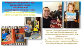 Running header Page 13
Всеукраїнський фестиваль гри,
навчання і натхнення
«Play Fest-2020»
дитячий проект-конкурс «Успіх»
Диплом за перемогу в номінації
«Діємо сьогодні для успіху завтра»
В рамках Архітектурного фестиваля "Play Fest-
2020" та за умов впровадження карантину, був
дистанційно проведений конкурс для наших малят
та батьків на тему:
«Книга в руках дитини – шлях до успіху»
Суть якого виготовлення книжки своїми руками в
родинному колі разом з дитиною, використовуючи
різні матеріали та техніки за бажанням батьків.
 