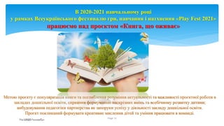 Метою проєкту є популяризація книги та поглиблення розуміння актуальності та важливості проєктної роботи в
закладах дошкільної освіти, сприяння формуванню наскрізних вмінь та всебічному розвитку дитини;
вибудовування педагогіки партнерства як запоруки успіху у діяльності закладу дошкільної освіти.
Проєкт покликаний формувати креативне мислення дітей та уміння працювати в команді.
Page 14
В 2020-2021 навчальному році
у рамках Всеукраїнського фестивалю гри, навчання і натхнення «Play Fest 2021»
працюємо над проєктом «Книга, що оживає»
 