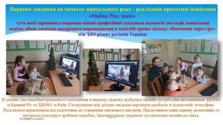 В умовах дистанційної реальності сьогодення в нашому садочку відбулась онлайн зустріч між вихованцями ЗДО№3
м.Кривий Ріг та ЗДО№1 м.Київ. Спілкування між дітьми закладів-партнерів пройшло в піднесеній атмосфері.
Поділилися враженнями від підготовки до створення святкового настрою. Представили один одному колективні та
авторські власноруч зроблені поробки. Започаткували традицію зустрічатися онлайн на свята.
Page 15
Першим завдання на початку навчального року - реалізація проєктної ініціативи
«Оnline Play mate»
суть якої сприяння створенню міцної професійної спільноти педагогів закладів дошкільної
освіти; обмін досвідом наскрізного впровадження в освітній процес підходу «Навчання через гру»
між ЗДО різних регіонів України
 