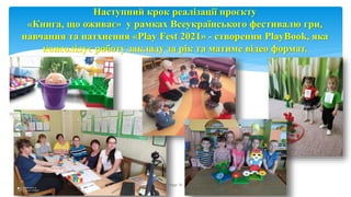 Наступний крок реалізації проєкту
«Книга, що оживає» у рамках Всеукраїнського фестивалю гри,
навчання та натхнення «Play Fest 2021» - створення PlayBook, яка
консолідує роботу закладу за рік та матиме відео формат.
Page 16
 
