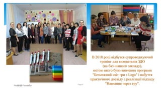 В 2018 році відбувся супроводжуючий
тренінг для вихователів ЗДО
(на базі нашого закладу),
метою якого було вивчення програми
"Безмежний світ гри з Lego" і набуття
практичного досвіду з реалізації підходу
"Навчання через гру".
Page 5
 