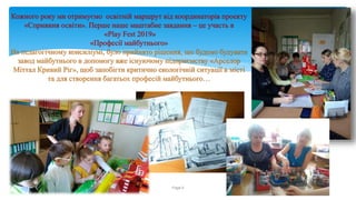 Кожного року ми отримуємо освітній маршрут від координаторів проекту
«Сприяння освіти». Перше наше маштабне завдання – це участь в
«Play Fest 2019»
«Професії майбутнього»
На педагогічному консиліумі, було прийнято рішення, що будемо будувати
завод майбутнього в допомогу вже існуючому підприємству «Арселор
Міттал Кривий Ріг», щоб запобігти критично екологічній ситуації в місті
та для створення багатьох професій майбутнього…
Running header Page 6
 