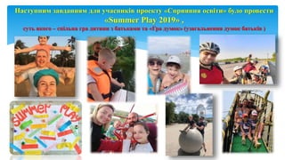 Page 9
Наступним завданням для учасників проекту «Сприяння освіти» було провести
«Summer Play 2019» ,
суть якого – спільна гра дитини з батьками та «Гра думок» (узагальнення думок батьків )
 