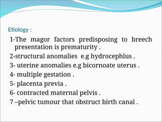 Etiology :
1-The magor factors predisposing to breech
presentation is prematurity .
2-structural anomalies e.g hydrocephlus .
3- uterine anomalies e.g bicornoate uterus .
4- multiple gestation .
5- placenta previa .
6- contracted maternal pelvis .
7 –pelvic tumour that obstruct birth canal .
 