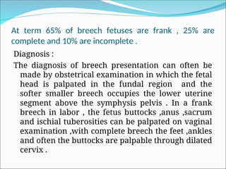 At term 65% of breech fetuses are frank , 25% are
complete and 10% are incomplete .
Diagnosis :
The diagnosis of breech presentation can often be
made by obstetrical examination in which the fetal
head is palpated in the fundal region and the
softer smaller breech occupies the lower uterine
segment above the symphysis pelvis . In a frank
breech in labor , the fetus buttocks ,anus ,sacrum
and ischial tuberosities can be palpated on vaginal
examination ,with complete breech the feet ,ankles
and often the buttocks are palpable through dilated
cervix .
 