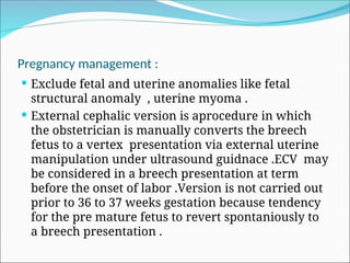 Pregnancy management :
 Exclude fetal and uterine anomalies like fetal
structural anomaly , uterine myoma .
 External cephalic version is aprocedure in which
the obstetrician is manually converts the breech
fetus to a vertex presentation via external uterine
manipulation under ultrasound guidnace .ECV may
be considered in a breech presentation at term
before the onset of labor .Version is not carried out
prior to 36 to 37 weeks gestation because tendency
for the pre mature fetus to revert spontaniously to
a breech presentation .
 