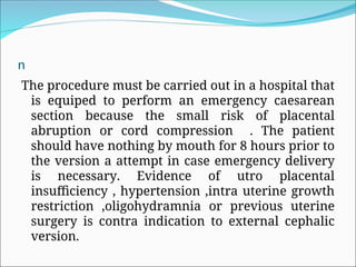 n
The procedure must be carried out in a hospital that
is equiped to perform an emergency caesarean
section because the small risk of placental
abruption or cord compression . The patient
should have nothing by mouth for 8 hours prior to
the version a attempt in case emergency delivery
is necessary. Evidence of utro placental
insufficiency , hypertension ,intra uterine growth
restriction ,oligohydramnia or previous uterine
surgery is contra indication to external cephalic
version.
 