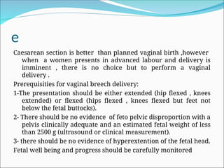 e
Caesarean section is better than planned vaginal birth ,however
when a women presents in advanced labour and delivery is
imminent , there is no choice but to perform a vaginal
delivery .
Prerequisities for vaginal breech delivery:
1-The presentation should be either extended (hip flexed , knees
extended) or flexed (hips flexed , knees flexed but feet not
below the fetal buttocks).
2- There should be no evidence of feto pelvic disproportion with a
pelvis clinically adequate and an estimated fetal weight of less
than 2500 g (ultrasound or clinical measurement).
3- there should be no evidence of hyperextention of the fetal head.
Fetal well being and progress should be carefully monitored
 