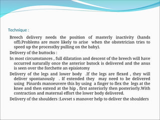 Technique :
Breech delivery needs the position of masterly inactivity (hands
off).Problems are more likely to arise when the obstetrician tries to
speed up the process(by pulling on the baby).
Delivery of the buttocks :
In most circumstances , full dilatation and descent of the breech will have
occurred naturally once the anterior butock is delivered and the anus
is seen over the forchette an episiotomy
Delivery of the legs and lower body .If the legs are flexed , they will
deliver spontanously . If extended they may need to be delivered
using Pinards manoeuvere this by using a finger to flex the legs at the
knee and then extend at the hip , first anteriorly then posteriorly.With
contraction and maternal effort the lower body delivered.
Delivery of the shoulders :Lovset s manover help to deliver the shoulders
 