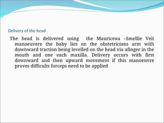 Delivery of the head
The head is delivered using the Mauriceau –Smellie Veit
manoeuvere the baby lies on the obstetricians arm with
downward traction being levelled on the head via afinger in the
mouth and one each maxilla. Delivery occurs with first
downward and then upward movement if this manoeuvre
proves difficults forceps need to be applied
 